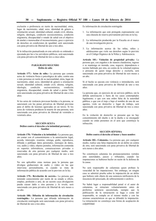 30

--

Suplemento -- Registro Oficial Nº 180 -- Lunes 10 de febrero de 2014

exclusión o preferencia en razón de nacionalidad, etnia,
lugar de nacimiento, edad, sexo, identidad de género u
orientación sexual, identidad cultural, estado civil, idioma,
religión, ideología, condición socioeconómica, condición
migratoria, discapacidad o estado de salud con el objetivo
de anular o menoscabar el reconocimiento, goce o ejercicio
de derechos en condiciones de igualdad, será sancionada
con pena privativa de libertad de uno a tres años.
Si la infracción puntualizada en este artículo es ordenada o
ejecutada por las o los servidores públicos, será sancionada
con pena privativa de libertad de tres a cinco años.
PARÁGRAFO SEGUNDO
Delito de odio
Artículo 177.- Actos de odio.- La persona que cometa
actos de violencia física o psicológica de odio, contra una
o más personas en razón de su nacionalidad, etnia, lugar de
nacimiento, edad, sexo, identidad de género u orientación
sexual, identidad cultural, estado civil, idioma, religión,
ideología,
condición
socioeconómica,
condición
migratoria, discapacidad, estado de salud o portar VIH,
será sancionada con pena privativa de libertad de uno a tres
años.
Si los actos de violencia provocan heridas a la persona, se
sancionará con las penas privativas de libertad previstas
para el delito de lesiones agravadas en un tercio. Si los
actos de violencia producen la muerte de una persona, será
sancionada con pena privativa de libertad de veintidós a
veintiséis años.
SECCIÓN SEXTA
Delitos contra el derecho a la intimidad personal y
familiar
Artículo 178.- Violación a la intimidad.- La persona que,
sin contar con el consentimiento o la autorización legal,
acceda, intercepte, examine, retenga, grabe, reproduzca,
difunda o publique datos personales, mensajes de datos,
voz, audio y vídeo, objetos postales, información contenida
en soportes informáticos, comunicaciones privadas o
reservadas de otra persona por cualquier medio, será
sancionada con pena privativa de libertad de uno a tres
años.
No son aplicables estas normas para la persona que
divulgue grabaciones de audio y vídeo en las que
interviene personalmente, ni cuando se trata de
información pública de acuerdo con lo previsto en la ley.
Artículo 179.- Revelación de secreto.- La persona que
teniendo conocimiento por razón de su estado u oficio,
empleo, profesión o arte, de un secreto cuya divulgación
pueda causar daño a otra persona y lo revele, será
sancionada con pena privativa de libertad de seis meses a
un año.
Artículo 180.- Difusión de información de circulación
restringida.- La persona que difunda información de
circulación restringida será sancionada con pena privativa
de libertad de uno a tres años.

Es información de circulación restringida:
1. La información que está protegida expresamente con
una cláusula de reserva previamente prevista en la ley.
2. La información producida por la Fiscalía en el marco
de una investigación previa.
3. La información acerca de las niñas, niños y
adolescentes que viole sus derechos según lo previsto
en el Código Orgánico de la Niñez y Adolescencia.
Artículo 181.- Violación de propiedad privada.- La
persona que, con engaños o de manera clandestina, ingrese
o se mantenga en morada, casa, negocio, dependencia o
recinto habitado por otra, en contra de la voluntad expresa
o presunta de quien tenga derecho a excluirla, será
sancionada con pena privativa de libertad de seis meses a
un año.
Si el hecho se ejecuta con violencia o intimidación, será
sancionada con pena privativa de libertad de uno a tres
años.
La persona que, en ejercicio de un servicio público, sin la
debida autorización o fuera de los casos contemplados
legalmente; o que con una orden falsa de la autoridad
pública; o que con el traje o bajo el nombre de uno de sus
agentes, viole un domicilio o lugar de trabajo, será
sancionada con pena privativa de libertad de tres a cinco
años.
En la violación de domicilio se presume que no hay
consentimiento del dueño o de la dueña o su encargado
cuando no están presentes en el acto que constituya la
infracción.
SECCIÓN SÉPTIMA
Delito contra el derecho al honor y buen nombre
Artículo 182.- Calumnia.- La persona que, por cualquier
medio, realice una falsa imputación de un delito en contra
de otra, será sancionada con pena privativa de libertad de
seis meses a dos años.
No constituyen calumnia los pronunciamientos vertidos
ante autoridades, jueces y tribunales, cuando las
imputaciones se hubieren hecho en razón de la defensa de
la causa.
No será responsable de calumnias quien probare la
veracidad de las imputaciones. Sin embargo, en ningún
caso se admitirá prueba sobre la imputación de un delito
que hubiere sido objeto de una sentencia ratificatoria de la
inocencia del procesado, de sobreseimiento o archivo.
No habrá lugar a responsabilidad penal si el autor de
calumnias, se retractare voluntariamente antes de
proferirse sentencia ejecutoriada, siempre que la
publicación de la retractación se haga a costa del
responsable, se cumpla en el mismo medio y con las
mismas características en que se difundió la imputación.
La retractación no constituye una forma de aceptación de
culpabilidad.

 