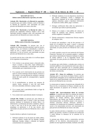 Suplemento -- Registro Oficial Nº 180 -- Lunes 10 de febrero de 2014 -- 31
SECCIÓN OCTAVA
Delitos contra la libertad de expresión y de culto
Artículo 183.- Restricción a la libertad de expresión.La persona que, por medios violentos, coarte el derecho a
la libertad de expresión, será sancionada con pena
privativa de libertad de seis meses a dos años.
Artículo 184.- Restricción a la libertad de culto.- La
persona que, empleando violencia, impida a uno o más
individuos profesar cualquier culto, será sancionada con
pena privativa de libertad de seis meses a dos años.

SECCIÓN NOVENA
Delitos contra el derecho a la propiedad
Artículo 185.- Extorsión.- La persona que, con el
propósito de obtener provecho personal o para un tercero,
obligue a otro, con violencia o intimidación, a realizar u
omitir un acto o negocio jurídico en perjuicio de su
patrimonio o el de un tercero, será sancionada con pena
privativa de libertad de tres a cinco años.
La sanción será de cinco a siete años si se verifican alguna
de las siguientes circunstancias:
1. Si la víctima es una persona menor a dieciocho años,
mayor a sesenta y cinco años, mujer embarazada o
persona con discapacidad, o una persona que padezca
enfermedades que comprometan su vida.
2. Si se ejecuta con la intervención de una persona con
quien la víctima mantenga relación laboral, comercio u
otra similar o con una persona de confianza o pariente
dentro del cuarto grado de consanguinidad y segundo
de afinidad.
3. Si el constreñimiento se ejecuta con amenaza de
muerte, lesión, secuestro o acto del cual pueda
derivarse calamidad, infortunio o peligro común.
4. Si se comete total o parcialmente desde un lugar de
privación de libertad.
5. Si se comete total o parcialmente desde el extranjero.
Artículo 186.- Estafa.- La persona que, para obtener un
beneficio patrimonial para sí misma o para una tercera
persona, mediante la simulación de hechos falsos o la
deformación u ocultamiento de hechos verdaderos, induzca
a error a otra, con el fin de que realice un acto que
perjudique su patrimonio o el de una tercera, será
sancionada con pena privativa de libertad de cinco a siete
años.
La pena máxima se aplicará a la persona que:
1. Defraude mediante el uso de tarjeta de crédito, débito,
pago o similares, cuando ella sea alterada, clonada,
duplicada, hurtada, robada u obtenida sin legítimo
consentimiento de su propietario.

2. Defraude mediante el uso de dispositivos electrónicos
que alteren, modifiquen, clonen o dupliquen los
dispositivos originales de un cajero automático para
capturar, almacenar, copias o reproducir información
de tarjetas de crédito, débito, pago o similares.
3. Entregue certificación falsa sobre las operaciones o
inversiones que realice la persona jurídica.
4. Induzca a la compra o venta pública de valores por
medio de cualquier acto, práctica, mecanismo o
artificio engañoso o fraudulento.
5. Efectúe cotizaciones o transacciones ficticias respecto
de cualquier valor.
La persona que perjudique a más de dos personas o el
monto de su perjuicio sea igual o mayor a cincuenta
salarios básicos unificados del trabajador en general será
sancionada con pena privativa de libertad de siete a diez
años.
La estafa cometida a través de una institución del Sistema
Financiero Nacional, de la economía popular y solidaria
que realicen intermediación financiera mediante el empleo
de fondos públicos o de la Seguridad Social, será
sancionada con pena privativa de libertad de siete a diez
años.
La persona que emita boletos o entradas para eventos en
escenarios públicos o de concentración masiva por sobre el
número del aforo autorizado por la autoridad pública
competente, será sancionada con pena privativa de libertad
de treinta a noventa días.
Artículo 187.- Abuso de confianza.- La persona que
disponga, para sí o una tercera, de dinero, bienes o activos
patrimoniales entregados con la condición de restituirlos o
usarlos de un modo determinado, será sancionada con pena
privativa de libertad de uno a tres años.
La misma pena se impone a la persona que, abusando de la
firma de otra, en documento en blanco, extienda con ella
algún documento en perjuicio de la firmante o de una
tercera.
Artículo 188.- Aprovechamiento ilícito de servicios
públicos.- La persona que altere los sistemas de control o
aparatos contadores para aprovecharse de los servicios
públicos de energía eléctrica, agua, derivados de
hidrocarburos, gas natural, gas licuado de petróleo o de
telecomunicaciones, en beneficio propio o de terceros, o
efectúen conexiones directas, destruyan, perforen o
manipulen las instalaciones de transporte, comunicación o
acceso a los mencionados servicios, será sancionada con
pena privativa de libertad de seis meses a dos años.
La pena máxima prevista se impondrá a la o al servidor
público que permita o facilite la comisión de la infracción
u omita efectuar la denuncia de la comisión de la
infracción.
La persona que ofrezca, preste o comercialice servicios
públicos de luz eléctrica, telecomunicaciones o agua
potable sin estar legalmente facultada, mediante concesión,

 