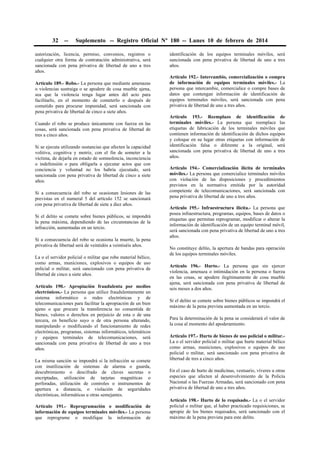 32

--

Suplemento -- Registro Oficial Nº 180 -- Lunes 10 de febrero de 2014

autorización, licencia, permiso, convenios, registros o
cualquier otra forma de contratación administrativa, será
sancionada con pena privativa de libertad de uno a tres
años.
Artículo 189.- Robo.- La persona que mediante amenazas
o violencias sustraiga o se apodere de cosa mueble ajena,
sea que la violencia tenga lugar antes del acto para
facilitarlo, en el momento de cometerlo o después de
cometido para procurar impunidad, será sancionada con
pena privativa de libertad de cinco a siete años.
Cuando el robo se produce únicamente con fuerza en las
cosas, será sancionada con pena privativa de libertad de
tres a cinco años.
Si se ejecuta utilizando sustancias que afecten la capacidad
volitiva, cognitiva y motriz, con el fin de someter a la
víctima, de dejarla en estado de somnolencia, inconciencia
o indefensión o para obligarla a ejecutar actos que con
conciencia y voluntad no los habría ejecutado, será
sancionada con pena privativa de libertad de cinco a siete
años.
Si a consecuencia del robo se ocasionan lesiones de las
previstas en el numeral 5 del artículo 152 se sancionará
con pena privativa de libertad de siete a diez años.
Si el delito se comete sobre bienes públicos, se impondrá
la pena máxima, dependiendo de las circunstancias de la
infracción, aumentadas en un tercio.
Si a consecuencia del robo se ocasiona la muerte, la pena
privativa de libertad será de veintidós a veintiséis años.
La o el servidor policial o militar que robe material bélico,
como armas, municiones, explosivos o equipos de uso
policial o militar, será sancionado con pena privativa de
libertad de cinco a siete años.
Artículo 190.- Apropiación fraudulenta por medios
electrónicos.- La persona que utilice fraudulentamente un
sistema informático o redes electrónicas y de
telecomunicaciones para facilitar la apropiación de un bien
ajeno o que procure la transferencia no consentida de
bienes, valores o derechos en perjuicio de esta o de una
tercera, en beneficio suyo o de otra persona alterando,
manipulando o modificando el funcionamiento de redes
electrónicas, programas, sistemas informáticos, telemáticos
y equipos terminales de telecomunicaciones, será
sancionada con pena privativa de libertad de uno a tres
años.
La misma sanción se impondrá si la infracción se comete
con inutilización de sistemas de alarma o guarda,
descubrimiento o descifrado de claves secretas o
encriptadas, utilización de tarjetas magnéticas o
perforadas, utilización de controles o instrumentos de
apertura a distancia, o violación de seguridades
electrónicas, informáticas u otras semejantes.
Artículo 191.- Reprogramación o modificación de
información de equipos terminales móviles.- La persona
que reprograme o modifique la información de

identificación de los equipos terminales móviles, será
sancionada con pena privativa de libertad de uno a tres
años.
Artículo 192.- Intercambio, comercialización o compra
de información de equipos terminales móviles.- La
persona que intercambie, comercialice o compre bases de
datos que contengan información de identificación de
equipos terminales móviles, será sancionada con pena
privativa de libertad de uno a tres años.
Artículo 193.- Reemplazo de identificación de
terminales móviles.- La persona que reemplace las
etiquetas de fabricación de los terminales móviles que
contienen información de identificación de dichos equipos
y coloque en su lugar otras etiquetas con información de
identificación falsa o diferente a la original, será
sancionada con pena privativa de libertad de uno a tres
años.
Artículo 194.- Comercialización ilícita de terminales
móviles.- La persona que comercialice terminales móviles
con violación de las disposiciones y procedimientos
previstos en la normativa emitida por la autoridad
competente de telecomunicaciones, será sancionada con
pena privativa de libertad de uno a tres años.
Artículo 195.- Infraestructura ilícita.- La persona que
posea infraestructura, programas, equipos, bases de datos o
etiquetas que permitan reprogramar, modificar o alterar la
información de identificación de un equipo terminal móvil,
será sancionada con pena privativa de libertad de uno a tres
años.
No constituye delito, la apertura de bandas para operación
de los equipos terminales móviles.
Artículo 196.- Hurto.- La persona que sin ejercer
violencia, amenaza o intimidación en la persona o fuerza
en las cosas, se apodere ilegítimamente de cosa mueble
ajena, será sancionada con pena privativa de libertad de
seis meses a dos años.
Si el delito se comete sobre bienes públicos se impondrá el
máximo de la pena prevista aumentada en un tercio.
Para la determinación de la pena se considerará el valor de
la cosa al momento del apoderamiento.
Artículo 197.- Hurto de bienes de uso policial o militar.La o el servidor policial o militar que hurte material bélico
como armas, municiones, explosivos o equipos de uso
policial o militar, será sancionado con pena privativa de
libertad de tres a cinco años.
En el caso de hurto de medicinas, vestuario, víveres u otras
especies que afecten al desenvolvimiento de la Policía
Nacional o las Fuerzas Armadas, será sancionado con pena
privativa de libertad de uno a tres años.
Artículo 198.- Hurto de lo requisado.- La o el servidor
policial o militar que, al haber practicado requisiciones, se
apropie de los bienes requisados, será sancionado con el
máximo de la pena prevista para este delito.

 