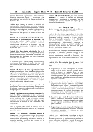36

--

Suplemento -- Registro Oficial Nº 180 -- Lunes 10 de febrero de 2014

personas dedicadas a la producción o tráfico ilícito de
sustancias catalogadas sujetas a fiscalización, será
sancionada con pena privativa de libertad de dieciséis a
diecinueve años.
Artículo 222.- Siembra o cultivo.- La persona que
siembre, cultive o coseche plantas para extraer sustancias
que por sí mismas o por cuyos principios activos van a ser
utilizadas en la producción de sustancias estupefacientes y
psicotrópicas, con fines de comercialización, será
sancionada con pena privativa de libertad de uno a tres
años.
Artículo 223.- Suministro de sustancias estupefacientes,
psicotrópicas o preparados que las contengan.- La
persona que mediante engaño, violencia o sin el
consentimiento
de
otra,
suministre
sustancias
estupefacientes, psicotrópicas o preparados que las
contengan, será sancionada con pena privativa de libertad
de uno a tres años.

Artículo 228.- Cantidad admisible para uso o consumo
personal.- La tenencia o posesión de sustancias
estupefacientes, psicotrópicas o preparados que las
contengan, para consumo personal, será regulada por la
normativa correspondiente.
SECCIÓN TERCERA
Delitos contra la seguridad de los activos de los sistemas
de información y comunicación
Artículo 229.- Revelación ilegal de base de datos.- La
persona que, en provecho propio o de un tercero, revele
información registrada, contenida en ficheros, archivos,
bases de datos o medios semejantes, a través o dirigidas a
un sistema electrónico, informático, telemático o de
telecomunicaciones;
materializando
voluntaria
e
intencionalmente la violación del secreto, la intimidad y la
privacidad de las personas, será sancionada con pena
privativa de libertad de uno a tres años.

Artículo 224.- Prescripción injustificada.- La o el
profesional de la salud que, sin causa justificada, recete
sustancias estupefacientes, psicotrópicas o preparados que
las contengan, será sancionado con pena privativa de
libertad de uno a tres años.

Si esta conducta se comete por una o un servidor público,
empleadas o empleados bancarios internos o de
instituciones de la economía popular y solidaria que
realicen intermediación financiera o contratistas, será
sancionada con pena privativa de libertad de tres a cinco
años.

Si prescribe la receta a una o un incapaz absoluto, mujeres
embarazadas, discapacitados o adultos mayores, será
sancionado con pena privativa de libertad de tres a cinco
años.

Artículo 230.- Interceptación ilegal de datos.- Será
sancionada con pena privativa de libertad de tres a cinco
años:

Artículo 225.- Acciones de mala fe para involucrar en
delitos.- La persona que ponga sustancias estupefacientes
o psicotrópicas en las prendas de vestir o en los bienes de
una persona, sin el consentimiento de esta, con el objeto de
incriminarla en alguno de los delitos sancionados en este
capítulo; realice alguna acción tendiente a dicho fin o
disponga u ordene tales hechos, será sancionada con pena
privativa de libertad de cinco a siete años.
Si la persona que incurre en las conductas tipificadas en el
inciso anterior es servidor público o finge cumplir órdenes
de autoridad competente, será sancionada con el máximo
de la pena privativa de libertad.
Artículo 226.- Destrucción de objetos materiales.- En
todos los delitos contemplados en esta Sección, se
impondrá la pena de destrucción de los objetos materiales
de la infracción, entre los que se incluyen plantas,
sustancias, laboratorios y cualquier otro objeto que tenga
relación directa de medio o fin con la infracción o sus
responsables.
La o el juzgador podrá declarar de beneficio social o
interés público los instrumentos o efectos de la infracción
y autorizar su uso.
Artículo 227.- Sustancias catalogadas sujetas a
fiscalización.- Para efectos de este Código, se consideran
sustancias catalogadas sujetas a fiscalización, los
estupefacientes, psicotrópicos, precursores químicos y
sustancias químicas específicas que consten en la
normativa correspondiente.

1. La persona que sin orden judicial previa, en provecho
propio o de un tercero, intercepte, escuche, desvíe,
grabe u observe, en cualquier forma un dato
informático en su origen, destino o en el interior de un
sistema informático, una señal o una transmisión de
datos o señales con la finalidad de obtener información
registrada o disponible.
2. La persona que diseñe, desarrolle, venda, ejecute,
programe o envíe mensajes, certificados de seguridad o
páginas electrónicas, enlaces o ventanas emergentes o
modifique el sistema de resolución de nombres de
dominio de un servicio financiero o pago electrónico u
otro sitio personal o de confianza, de tal manera que
induzca a una persona a ingresar a una dirección o sitio
de internet diferente a la que quiere acceder.
3. La persona que a través de cualquier medio copie,
clone o comercialice información contenida en las
bandas magnéticas, chips u otro dispositivo electrónico
que esté soportada en las tarjetas de crédito, débito,
pago o similares.
4. La persona que produzca, fabrique, distribuya, posea o
facilite materiales, dispositivos electrónicos o sistemas
informáticos destinados a la comisión del delito
descrito en el inciso anterior.
Artículo 231.- Transferencia electrónica de activo
patrimonial.- La persona que, con ánimo de lucro, altere,
manipule o modifique el funcionamiento de programa o
sistema informático o telemático o mensaje de datos, para
procurarse la transferencia o apropiación no consentida de

 
