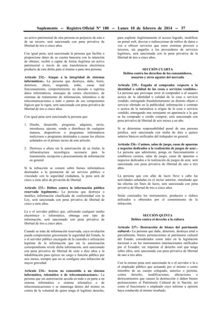 Suplemento -- Registro Oficial Nº 180 -- Lunes 10 de febrero de 2014 -- 37
un activo patrimonial de otra persona en perjuicio de esta o
de un tercero, será sancionada con pena privativa de
libertad de tres a cinco años.
Con igual pena, será sancionada la persona que facilite o
proporcione datos de su cuenta bancaria con la intención
de obtener, recibir o captar de forma ilegítima un activo
patrimonial a través de una transferencia electrónica
producto de este delito para sí mismo o para otra persona.
Artículo 232.- Ataque a la integridad de sistemas
informáticos.- La persona que destruya, dañe, borre,
deteriore,
altere,
suspenda,
trabe,
cause
mal
funcionamiento, comportamiento no deseado o suprima
datos informáticos, mensajes de correo electrónico, de
sistemas de tratamiento de información, telemático o de
telecomunicaciones a todo o partes de sus componentes
lógicos que lo rigen, será sancionada con pena privativa de
libertad de tres a cinco años.
Con igual pena será sancionada la persona que:
1. Diseñe, desarrolle, programe, adquiera, envíe,
introduzca, ejecute, venda o distribuya de cualquier
manera, dispositivos o programas informáticos
maliciosos o programas destinados a causar los efectos
señalados en el primer inciso de este artículo.
2. Destruya o altere sin la autorización de su titular, la
infraestructura tecnológica necesaria para la
transmisión, recepción o procesamiento de información
en general.
Si la infracción se comete sobre bienes informáticos
destinados a la prestación de un servicio público o
vinculado con la seguridad ciudadana, la pena será de
cinco a siete años de privación de libertad.
Artículo 233.- Delitos contra la información pública
reservada legalmente.- La persona que destruya o
inutilice información clasificada de conformidad con la
Ley, será sancionada con pena privativa de libertad de
cinco a siete años.
La o el servidor público que, utilizando cualquier medio
electrónico o informático, obtenga este tipo de
información, será sancionado con pena privativa de
libertad de tres a cinco años.
Cuando se trate de información reservada, cuya revelación
pueda comprometer gravemente la seguridad del Estado, la
o el servidor público encargado de la custodia o utilización
legítima de la información que sin la autorización
correspondiente revele dicha información, será sancionado
con pena privativa de libertad de siete a diez años y la
inhabilitación para ejercer un cargo o función pública por
seis meses, siempre que no se configure otra infracción de
mayor gravedad.
Artículo 234.- Acceso no consentido a un sistema
informático, telemático o de telecomunicaciones.- La
persona que sin autorización acceda en todo o en parte a un
sistema informático o sistema telemático o de
telecomunicaciones o se mantenga dentro del mismo en
contra de la voluntad de quien tenga el legítimo derecho,

para explotar ilegítimamente el acceso logrado, modificar
un portal web, desviar o redireccionar de tráfico de datos o
voz u ofrecer servicios que estos sistemas proveen a
terceros, sin pagarlos a los proveedores de servicios
legítimos, será sancionada con la pena privativa de la
libertad de tres a cinco años.
SECCIÓN CUARTA
Delitos contra los derechos de los consumidores,
usuarios y otros agentes del mercado
Artículo 235.- Engaño al comprador respecto a la
identidad o calidad de las cosas o servicios vendidos.La persona que provoque error al comprador o al usuario
acerca de la identidad o calidad de la cosa o servicio
vendido, entregando fraudulentamente un distinto objeto o
servicio ofertado en la publicidad, información o contrato
o acerca de la naturaleza u origen de la cosa o servicio
vendido, entregando una semejante en apariencia a la que
se ha comprado o creído comprar, será sancionada con
pena privativa de libertad de seis meses a un año.
Si se determina responsabilidad penal de una persona
jurídica, será sancionada con multa de diez a quince
salarios básicos unificados del trabajador en general.
Artículo 236.- Casinos, salas de juego, casas de apuestas
o negocios dedicados a la realización de juegos de azar.La persona que administre, ponga en funcionamiento o
establezca casinos, salas de juego, casas de apuestas o
negocios dedicados a la realización de juegos de azar, será
sancionada con pena privativa de libertad de uno a tres
años.
La persona que con afán de lucro lleve a cabo las
actividades señaladas en el inciso anterior, simulando que
las efectúa sin fines de lucro, será sancionada con pena
privativa de libertad de tres a cinco años.
Serán comisados los instrumentos, productos o réditos
utilizados u obtenidos por el cometimiento de la
infracción.
SECCIÓN QUINTA
Delitos contra el derecho a la cultura
Artículo 237.- Destrucción de bienes del patrimonio
cultural.- La persona que dañe, deteriore, destruya total o
parcialmente, bienes pertenecientes al patrimonio cultural
del Estado, considerados como tales en la legislación
nacional o en los instrumentos internacionales ratificados
por el Ecuador, sin importar el derecho real que tenga
sobre ellos, será sancionada con pena privativa de libertad
de uno a tres años.
Con la misma pena será sancionado la o el servidor o la o
el empleado público que actuando por sí mismo o como
miembro de un cuerpo colegiado, autorice o permita,
contra
derecho,
modificaciones,
alteraciones
o
derrocamientos que causen la destrucción o dañen bienes
pertenecientes al Patrimonio Cultural de la Nación; así
como al funcionario o empleado cuyo informe u opinión
haya conducido al mismo resultado.

 