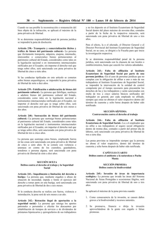 38

--

Suplemento -- Registro Oficial Nº 180 -- Lunes 10 de febrero de 2014

Cuando no sea posible la reconstrucción o restauración del
bien objeto de la infracción, se aplicará el máximo de la
pena privativa de libertad.
Si se determina responsabilidad penal de persona jurídica
se impondrá la pena de disolución.
Artículo 238.- Transporte y comercialización ilícitos y
tráfico de bienes del patrimonio cultural.- La persona
que ilícitamente transporte, adquiera, enajene, intermedie,
intercambie o comercialice bienes pertenecientes al
patrimonio cultural del Estado, considerados como tales en
la legislación nacional o en instrumentos internacionales
ratificados por el Ecuador, sin importar el derecho real que
tenga sobre ellos, será sancionada con pena privativa de
libertad de cinco a siete años.
Si las conductas tipificadas en este artículo se cometen
sobre bienes arqueológicos, se impondrá la pena privativa
de libertad de siete a diez años.
Artículo 239.- Falsificación o adulteración de bienes del
patrimonio cultural.- La persona que falsifique, sustituya
o adultere bienes del patrimonio cultural del Estado,
considerados como tales en la legislación nacional e
instrumentos internacionales ratificados por el Ecuador, sin
importar el derecho real que se tenga sobre ellos, será
sancionada con pena privativa de libertad de seis meses a
dos años.
Artículo 240.- Sustracción de bienes del patrimonio
cultural.- La persona que sustraiga bienes pertenecientes
al patrimonio cultural del Estado, considerados como tales
en la legislación nacional e instrumentos internacionales
ratificados por el Ecuador, sin importar el derecho real que
se tenga sobre ellos, será sancionada con pena privativa de
libertad de tres a cinco años.
La persona que sustraiga estos bienes, empleando fuerza
en las cosas será sancionada con pena privativa de libertad
de cinco a siete años. Si se comete con violencia o
amenaza en contra de los custodios, guardadores,
tenedores o persona alguna, será sancionada con pena
privativa de libertad de siete a diez años.

y no los deposite en el Instituto Ecuatoriano de Seguridad
Social dentro del plazo máximo de noventa días, contados
a partir de la fecha de la respectiva retención, será
sancionada con pena privativa de libertad de uno a tres
años.
Para el efecto, la o el afectado, el Director General o el
Director Provincial del Instituto Ecuatoriano de Seguridad
Social, en su caso, se dirigirá a la Fiscalía para que inicie
la investigación respectiva.
Si se determina responsabilidad penal de la persona
jurídica, será sancionada con la clausura de sus locales o
establecimientos, hasta que cancele los valores adeudados.
Artículo 243.- Falta de afiliación al Instituto
Ecuatoriano de Seguridad Social por parte de una
persona jurídica.- En el caso de personas jurídicas que no
cumplan con la obligación de afiliar a uno o más de sus
trabajadores al Instituto Ecuatoriano de Seguridad Social,
se impondrá la intervención de la entidad de control
competente por el tiempo necesario para precautelar los
derechos de las y los trabajadores y serán sancionadas con
multa de tres a cinco salarios básicos unificados del
trabajador en general, por cada empleado no afiliado,
siempre que estas no abonen el valor respectivo dentro del
término de cuarenta y ocho horas después de haber sido
notificado.
SECCIÓN SÉPTIMA
Contravención contra el derecho al trabajo
Artículo 244.- Falta de afiliación al Instituto
Ecuatoriano de Seguridad Social.- La o el empleador que
no afilie a sus trabajadores al seguro social obligatorio
dentro de treinta días, contados a partir del primer día de
labores, será sancionado con pena privativa de libertad de
tres a siete días.
Las penas previstas se impondrán siempre que la persona
no abone el valor respectivo, dentro del término de
cuarenta y ocho horas después de haber sido notificada.
CAPÍTULO CUARTO
Delitos contra el ambiente y la naturaleza o Pacha
Mama

SECCIÓN SEXTA
Delitos contra el derecho al trabajo y la Seguridad
Social

SECCIÓN PRIMERA
Delitos contra la biodiversidad

Artículo 241.- Impedimento o limitación del derecho a
huelga.- La persona que, mediante engaños o abuso de
situación de necesidad, impida o limite el ejercicio del
derecho a tomar parte en una huelga, será sancionada con
pena privativa de libertad de dos a seis meses.

Artículo 245.- Invasión de áreas de importancia
ecológica.- La persona que invada las áreas del Sistema
Nacional de Áreas Protegidas o ecosistemas frágiles, será
sancionada con pena privativa de libertad de uno a tres
años.

Si la conducta descrita se realiza con fuerza, violencia o
intimidación, la pena será de seis meses a un año.

Se aplicará el máximo de la pena prevista cuando:

Artículo 242.- Retención ilegal de aportación a la
seguridad social.- La persona que retenga los aportes
patronales o personales o efectúe los descuentos por
rehabilitación de tiempos de servicio o de dividendos de
préstamos hipotecarios y quirografarios de sus trabajadores

1. Como consecuencia de la invasión, se causen daños
graves a la biodiversidad y recursos naturales.
2. Se promueva, financie o dirija la invasión
aprovechándose de la gente con engaño o falsas
promesas.

 