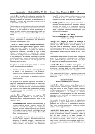 Suplemento -- Registro Oficial Nº 180 -- Lunes 10 de febrero de 2014 -- 39
Artículo 246.- Incendios forestales y de vegetación.- La
persona que provoque directa o indirectamente incendios o
instigue la comisión de tales actos, en bosques nativos o
plantados o páramos, será sancionada con pena privativa
de libertad de uno a tres años.
Se exceptúan las quemas agrícolas o domésticas realizadas
por las comunidades o pequeños agricultores dentro de su
territorio. Si estas quemas se vuelven incontrolables y
causan incendios forestales, la persona será sancionada por
delito culposo con pena privativa de libertad de tres a seis
meses.
Si como consecuencia de este delito se produce la muerte
de una o más personas, se sancionará con pena privativa de
libertad de trece a dieciséis años.
Artículo 247.- Delitos contra la flora y fauna silvestres.La persona que cace, pesque, capture, recolecte, extraiga,
tenga, transporte, trafique, se beneficie, permute o
comercialice, especímenes o sus partes, sus elementos
constitutivos, productos y derivados, de flora o fauna
silvestre terrestre, marina o acuática, de especies
amenazadas, en peligro de extinción y migratorias, listadas
a nivel nacional por la Autoridad Ambiental Nacional así
como instrumentos o tratados internacionales ratificados
por el Estado, será sancionada con pena privativa de
libertad de uno a tres años.
Se aplicará el máximo de la pena prevista si concurre
alguna de las siguientes circunstancias:
1. El hecho se cometa en período o zona de producción
de semilla o de reproducción o de incubación,
anidación, parto, crianza o crecimiento de las especies.
2. El hecho se realice dentro del Sistema Nacional de
Áreas Protegidas.
Se exceptúan de la presente disposición, únicamente la
cacería, la pesca o captura por subsistencia, las prácticas de
medicina tradicional, así como el uso y consumo
doméstico de la madera realizada por las comunidades en
sus territorios, cuyos fines no sean comerciales ni de lucro,
los cuales deberán ser coordinados con la Autoridad
Ambiental Nacional.
Artículo 248.- Delitos contra los recursos del
patrimonio genético nacional.- El atentado contra el
patrimonio genético ecuatoriano constituye delito en los
siguientes casos:
1. Acceso no autorizado: la persona que incumpliendo la
normativa nacional acceda a recursos genéticos del
patrimonio nacional que incluya o no componente
intangible asociado, será sancionada con pena privativa
de libertad de tres a cinco años de prisión. La pena será
agravada en un tercio si se demuestra que el acceso ha
tenido finalidad comercial.
2. Erosión genética: la persona que con sus acciones u
omisiones ingrese, reproduzca, trafique o comercialice
organismos o material orgánico e inorgánico que
puedan alterar de manera definitiva el patrimonio
genético nacional, que incluyan o no componente

intangible asociado, será sancionada con pena privativa
de libertad de tres a cinco años, tomando en
consideración el valor de los perjuicios causados.
3. Pérdida genética: la persona que con sus acciones u
omisiones provoque pérdida del patrimonio genético
nacional, que incluya o no componente intangible
asociado será sancionada con pena privativa de libertad
de tres a cinco años, tomando en consideración el valor
de los perjuicios causados.
PARÁGRAFO ÚNICO
Contravención de maltrato y muerte de mascotas o
animales de compañía
Artículo 249.- Maltrato o muerte de mascotas o
animales de compañía.- La persona que por acción u
omisión cause daño, produzca lesiones, deterioro a la
integridad física de una mascota o animal de compañía,
será sancionada con pena de cincuenta a cien horas de
servicio comunitario. Si se causa la muerte del animal será
sancionada con pena privativa de libertad de tres a siete
días.
Se exceptúan de esta disposición, las acciones tendientes a
poner fin a sufrimientos ocasionados por accidentes
graves, enfermedades o por motivos de fuerza mayor, bajo
la supervisión de un especialista en la materia.
Artículo 250.- Peleas o combates entre perros.- La
persona que haga participar perros, los entrene, organice,
promocione o programe peleas entre ellos, será sancionada
con pena privativa de libertad de siete a diez días.
Si se causa mutilación, lesiones o muerte del animal, será
sancionada con pena privativa de libertad de quince a
treinta días.
SECCIÓN SEGUNDA
Delitos contra los recursos naturales
Artículo 251.- Delitos contra el agua.- La persona que
contraviniendo la normativa vigente, contamine, deseque o
altere los cuerpos de agua, vertientes, fuentes, caudales
ecológicos, aguas naturales afloradas o subterráneas de las
cuencas hidrográficas y en general los recursos
hidrobiológicos o realice descargas en el mar provocando
daños graves, será sancionada con una pena privativa de
libertad de tres a cinco años.
Se impondrá el máximo de la pena si la infracción es
perpetrada en un espacio del Sistema Nacional de Áreas
Protegidas o si la infracción es perpetrada con ánimo de
lucro o con métodos, instrumentos o medios que resulten
en daños extensos y permanentes.
Artículo 252.- Delitos contra suelo.- La persona que
contraviniendo la normativa vigente, en relación con los
planes de ordenamiento territorial y ambiental, cambie el
uso del suelo forestal o el suelo destinado al
mantenimiento y conservación de ecosistemas nativos y
sus funciones ecológicas, afecte o dañe su capa fértil,
cause erosión o desertificación, provocando daños graves,
será sancionada con pena privativa de libertad de tres a
cinco años.

 