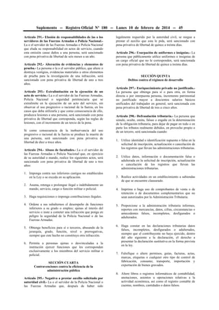 Suplemento -- Registro Oficial Nº 180 -- Lunes 10 de febrero de 2014 -- 45
Artículo 291.- Elusión de responsabilidades de las o los
servidores de las Fuerzas Armadas o Policía Nacional.La o el servidor de las Fuerzas Armadas o Policía Nacional
que eluda su responsabilidad en actos de servicio, cuando
esta omisión cause daños a una persona, será sancionado
con pena privativa de libertad de seis meses a un año.
Artículo 292.- Alteración de evidencias y elementos de
prueba.- La persona o la o el servidor público, que altere o
destruya vestigios, evidencias materiales u otros elementos
de prueba para la investigación de una infracción, será
sancionado con pena privativa de libertad de uno a tres
años.
Artículo 293.- Extralimitación en la ejecución de un
acto de servicio.- La o el servidor de las Fuerzas Armadas,
Policía Nacional o seguridad penitenciaria que se
extralimite en la ejecución de un acto del servicio, sin
observar el uso progresivo o racional de la fuerza, en los
casos que deba utilizarla y que como consecuencia de ello,
produzca lesiones a una persona, será sancionado con pena
privativa de libertad que corresponda, según las reglas de
lesiones, con el incremento de un tercio de la pena.
Si como consecuencia de la inobservancia del uso
progresivo o racional de la fuerza se produce la muerte de
una persona, será sancionado con pena privativa de
libertad de diez a trece años.
Artículo 294.- Abuso de facultades.- La o el servidor de
las Fuerzas Armadas o Policía Nacional que, en ejercicio
de su autoridad o mando, realice los siguientes actos, será
sancionado con pena privativa de libertad de uno a tres
años:
1. Imponga contra sus inferiores castigos no establecidos
en la Ley o se exceda en su aplicación.
2. Asuma, retenga o prolongue ilegal o indebidamente un
mando, servicio, cargo o función militar o policial.
3. Haga requisiciones o imponga contribuciones ilegales.
4. Ordene a sus subalternos el desempeño de funciones
inferiores a su grado o empleo; ajenas al interés del
servicio o inste a cometer una infracción que ponga en
peligro la seguridad de la Policía Nacional o de las
Fuerzas Armadas.
5. Obtenga beneficios para sí o terceros, abusando de la
jerarquía, grado, función, nivel o prerrogativas,
siempre que este hecho no constituya otra infracción.
6. Permita a personas ajenas o desvinculadas a la
institución ejercer funciones que les correspondan
exclusivamente a los miembros del servicio militar o
policial.
SECCIÓN CUARTA
Contravenciones contra la eficiencia de la
administración pública
Artículo 295.- Negativa a prestar auxilio solicitado por
autoridad civil.- La o el servidor de la Policía Nacional o
las Fuerzas Armadas que, después de haber sido

legalmente requerido por la autoridad civil, se niegue a
prestar el auxilio que esta le pida, será sancionado con
pena privativa de libertad de quince a treinta días.
Artículo 296.- Usurpación de uniformes e insignias.- La
persona que públicamente utilice uniformes o insignias de
un cargo oficial que no le corresponden, será sancionada
con pena privativa de libertad de quince a treinta días.
SECCIÓN QUINTA
Delitos contra el régimen de desarrollo
Artículo 297.- Enriquecimiento privado no justificado.La persona que obtenga para sí o para otra, en forma
directa o por interpuesta persona, incremento patrimonial
no justificado mayor a doscientos salarios básicos
unificados del trabajador en general, será sancionada con
pena privativa de libertad de tres a cinco años.
Artículo 298.- Defraudación tributaria.- La persona que
simule, oculte, omita, falsee o engañe en la determinación
de la obligación tributaria, para dejar de pagar en todo o en
parte los tributos realmente debidos, en provecho propio o
de un tercero, será sancionada cuando:
1. Utilice identidad o identificación supuesta o falsa en la
solicitud de inscripción, actualización o cancelación de
los registros que llevan las administraciones tributarias.
2. Utilice datos, información o documentación falsa o
adulterada en la solicitud de inscripción, actualización
o cancelación de los registros que llevan las
administraciones tributarias.
3. Realice actividades en un establecimiento a sabiendas
de que se encuentre clausurado.
4. Imprima o haga uso de comprobantes de venta o de
retención o de documentos complementarios que no
sean autorizados por la Administración Tributaria.
5. Proporcione a la administración tributaria informes,
reportes con mercancías, datos, cifras, circunstancias o
antecedentes falsos, incompletos, desfigurados o
adulterados.
6. Haga constar en las declaraciones tributarias datos
falsos, incompletos, desfigurados o adulterados,
siempre que el contribuyente no haya ejercido, dentro
del año siguiente a la declaración, el derecho a
presentar la declaración sustitutiva en la forma prevista
en la ley.
7. Falsifique o altere permisos, guías, facturas, actas,
marcas, etiquetas o cualquier otro tipo de control de
fabricación, consumo, transporte, importación y
exportación de bienes gravados.
8. Altere libros o registros informáticos de contabilidad,
anotaciones, asientos u operaciones relativas a la
actividad económica, así como el registro contable de
cuentas, nombres, cantidades o datos falsos.

 