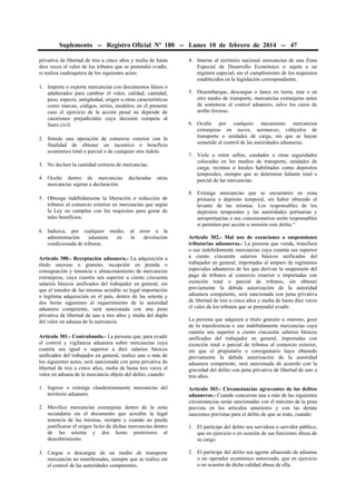 Suplemento -- Registro Oficial Nº 180 -- Lunes 10 de febrero de 2014 -- 47
privativa de libertad de tres a cinco años y multa de hasta
diez veces el valor de los tributos que se pretendió evadir,
si realiza cualesquiera de los siguientes actos:
1. Importe o exporte mercancías con documentos falsos o
adulterados para cambiar el valor, calidad, cantidad,
peso, especie, antigüedad, origen u otras características
como marcas, códigos, series, modelos; en el presente
caso el ejercicio de la acción penal no depende de
cuestiones prejudiciales cuya decisión competa al
fuero civil.
2. Simule una operación de comercio exterior con la
finalidad de obtener un incentivo o beneficio
económico total o parcial o de cualquier otra índole.
3. No declare la cantidad correcta de mercancías.
4. Oculte dentro de mercancías
mercancías sujetas a declaración.

declaradas

otras

5. Obtenga indebidamente la liberación o reducción de
tributos al comercio exterior en mercancías que según
la Ley no cumplan con los requisitos para gozar de
tales beneficios.
6. Induzca, por cualquier medio,
administración
aduanera
en
condicionada de tributos.

al error a la
la
devolución

Artículo 300.- Receptación aduanera.- La adquisición a
título oneroso o gratuito, recepción en prenda o
consignación y tenencia o almacenamiento de mercancías
extranjeras, cuya cuantía sea superior a ciento cincuenta
salarios básicos unificados del trabajador en general, sin
que el tenedor de las mismas acredite su legal importación
o legítima adquisición en el país, dentro de las setenta y
dos horas siguientes al requerimiento de la autoridad
aduanera competente, será sancionada con una pena
privativa de libertad de uno a tres años y multa del duplo
del valor en aduana de la mercancía.
Artículo 301.- Contrabando.- La persona que, para evadir
el control y vigilancia aduanera sobre mercancías cuya
cuantía sea igual o superior a diez salarios básicos
unificados del trabajador en general, realice uno o más de
los siguientes actos, será sancionada con pena privativa de
libertad de tres a cinco años, multa de hasta tres veces el
valor en aduana de la mercancía objeto del delito, cuando:
1. Ingrese o extraiga clandestinamente mercancías del
territorio aduanero.
2. Movilice mercancías extranjeras dentro de la zona
secundaria sin el documento que acredite la legal
tenencia de las mismas, siempre y cuando no pueda
justificarse el origen lícito de dichas mercancías dentro
de las setenta y dos horas posteriores al
descubrimiento.
3. Cargue o descargue de un medio de transporte
mercancías no manifestadas, siempre que se realice sin
el control de las autoridades competentes.

4. Interne al territorio nacional mercancías de una Zona
Especial de Desarrollo Económico o sujeta a un
régimen especial, sin el cumplimiento de los requisitos
establecidos en la legislación correspondiente.
5. Desembarque, descargue o lance en tierra, mar o en
otro medio de transporte, mercancías extranjeras antes
de someterse al control aduanero, salvo los casos de
arribo forzoso.
6. Oculte por cualquier mecanismo mercancías
extranjeras en naves, aeronaves, vehículos de
transporte o unidades de carga, sin que se hayan
sometido al control de las autoridades aduaneras.
7. Viole o retire sellos, candados u otras seguridades
colocadas en los medios de transporte, unidades de
carga, recintos o locales habilitados como depósitos
temporales, siempre que se determine faltante total o
parcial de las mercancías.
8. Extraiga mercancías que se encuentren en zona
primaria o depósito temporal, sin haber obtenido el
levante de las mismas. Los responsables de los
depósitos temporales y las autoridades portuarias y
aeroportuarias o sus concesionarios serán responsables
si permiten por acción u omisión este delito."
Artículo 302.- Mal uso de exenciones o suspensiones
tributarias aduaneras.- La persona que venda, transfiera
o use indebidamente mercancías cuya cuantía sea superior
a ciento cincuenta salarios básicos unificados del
trabajador en general, importadas al amparo de regímenes
especiales aduaneros de los que derivan la suspensión del
pago de tributos al comercio exterior o importadas con
exención total o parcial de tributos, sin obtener
previamente la debida autorización de la autoridad
aduanera competente, será sancionada con pena privativa
de libertad de tres a cinco años y multa de hasta diez veces
el valor de los tributos que se pretendió evadir.
La persona que adquiera a título gratuito u oneroso, goce
de la transferencia o use indebidamente mercancías cuya
cuantía sea superior a ciento cincuenta salarios básicos
unificados del trabajador en general, importadas con
exención total o parcial de tributos al comercio exterior,
sin que el propietario o consignatario haya obtenido
previamente la debida autorización de la autoridad
aduanera competente, será sancionada de acuerdo con la
gravedad del delito con pena privativa de libertad de uno a
tres años.
Artículo 303.- Circunstancias agravantes de los delitos
aduaneros.- Cuando concurran una o más de las siguientes
circunstancias serán sancionadas con el máximo de la pena
prevista en los artículos anteriores y con las demás
sanciones previstas para el delito de que se trate, cuando:
1. El partícipe del delito sea servidora o servidor público,
que en ejercicio o en ocasión de sus funciones abusa de
su cargo.
2. El partícipe del delito sea agente afianzado de aduanas
o un operador económico autorizado, que en ejercicio
o en ocasión de dicha calidad abusa de ella.

 