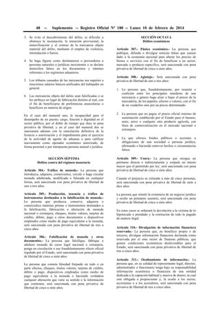 48

--

Suplemento -- Registro Oficial Nº 180 -- Lunes 10 de febrero de 2014

3. Se evite el descubrimiento del delito, se dificulte u
obstruya la incautación, la retención provisional, la
inmovilización y el comiso de la mercancía objeto
material del delito, mediante el empleo de violencia,
intimidación o fuerza.
4. Se haga figurar como destinatarios o proveedores a
personas naturales o jurídicas inexistentes o se declare
domicilios falsos en los documentos y trámites
referentes a los regímenes aduaneros.
5. Los tributos causados de las mercancías sea superior a
trescientos salarios básicos unificados del trabajador en
general.
6. Las mercancías objeto del delito sean falsificadas o se
les atribuya un lugar de fabricación distinto al real, con
el fin de beneficiarse de preferencias arancelarias o
beneficios en materia de origen.
En el caso del numeral uno, la incapacidad para el
desempeño de un puesto, cargo, función o dignidad en el
sector público, por el doble de tiempo que dure la pena
privativa de libertad; y en el caso del numeral dos se
sancionará además con la cancelación definitiva de la
licencia o autorización y el impedimento para el ejercicio
de la actividad de agente de aduanas o para calificar
nuevamente como operador económico autorizado, de
forma personal o por interpuesta persona natural o jurídica.
SECCIÓN SÉPTIMA
Delitos contra del régimen monetario
Artículo 304.- Tráfico de moneda.- La persona que
introduzca, adquiera, comercialice, circule o haga circular
moneda adulterada, modificada o falseada en cualquier
forma, será sancionada con pena privativa de libertad de
uno a tres años.
Artículo 305.- Producción, tenencia y tráfico de
instrumentos destinados a la falsificación de moneda.La persona que produzca, conserve, adquiera o
comercialice materias primas o instrumentos destinados a
la falsificación, fabricación o alteración de moneda
nacional o extranjera, cheques, títulos valores, tarjetas de
crédito, débito, pago u otros documentos o dispositivos
empleados como medio de pago equivalente a la moneda,
será sancionada con pena privativa de libertad de tres a
cinco años.
Artículo 306.- Falsificación de moneda y otros
documentos.- La persona que falsifique, fabrique o
adultere moneda de curso legal nacional o extranjera,
ponga en circulación o use fraudulentamente efecto oficial
regulado por el Estado, será sancionada con pena privativa
de libertad de cinco a siete años.
La persona que cometa falsedad forjando en todo o en
parte efectos, cheques, títulos valores, tarjetas de crédito,
débito o pago, dispositivos empleados como medio de
pago equivalente a la moneda o haciendo verdadera
cualquier alteración que varíe su sentido o la información
que contienen, será sancionada con pena privativa de
libertad de cinco a siete años.

SECCIÓN OCTAVA
Delitos económicos
Artículo 307.- Pánico económico.- La persona que
publique, difunda o divulgue noticias falsas que causen
daño a la economía nacional para alterar los precios de
bienes o servicios con el fin de beneficiar a un sector,
mercado o producto específico, será sancionada con pena
privativa de libertad de cinco a siete años.
Artículo 308.- Agiotaje.- Será sancionada con pena
privativa de libertad de uno a tres años:
1. La persona que, fraudulentamente, por reunión o
coalición entre los principales tenedores de una
mercancía o género haga alzar o bajar el precio de la
mercadería, de los papeles, efectos o valores, con el fin
de no venderlos sino por un precio determinado.
2. La persona que no pague el precio oficial mínimo de
sustentación establecido por el Estado para el banano,
maíz, arroz o cualquier otro producto agrícola, con
fines de comercialización en el mercado nacional o
extranjero.
3. La que ofrezca fondos públicos o acciones u
obligaciones de una sociedad o persona jurídica,
afirmando o haciendo entrever hechos o circunstancias
falsos.
Artículo 309.- Usura.- La persona que otorgue un
préstamo directa o indirectamente y estipule un interés
mayor que el permitido por ley, será sancionada con pena
privativa de libertad de cinco a siete años.
Cuando el perjuicio se extienda a más de cinco personas,
será sancionada con pena privativa de libertad de siete a
diez años.
La persona que simule la existencia de un negocio jurídico
y oculte un préstamo usurario, será sancionada con pena
privativa de libertad de cinco a siete años.
En estos casos se ordenará la devolución a la víctima de lo
hipotecado o prendado y la restitución de todo lo pagado
de manera ilegal.
Artículo 310.- Divulgación de información financiera
reservada.- La persona que, en beneficio propio o de
terceros, divulgue información financiera declarada como
reservada por el ente rector de finanzas públicas, que
genere condiciones económicas desfavorables para el
Estado, será sancionada con pena privativa de libertad de
tres a cinco años.
Artículo 311.- Ocultamiento de información.- La
persona que, en su calidad de representante legal, director,
administrador o funcionario tenga bajo su responsabilidad
información económica o financiera de una entidad
dedicada a la captación habitual y masiva de dinero, la cual
esté obligada a proporcionar y, la oculte a los socios,
accionistas o a los acreedores, será sancionada con pena
privativa de libertad de tres a cinco años.

 