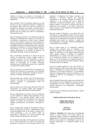 Suplemento -- Registro Oficial Nº 180 -- Lunes 10 de febrero de 2014 -- 5
derechos e intereses, con sujeción a los principios de
inmediación y celeridad, y que en ningún caso quedarán en
indefensión;
Que el artículo 76 de la Constitución ordena que en todo
proceso en el que se determinen derechos y obligaciones
de cualquier orden, como en el caso de los penales, se
asegurará las garantías que integran el debido proceso,
garantías de la defensa para la persona procesada y
garantías para las víctimas, que deben ser canalizadas a
través de la ley penal;
Que la Constitución reconoce a las personas privadas de
libertad, de conformidad con el artículo 51, el derecho a no
ser aisladas, a comunicarse, a recibir visitas, a declarar
sobre el trato recibido, a contar con recursos humanos y
necesarios para gozar de salud integral, a la atención de sus
necesidades educativas, laborales, productivas, culturales,
alimenticias y recreativas, y a recibir atención preferente y
especializada en el caso de personas adultas mayores,
mujeres embarazadas o en período de lactancia, con
capacidades especiales, enfermas o adolescentes;
Que la Constitución prescribe en el artículo 78 que las
víctimas de infracciones penales tendrán derecho a
protección especial, a no ser revictimizadas y a que se
adopten mecanismos para una reparación integral que
incluya el conocimiento de la verdad, restitución,
indemnizaciones, rehabilitación, garantía de no repetición
y satisfacción del derecho violado;
Que de acuerdo con el artículo 80 de la Constitución las
acciones por infracciones de genocidio, lesa humanidad,
crímenes de guerra, desaparición forzada de personas y
agresión a un Estado serán imprescriptibles;
Que de acuerdo con el artículo 233 de la Constitución, las
acciones y las penas por las infracciones de peculado,
cohecho, concusión y enriquecimiento ilícito son
imprescriptibles;
Que de acuerdo con el inciso cuarto del artículo 396 de la
Constitución, las acciones legales para perseguir y
sancionar los daños ambientales son imprescriptibles;
Que de conformidad con el artículo 76 de la Constitución
se debe establecer la debida proporcionalidad entre las
infracciones y las sanciones penales, deben existir
sanciones no privativas de la libertad, las que tienen que
respetar los derechos de las personas y ser impuestas
mediante procedimientos adversariales, transparentes y
justos;
Que el Código Penal, Código de Procedimiento Penal y
Código de Ejecución de Penas y Rehabilitación Social
fueron promulgados antes de la entrada en vigencia de la
actual Constitución y que sus normas, deben ser
actualizadas y adecuadas a las nuevas exigencias del
Estado constitucional de derechos y de justicia;
Que el derecho penal adjetivo debe garantizar la existencia
de un sistema adversarial, que cuente con fiscales que
promuevan el ejercicio de la acción penal dentro de los

principios y fundamentos del sistema acusatorio, con
defensoras y defensores públicos que patrocinen
técnicamente a las personas acusadas de cometer una
infracción y a las personas que, por su estado de
indefensión o condición económica, social o cultural, no
puedan contratar los servicios de defensa legal para la
protección de sus derechos ,y con juezas y jueces que
dirijan el proceso y sean garantes de los derechos de los
participantes procesales;
Que para cumplir lo dispuesto en el artículo 201 de la
Constitución, es impostergable sustituir el actual sistema
de ejecución de penas por otro que tenga como prioridad el
desarrollo de las capacidades de las personas sentenciadas
penalmente para ejercer sus derechos y cumplir sus
responsabilidades al recuperar su libertad, rehabilitándose
y reinsertándose en la sociedad;
Que el sistema penal en su componente sustantivo
mantiene tipos obsoletos, pues no responde a las
necesidades actuales de la población; en su componente
adjetivo es ineficiente y no ha logrado afianzar procesos
justos, rápidos, sencillos, ni tampoco ha coordinado
adecuadamente las acciones entre todos sus actores; y,
en su componente ejecutivo no ha cumplido con sus
objetivos y se ha convertido en un sistema burocrático y
poco eficaz, lo que justifica una reforma integral y urgente
al Sistema Penal en su conjunto;
Que en la consulta popular de 7 de mayo de 2011, el
pueblo se pronunció sobre temas relativos al procedimiento
penal: la caducidad de la prisión preventiva y medidas
sustitutivas a la privación de libertad; y, a la necesidad de
tipificar el enriquecimiento privado no justificado y la no
afiliación al IESS de los trabajadores en relación de
dependencia;
Que la Asamblea Nacional de acuerdo con el artículo 84 de
la Constitución, tiene la obligación de adecuar, formal y
materialmente, las leyes y demás normas jurídicas a los
derechos previstos en la Constitución e instrumentos
internacionales;
En ejercicio de sus atribuciones constitucionales y legales
expide el siguiente:
CÓDIGO ORGÁNICO INTEGRAL PENAL
LIBRO PRELIMINAR
NORMAS RECTORAS
TÍTULO I
FINALIDAD
Artículo 1.- Finalidad.- Este Código tiene como finalidad
normar el poder punitivo del Estado, tipificar las
infracciones penales, establecer el procedimiento para el
juzgamiento de las personas con estricta observancia del
debido proceso, promover la rehabilitación social de las
personas sentenciadas y la reparación integral de las
víctimas.

 