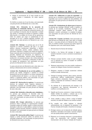 Suplemento -- Registro Oficial Nº 180 -- Lunes 10 de febrero de 2014 -- 53
4. Ordene la movilización de la tropa armada de una
unidad, reparto o instalación, sin orden superior
legítima.
Si el delito se comete con el uso de armas, será sancionado
con pena privativa de libertad de tres a cinco años.
Artículo 344.- Abstención de la ejecución de
operaciones en conmoción interna.- La o el servidor
policial o militar que en tiempo de conmoción interna y sin
que lo justifique la situación, deje de emprender o cumplir
una misión, se abstenga de ejecutar un operativo, cuando
deba hacerlo, o no emplee en el curso de las operaciones
todos los medios que exige el cumplimiento de los
preceptos de la Ley y órdenes legítimas recibidas, será
sancionado con pena privativa de libertad de uno a tres
años.
Artículo 345.- Sabotaje.- La persona que con el fin de
trastornar el entorno económico del país o el orden
público, destruya instalaciones industriales o fabriles,
centros comerciales, puertos, canales, embalses, minas,
polvorines, vehículos o cualquier otro medio de transporte,
bienes esenciales para la prestación de servicios públicos o
privados, depósitos de mercancías, de explosivos, de
lubricantes, combustibles, materias primas destinadas a
producción o al consumo nacional, vías u obras destinadas
a la comunicación o interrumpa u obstaculice la labor de
los equipos de emergencia, será sancionada con pena
privativa de libertad de cinco a siete años.

Artículo 351.- Infiltración en zonas de seguridad.- La
persona que se introduzca injustificadamente en zonas de
seguridad, cuyo acceso al público ha sido prohibida, será
sancionada con pena privativa de libertad de seis meses a
dos años.
Artículo 352.- Ocultamiento de objetos para el socorro.La persona que sustraiga, dificulte, oculte o inutilice en
ocasión de un incendio, inundación, naufragio u otra
calamidad, cualquier objeto material u otro medio
destinado a socorro, salvamento o a combatir el peligro,
será sancionada con pena privativa de libertad de tres a
cinco años.
Artículo 353.- Traición a la Patria.- Será sancionada con
pena privativa de libertad de siete a diez años, en tiempo
de paz, y con pena privativa de libertad de diez a trece
años, en conflicto armado, la persona que realice alguno de
los siguientes actos, aun contra fuerzas aliadas:
1. Desertar hacia las fuerzas del enemigo.
2. Facilitar a las fuerzas del enemigo el ingreso al
territorio nacional o a naves o aeronaves ecuatorianas o
aliadas.
3. Efectuar acciones hostiles contra un país extranjero
con la intención de causar al Ecuador un conflicto
armado internacional.

La pena será privativa de libertad de siete a diez años si se
destruye infraestructura de los sectores estratégicos.

4. Mantener negociaciones con otros estados, tendientes a
someter de cualquier forma al territorio ecuatoriano.

Artículo 346.- Paralización de un servicio público.- La
persona que impida, entorpezca o paralice la normal
prestación de un servicio público o se resista violentamente
al restablecimiento del mismo; o, se tome por fuerza un
edificio o instalación pública, será sancionada con pena
privativa de libertad de uno a tres años.

5. Rebelarse, mientras el Estado ecuatoriano enfrenta
conflicto armado internacional.

Artículo 347.- Destrucción de registros.- La persona que
destruya de cualquier modo, registros auténticos o
instrumentos originales de autoridad pública o procesos
judiciales, será sancionada con pena privativa de libertad
de siete a diez años.
Artículo 348.- Incitación a discordia entre ciudadanos.La persona que promueva la discordia entre los
ciudadanos, armando o incitando a armarse unos contra
otros, será sancionada con pena privativa de libertad de
uno a tres años.
Artículo 349.- Grupos subversivos.- La persona que
promueva, dirija o participe en organizaciones armadas,
comandos, grupos de combate, grupos o células terroristas,
destinadas a subvertir el orden público, sustituir las fuerzas
armadas y policía nacional, atacarlas o interferir su normal
desempeño, será sancionada con pena privativa de libertad
de cinco a siete años.
Artículo 350.- Instrucción militar ilegal.- La persona que
imparta o reciba instrucción militar sin permiso de la
autoridad competente, será sancionada con pena privativa
de libertad de seis meses a dos años.

6. Entregar al enemigo territorio, plaza, puesto, posición,
construcción, edificio, establecimiento, instalación,
buque, aeronave, armamento, tropas o fuerza a sus
órdenes o materiales de la defensa o induzca u obligue
a otro a hacerlo.
7. No informar de la aproximación del enemigo o de
circunstancia que repercuta directamente en el
conflicto o en la población civil.
8. Impedir que las naves, aeronaves o tropas nacionales o
aliadas reciban los auxilios y noticias que se les
enviaren, con intención de favorecer al enemigo.
9. Arriar, mandar a arriar o forzar a arriar la bandera
nacional, sin orden del Mando en un conflicto armado.
10. No cumplir una orden legítima o alterarla
arbitrariamente con el propósito de perjudicar a las
Fuerzas Armadas del Ecuador o beneficiar al enemigo.
11. Divulgar noticias con la intención de infundir pánico,
desaliento o desorden en las tropas o ejecutar cualquier
acto que pueda producir iguales consecuencias.
12. Mantener con el enemigo relaciones o correspondencia
sobre las operaciones del conflicto armado
internacional o de las Fuerzas Armadas del Ecuador o

 