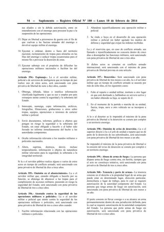 54

--

Suplemento -- Registro Oficial Nº 180 -- Lunes 10 de febrero de 2014

sus aliados o sin la debida autorización, entre en
entendimiento con el enemigo para procurar la paz o la
suspensión de las operaciones.
13. Dejar en libertad a prisioneros de guerra con el fin de
que vuelvan a las fuerzas armadas del enemigo o
devolver equipo militar al enemigo.
14. Ejecutar u ordenar, dentro o fuera del territorio
nacional, reclutamiento de tropas para alistarlas en las
filas del enemigo o seducir tropas ecuatorianas para el
mismo fin o provocar la deserción de estas.

2. Abandone injustificadamente una operación militar o
policial.
3. Se rinda o huya en el desarrollo de una operación
militar o policial sin haber agotado los medios de
defensa y seguridad que exijan las órdenes recibidas.
La y el reservista que, en caso de conflicto armado, sea
llamado e injustificadamente no concurra dentro de cinco
días a desempeñar las funciones militares, será sancionado
con pena privativa de libertad de uno a tres años.

15. Ejecutar sabotaje con el propósito de dificultar las
operaciones militares nacionales o facilitar las del
enemigo.

Si dichos actos se cometen en conflicto armado
internacional, será sancionado con el máximo de pena
privativa de libertad prevista en este artículo.

Artículo 354.- Espionaje.- La o el servidor militar,
policial o de servicios de inteligencia que en tiempo de paz
realice uno de estos actos, será sancionado con pena
privativa de libertad de siete a diez años, cuando:

Artículo 357.- Deserción.- Será sancionado con pena
privativa de libertad de tres meses a un año, la o el servidor
militar que en tiempo de conflicto armado se ausente por
más de ocho días, en los siguientes casos:

1. Obtenga, difunda, falsee o inutilice información
clasificada legalmente y que su uso o empleo por país
extranjero atente contra la seguridad y la soberanía del
Estado.

1. Falte al reparto o unidad militar, instituto u otro lugar
en que esté destinado o, hallándose en servicio activo y
sin haber obtenido su baja, se separe de él.

2. Intercepte, sustraiga, copie información, archivos,
fotografías, filmaciones, grabaciones u otros sobre
tropas, equipos, operaciones o misiones de carácter
militar o policial.
3. Envíe documentos, informes, gráficos u objetos que
pongan en riesgo la seguridad o la soberanía del
Estado, sin estar obligado a hacerlo o al haber sido
forzado no informe inmediatamente del hecho a las
autoridades competentes.
4. Oculte información relevante a los mandos militares o
policiales nacionales.
5. Altere,
suprima,
destruya,
desvíe,
incluso
temporalmente, información u objetos de naturaleza
militar relevantes para la seguridad, la soberanía o la
integridad territorial.
Si la o el servidor público realiza alguno o varios de estos
actos en tiempo de conflicto armado, será sancionado con
pena privativa de libertad de diez a trece años.
Artículo 355.- Omisión en el abastecimiento.- La o el
servidor militar que, estando obligado a hacerlo por su
función, se abstenga de abastecer a las tropas para el
cumplimiento de acciones militares, poniendo en riesgo la
seguridad del Estado, será sancionado con pena privativa
de libertad de tres a cinco años.
Artículo 356.- Atentado contra la seguridad de las
operaciones militares o policiales.- La o el servidor
militar o policial que atente contra la seguridad de las
operaciones militares o policiales, será sancionado con
pena privativa de libertad de tres a cinco años cuando:
1. Facilite información relacionada con las operaciones
militares o policiales.

2. En el momento de la partida o marcha de su unidad,
fuerza, tropa, nave u otro vehículo no se incorpore a
ellos.
A la o al desertor se le impondrá el máximo de la pena
privativa de libertad si la deserción se comete por complot
o en territorio enemigo.
Artículo 358.- Omisión de aviso de deserción.- La o el
superior directo o la o el jefe de unidad o reparto que no dé
parte de la deserción de sus subordinados, será sancionado
con pena privativa de libertad de tres meses a un año.
Se impondrá el máximo de la pena privativa de libertad si
la omisión del aviso de deserción se comete por complot o
en territorio enemigo.
Artículo 359.- Abuso de arma de fuego.- La persona que
dispare arma de fuego contra otra, sin herirla, siempre que
el acto no constituya tentativa, será sancionada con pena
privativa de libertad de tres a cinco años.
Artículo 360.- Tenencia y porte de armas.- La tenencia
consiste en el derecho a la propiedad legal de un arma que
puede estar en determinado lugar, dirección particular,
domiciliaria o lugar de trabajo, para lo cual se requiere
autorización de la autoridad competente del Estado. La
persona que tenga armas de fuego sin autorización, será
sancionada con pena privativa de libertad de seis meses a
un año.
El porte consiste en llevar consigo o a su alcance un arma
permanentemente dentro de una jurisdicción definida, para
lo cual se requiere autorización de la autoridad competente
del Estado. La persona que porte armas de fuego sin
autorización, será sancionada con pena privativa de
libertad de tres a cinco años.

 