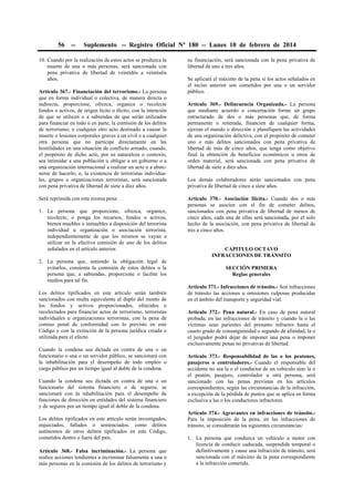 56

--

Suplemento -- Registro Oficial Nº 180 -- Lunes 10 de febrero de 2014

10. Cuando por la realización de estos actos se produzca la
muerte de una o más personas, será sancionada con
pena privativa de libertad de veintidós a veintiséis
años.
Artículo 367.- Financiación del terrorismo.- La persona
que en forma individual o colectiva, de manera directa o
indirecta, proporcione, ofrezca, organice o recolecte
fondos o activos, de origen lícito o ilícito, con la intención
de que se utilicen o a sabiendas de que serán utilizados
para financiar en todo o en parte, la comisión de los delitos
de terrorismo; o cualquier otro acto destinado a causar la
muerte o lesiones corporales graves a un civil o a cualquier
otra persona que no participe directamente en las
hostilidades en una situación de conflicto armado, cuando,
el propósito de dicho acto, por su naturaleza o contexto,
sea intimidar a una población u obligar a un gobierno o a
una organización internacional a realizar un acto o a abstenerse de hacerlo; o, la existencia de terroristas individuales, grupos u organizaciones terroristas, será sancionada
con pena privativa de libertad de siete a diez años.
Será reprimida con esta misma pena:
1. La persona que proporcione, ofrezca, organice,
recolecte, o ponga los recursos, fondos o activos,
bienes muebles o inmuebles a disposición del terrorista
individual u organización o asociación terrorista,
independientemente de que los mismos se vayan a
utilizar en la efectiva comisión de uno de los delitos
señalados en el artículo anterior.
2. La persona que, teniendo la obligación legal de
evitarlos, consienta la comisión de estos delitos o la
persona que, a sabiendas, proporcione o facilite los
medios para tal fin.
Los delitos tipificados en este artículo serán también
sancionados con multa equivalente al duplo del monto de
los fondos y activos proporcionados, ofrecidos o
recolectados para financiar actos de terrorismo, terroristas
individuales u organizaciones terroristas, con la pena de
comiso penal de conformidad con lo previsto en este
Código y con la extinción de la persona jurídica creada o
utilizada para el efecto.
Cuando la condena sea dictada en contra de una o un
funcionario o una o un servidor público, se sancionará con
la inhabilitación para el desempeño de todo empleo o
cargo público por un tiempo igual al doble de la condena.
Cuando la condena sea dictada en contra de una o un
funcionario del sistema financiero o de seguros, se
sancionará con la inhabilitación para el desempeño de
funciones de dirección en entidades del sistema financiero
y de seguros por un tiempo igual al doble de la condena.
Los delitos tipificados en este artículo serán investigados,
enjuiciados, fallados o sentenciados, como delitos
autónomos de otros delitos tipificados en este Código,
cometidos dentro o fuera del país.
Artículo 368.- Falsa incriminación.- La persona que
realice acciones tendientes a incriminar falsamente a una o
más personas en la comisión de los delitos de terrorismo y

su financiación, será sancionada con la pena privativa de
libertad de uno a tres años.
Se aplicará el máximo de la pena si los actos señalados en
el inciso anterior son cometidos por una o un servidor
público.
Artículo 369.- Delincuencia Organizada.- La persona
que mediante acuerdo o concertación forme un grupo
estructurado de dos o más personas que, de forma
permanente o reiterada, financien de cualquier forma,
ejerzan el mando o dirección o planifiquen las actividades
de una organización delictiva, con el propósito de cometer
uno o más delitos sancionados con pena privativa de
libertad de más de cinco años, que tenga como objetivo
final la obtención de beneficios económicos u otros de
orden material, será sancionada con pena privativa de
libertad de siete a diez años.
Los demás colaboradores serán sancionados con pena
privativa de libertad de cinco a siete años.
Artículo 370.- Asociación Ilícita.- Cuando dos o más
personas se asocien con el fin de cometer delitos,
sancionados con pena privativa de libertad de menos de
cinco años, cada una de ellas será sancionada, por el solo
hecho de la asociación, con pena privativa de libertad de
tres a cinco años.
CAPITULO OCTAVO
INFRACCIONES DE TRÁNSITO
SECCIÓN PRIMERA
Reglas generales
Artículo 371.- Infracciones de tránsito.- Son infracciones
de tránsito las acciones u omisiones culposas producidas
en el ámbito del transporte y seguridad vial.
Artículo 372.- Pena natural.- En caso de pena natural
probada, en las infracciones de tránsito y cuando la o las
víctimas sean parientes del presunto infractor hasta el
cuarto grado de consanguinidad o segundo de afinidad, la o
el juzgador podrá dejar de imponer una pena o imponer
exclusivamente penas no privativas de libertad.
Artículo 373.- Responsabilidad de las o los peatones,
pasajeros o controladores.- Cuando el responsable del
accidente no sea la o el conductor de un vehículo sino la o
el peatón, pasajero, controlador u otra persona, será
sancionado con las penas previstas en los artículos
correspondientes, según las circunstancias de la infracción,
a excepción de la pérdida de puntos que se aplica en forma
exclusiva a las o los conductores infractores.
Artículo 374.- Agravantes en infracciones de tránsito.Para la imposición de la pena, en las infracciones de
tránsito, se considerarán las siguientes circunstancias:
1. La persona que conduzca un vehículo a motor con
licencia de conducir caducada, suspendida temporal o
definitivamente y cause una infracción de tránsito, será
sancionada con el máximo de la pena correspondiente
a la infracción cometida.

 