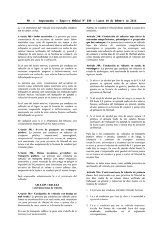 58

--

Suplemento -- Registro Oficial Nº 180 -- Lunes 10 de febrero de 2014

La o el propietario del vehículo será responsable solidario
por los daños civiles.

Además se retendrá el vehículo hasta superar la causa de la
infracción.

Artículo 380.- Daños materiales.- La persona que como
consecuencia de un accidente de tránsito cause daños
materiales cuyo costo de reparación sea mayor a dos
salarios y no exceda de seis salarios básicos unificados del
trabajador en general, será sancionada con multa de dos
salarios básicos unificados del trabajador en general y
reducción de seis puntos en su licencia de conducir, sin
perjuicio de la responsabilidad civil para con terceros a que
queda sujeta por causa de la infracción.

Artículo 384.- Conducción de vehículo bajo efecto de
sustancias estupefacientes, psicotrópicas o preparados
que las contengan.- La persona que conduzca un vehículo
bajo los efectos de sustancias estupefacientes,
psicotrópicas o preparados que las contengan, será
sancionada con reducción de quince puntos de su licencia
de conducir y treinta días de privación de libertad; además
como medida preventiva se aprehenderá el vehículo por
veinticuatro horas.

En el caso del inciso anterior, la persona que conduzca un
vehículo en el lapso en que la licencia de conducir se
encuentre suspendida temporal o definitivamente, será
sancionada con multa de cinco salarios básicos unificados
del trabajador en general.

Artículo 385.- Conducción de vehículo en estado de
embriaguez.- La persona que conduzca un vehículo en
estado de embriaguez, será sancionada de acuerdo con la
siguiente escala:

La persona que como consecuencia del accidente de
tránsito cause solamente daños materiales cuyo costo de
reparación exceda los seis salarios básicos unificados del
trabajador en general, será sancionada con multa de cuatro
salarios básicos unificados del trabajador en general y
reducción de nueve puntos en su licencia de conducir.
En el caso del inciso anterior, la persona que conduzca un
vehículo en el lapso en que la licencia de conducir se
encuentre suspendida temporal o definitivamente, será
sancionada con multa de siete salarios básicos unificados
del trabajador en general.
En cualquier caso, la o el propietario del vehículo será
solidariamente responsable de los daños civiles.
Artículo 381.- Exceso de pasajeros en transporte
público.- La persona que conduzca un vehículo de
transporte
público,
internacional,
intrarregional,
interprovincial, intraprovincial con exceso de pasajeros,
será sancionada con pena privativa de libertad de seis
meses a un año, suspensión de la licencia de conducir por
el mismo plazo.
Artículo 382.- Daños mecánicos previsibles en
transporte público.- La persona que conduzca un
vehículo de transporte público con daños mecánicos
previsibles, y como resultado de ello ponga en peligro la
seguridad de los pasajeros, será sancionada con una pena
privativa de libertad de treinta a ciento ochenta días,
suspensión de la licencia de conducir por el mismo tiempo.
Será responsable solidariamente la o el propietario del
vehículo.
SECCIÓN TERCERA
Contravenciones de tránsito
Artículo 383.- Conducción de vehículo con llantas en
mal estado.- La persona que conduzca un vehículo cuyas
llantas se encuentren lisas o en mal estado, será sancionada
con pena privativa de libertad de cinco a quince días y
disminución de cinco puntos en la licencia de conducir.
En caso de transporte público, la pena será el doble de la
prevista en el inciso anterior.

1. Si el nivel de alcohol por litro de sangre es de 0,3 a 0,8
gramos, se aplicará multa de un salario básico
unificado del trabajador en general, pérdida de cinco
puntos en su licencia de conducir y cinco días de
privación de libertad.
2. Si el nivel de alcohol por litro de sangre es mayor de
0,8 hasta 1,2 gramos, se aplicará multa de dos salarios
básicos unificados del trabajador en general, pérdida
de diez puntos en su licencia de conducir y quince días
de privación de libertad.
3. Si el nivel de alcohol por litro de sangre supera 1,2
gramos, se aplicará multa de tres salarios básicos
unificados del trabajador en general, la suspensión de
la licencia por sesenta días y treinta días de privación
de libertad.
Para las o los conductores de vehículos de transporte
público liviano o pesado, comercial o de carga, la
tolerancia al consumo de cualquier sustancia
estupefaciente, psicotrópica o preparado que las contengan
es cero, y un nivel máximo de alcohol de 0,1 gramos por
cada litro de sangre. En caso de exceder dicho límite, la
sanción para el responsable será, pérdida de treinta puntos
en su licencia de conducir y pena privativa de libertad de
noventa días.
Además, en todos estos casos, como medida preventiva se
aprehenderá el vehículo por veinticuatro horas.
Artículo 386.- Contravenciones de tránsito de primera
clase.- Será sancionado con pena privativa de libertad de
tres días, multa de un salario básico unificado del
trabajador en general y reducción de diez puntos en su
licencia de conducir:
1. La persona que conduzca sin haber obtenido licencia.
2. La o el conductor que falte de obra a la autoridad o
agente de tránsito.
3. La o el conductor que con un vehículo automotor,
exceda los límites de velocidad fuera del rango
moderado,
establecidos
en
el
reglamento
correspondiente.

 