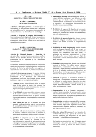 6

--

Suplemento -- Registro Oficial Nº 180 -- Lunes 10 de febrero de 2014

TÍTULO II
GARANTÍAS Y PRINCIPIOS GENERALES
CAPÍTULO PRIMERO
PRINCIPIOS GENERALES
Artículo 2.- Principios generales.- En materia penal se
aplican todos los principios que emanan de la Constitución
de la República, de los instrumentos internacionales de
derechos humanos y los desarrollados en este Código.
Artículo 3.- Principio de mínima intervención.- La
intervención penal está legitimada siempre y cuando sea
estrictamente necesaria para la protección de las personas.
Constituye el último recurso, cuando no son suficientes los
mecanismos extrapenales.
CAPÍTULO SEGUNDO
GARANTÍAS Y PRINCIPIOS RECTORES DEL
PROCESO PENAL
Artículo 4.- Dignidad humana y titularidad de
derechos.- Las y los intervinientes en el proceso penal son
titulares de los derechos humanos reconocidos por la
Constitución de la República y los instrumentos
internacionales.
Las personas privadas de libertad conservan la titularidad
de sus derechos humanos con las limitaciones propias de la
privación de libertad y serán tratadas con respeto a su
dignidad como seres humanos. Se prohíbe el hacinamiento.
Artículo 5.- Principios procesales.- El derecho al debido
proceso penal, sin perjuicio de otros establecidos en la
Constitución de la República, los instrumentos
internacionales ratificados por el Estado u otras normas
jurídicas, se regirá por los siguientes principios:
1. Legalidad: no hay infracción penal, pena, ni proceso
penal sin ley anterior al hecho. Este principio rige
incluso cuando la ley penal se remita a otras normas o
disposiciones legales para integrarla.
2. Favorabilidad: en caso de conflicto entre dos normas
de la misma materia, que contemplen sanciones
diferentes para un mismo hecho, se aplicará la menos
rigurosa aun cuando su promulgación sea posterior a la
infracción.
3. Duda a favor del reo: la o el juzgador, para dictar
sentencia condenatoria, debe tener el convencimiento
de la culpabilidad penal de la persona procesada, más
allá de toda duda razonable.
4. Inocencia: toda persona mantiene su estatus jurídico
de inocencia y debe ser tratada como tal, mientras no
se ejecutoríe una sentencia que determine lo contrario.
5. Igualdad: es obligación de las y los servidores
judiciales hacer efectiva la igualdad de los
intervinientes en el desarrollo de la actuación procesal
y proteger especialmente a aquellas personas que, por
su condición económica, física o mental, se encuentren
en circunstancias de vulnerabilidad.

6. Impugnación procesal: toda persona tiene derecho a
recurrir del fallo, resolución o auto definitivo en todo
proceso que se decida sobre sus derechos, de
conformidad con lo establecido en la Constitución de
la República, los instrumentos internacionales de
derechos humanos y este Código.
7. Prohibición de empeorar la situación del procesado:
al resolver la impugnación de una sanción, no se podrá
empeorar la situación de la persona procesada cuando
esta es la única recurrente.
8. Prohibición de autoincriminación: ninguna persona
podrá ser obligada a declarar contra sí misma en
asuntos que puedan ocasionar su responsabilidad
penal.
9. Prohibición de doble juzgamiento: ninguna persona
podrá ser juzgada ni penada más de una vez por los
mismos hechos. Los casos resueltos por la jurisdicción
indígena son considerados para este efecto. La
aplicación de sanciones administrativas o civiles
derivadas de los mismos hechos que sean objeto de
juzgamiento y sanción penal no constituye vulneración
a este principio.
10. Intimidad: toda persona tiene derecho a su intimidad
personal y familiar. No podrán hacerse registros,
allanamientos, incautaciones en su domicilio,
residencia o lugar de trabajo, sino en virtud de orden
de la o el juzgador competente, con arreglo a las
formalidades y motivos previamente definidos, salvo
los casos de excepción previstos en este Código.
11. Oralidad: el proceso se desarrollará mediante el
sistema oral y las decisiones se tomarán en audiencia;
se utilizarán los medios técnicos disponibles para dejar
constancia y registrar las actuaciones procesales; y, los
sujetos procesales recurrirán a medios escritos en los
casos previstos en este Código.
12. Concentración: la o el juzgador concentrará y
realizará la mayor cantidad de actos procesales en una
sola audiencia; cada tema en discusión se resolverá de
manera exclusiva con la información producida en la
audiencia destinada para el efecto.
13. Contradicción: los sujetos procesales deben presentar,
en forma verbal las razones o argumentos de los que se
crean asistidos; replicar los argumentos de las otras
partes procesales; presentar pruebas; y, contradecir las
que se presenten en su contra.
14. Dirección judicial del proceso: la o el juzgador, de
conformidad con la ley, ejercerá la dirección del
proceso, controlará las actividades de las partes
procesales y evitará dilaciones innecesarias.
En función de este principio, la o el juzgador podrá
interrumpir a las partes para solicitar aclaraciones,
encauzar el debate y realizar las demás acciones
correctivas.

 