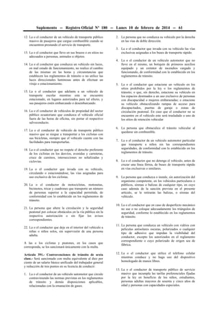 Suplemento -- Registro Oficial Nº 180 -- Lunes 10 de febrero de 2014 -- 61
12. La o el conductor de un vehículo de transporte público
masivo de pasajeros que cargue combustible cuando se
encuentren prestando el servicio de transporte.
13. La o el conductor que lleve en sus brazos o en sitios no
adecuados a personas, animales u objetos.
14. La o el conductor que conduzca un vehículo sin luces,
en mal estado de funcionamiento, no realice el cambio
de las mismas en las horas y circunstancias que
establecen los reglamentos de tránsito o no utilice las
luces direccionales luminosas antes de efectuar un
viraje o estacionamiento.
15. La o el conductor que adelante a un vehículo de
transporte escolar mientras este se encuentre
estacionado, en lugares autorizados para tal efecto, y
sus pasajeros estén embarcando o desembarcando.
16. La o el conductor de vehículos de propiedad del sector
público ecuatoriano que conduzca el vehículo oficial
fuera de las horas de oficina, sin portar el respectivo
salvoconducto.
17. La o el conductor de vehículo de transporte público
masivo que se niegue a transportar a los ciclistas con
sus bicicletas, siempre que el vehículo cuente con las
facilidades para transportarlas.
18. La o el conductor que no respete el derecho preferente
de los ciclistas en los desvíos, avenidas y carreteras,
cruce de caminos, intersecciones no señalizadas y
ciclovías.
19. La o el conductor que invada con su vehículo,
circulando o estacionándose, las vías asignadas para
uso exclusivo de los ciclistas.
20. La o el conductor de motocicletas, motonetas,
bicimotos, tricar y cuadrones que transporte un número
de personas superior a la capacidad permitida, de
conformidad con lo establecido en los reglamentos de
tránsito.
21. La persona que altere la circulación y la seguridad
peatonal por colocar obstáculos en la vía pública sin la
respectiva autorización o sin fijar los avisos
correspondientes.
22. La o el conductor que deje en el interior del vehículo a
niñas o niños solos, sin supervisión de una persona
adulta.
A las o los ciclistas y peatones, en los casos que
corresponda, se los sancionará únicamente con la multa.
Artículo 391.- Contravenciones de tránsito de sexta
clase.- Será sancionado con multa equivalente al diez por
ciento de un salario básico unificado del trabajador general
y reducción de tres puntos en su licencia de conducir:
1. La o el conductor de un vehículo automotor que circule
contraviniendo las normas previstas en los reglamentos
de tránsito y demás disposiciones aplicables,
relacionadas con la emanación de gases.

2. La persona que no conduzca su vehículo por la derecha
en las vías de doble dirección.
3. La o el conductor que invada con su vehículo las vías
exclusivas asignadas a los buses de transporte rápido.
4. La o el conductor de un vehículo automotor que no
lleve en el mismo, un botiquín de primeros auxilios
equipado y un extintor de incendios cargado y
funcionando, de conformidad con lo establecido en los
reglamentos de tránsito.
5. La o el conductor que estacione un vehículo en los
sitios prohibidos por la ley o los reglamentos de
tránsito; o que, sin derecho, estacione su vehículo en
los espacios destinados a un uso exclusivo de personas
con discapacidad o mujeres embarazadas; o estacione
su vehículo obstaculizando rampas de acceso para
discapacitados, puertas de garaje o zonas de
circulación peatonal. En caso que el conductor no se
encuentre en el vehículo este será trasladado a uno de
los sitios de retención vehicular
6. La persona que obstaculice el tránsito vehicular al
quedarse sin combustible.
7. La o el conductor de un vehículo automotor particular
que transporte a niños sin las correspondientes
seguridades, de conformidad con lo establecido en los
reglamentos de tránsito.
8. La o el conductor que no detenga el vehículo, antes de
cruzar una línea férrea, de buses de transporte rápido
en vías exclusivas o similares.
9. La persona que conduzca o instale, sin autorización del
organismo competente, en los vehículos particulares o
públicos, sirenas o balizas de cualquier tipo, en cuyo
caso además de la sanción prevista en el presente
artículo, se le retirarán las balizas, o sirenas del
vehículo.
10. La o el conductor que en caso de desperfecto mecánico
no use o no coloque adecuadamente los triángulos de
seguridad, conforme lo establecido en los reglamentos
de tránsito.
11. La persona que conduzca un vehículo con vidrios con
películas antisolares oscuras, polarizados o cualquier
tipo de adhesivo que impidan la visibilidad del
conductor, excepto los autorizados en el reglamento
correspondiente o cuyo polarizado de origen sea de
fábrica.
12. La o el conductor que utilice el teléfono celular
mientras conduce y no haga uso del dispositivo
homologado de manos libres.
13. La o el conductor de transporte público de servicio
masivo que incumpla las tarifas preferenciales fijadas
por la ley en beneficio de los niños, estudiantes,
personas adultas mayores de sesenta y cinco años de
edad y personas con capacidades especiales.

 