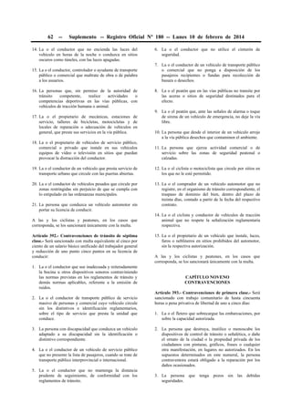 62

--

Suplemento -- Registro Oficial Nº 180 -- Lunes 10 de febrero de 2014

14. La o el conductor que no encienda las luces del
vehículo en horas de la noche o conduzca en sitios
oscuros como túneles, con las luces apagadas.
15. La o el conductor, controlador o ayudante de transporte
público o comercial que maltrate de obra o de palabra
a los usuarios.
16. La personas que, sin permiso de la autoridad de
tránsito
competente,
realice
actividades
o
competencias deportivas en las vías públicas, con
vehículos de tracción humana o animal.
17. La o el propietario de mecánicas, estaciones de
servicio, talleres de bicicletas, motocicletas y de
locales de reparación o adecuación de vehículos en
general, que preste sus servicios en la vía pública.

6. La o el conductor que no utilice el cinturón de
seguridad.
7. La o el conductor de un vehículo de transporte público
o comercial que no ponga a disposición de los
pasajeros recipientes o fundas para recolección de
basura o desechos.
8. La o el peatón que en las vías públicas no transite por
las aceras o sitios de seguridad destinados para el
efecto.
9. La o el peatón que, ante las señales de alarma o toque
de sirena de un vehículo de emergencia, no deje la vía
libre.
10. La persona que desde el interior de un vehículo arroje
a la vía pública desechos que contaminen el ambiente.

18. La o el propietario de vehículos de servicio público,
comercial o privado que instale en sus vehículos
equipos de vídeo o televisión en sitios que puedan
provocar la distracción del conductor.

11. La persona que ejerza actividad comercial o de
servicio sobre las zonas de seguridad peatonal o
calzadas.

19. La o el conductor de un vehículo que presta servicio de
transporte urbano que circule con las puertas abiertas.

12. La o el ciclista o motociclista que circule por sitios en
los que no le esté permitido.

20. La o el conductor de vehículos pesados que circule por
zonas restringidas sin perjuicio de que se cumpla con
lo estipulado en las ordenanzas municipales.

13. La o el comprador de un vehículo automotor que no
registre, en el organismo de tránsito correspondiente, el
traspaso de dominio del bien, dentro del plazo de
treinta días, contado a partir de la fecha del respectivo
contrato.

21. La persona que conduzca un vehículo automotor sin
portar su licencia de conducir.
A las y los ciclistas y peatones, en los casos que
corresponda, se los sancionará únicamente con la multa.
Artículo 392.- Contravenciones de tránsito de séptima
clase.- Será sancionado con multa equivalente al cinco por
ciento de un salario básico unificado del trabajador general
y reducción de uno punto cinco puntos en su licencia de
conducir:
1. La o el conductor que use inadecuada y reiteradamente
la bocina u otros dispositivos sonoros contraviniendo
las normas previstas en los reglamentos de tránsito y
demás normas aplicables, referente a la emisión de
ruidos.
2. La o el conductor de transporte público de servicio
masivo de personas y comercial cuyo vehículo circule
sin los distintivos e identificación reglamentarios,
sobre el tipo de servicio que presta la unidad que
conduce.
3. La persona con discapacidad que conduzca un vehículo
adaptado a su discapacidad sin la identificación o
distintivo correspondiente.
4. La o el conductor de un vehículo de servicio público
que no presente la lista de pasajeros, cuando se trate de
transporte público interprovincial o internacional.
5. La o el conductor que no mantenga la distancia
prudente de seguimiento, de conformidad con los
reglamentos de tránsito.

14. La o el ciclista y conductor de vehículos de tracción
animal que no respete la señalización reglamentaria
respectiva.
15. La o el propietario de un vehículo que instale, luces,
faros o neblineros en sitios prohibidos del automotor,
sin la respectiva autorización.
A las y los ciclistas y peatones, en los casos que
corresponda, se los sancionará únicamente con la multa.
CAPÍTULO NOVENO
CONTRAVENCIONES
Artículo 393.- Contravenciones de primera clase.- Será
sancionado con trabajo comunitario de hasta cincuenta
horas o pena privativa de libertad de uno a cinco días:
1. La o el fletero que sobrecargue las embarcaciones, por
sobre la capacidad autorizada.
2. La persona que destruya, inutilice o menoscabe los
dispositivos de control de tránsito o señalética, o dañe
el ornato de la ciudad o la propiedad privada de los
ciudadanos con pinturas, gráficos, frases o cualquier
otra manifestación, en lugares no autorizados. En los
supuestos determinados en este numeral, la persona
contraventora estará obligado a la reparación por los
daños ocasionados.
3. La persona que tenga pozos sin las debidas
seguridades.

 