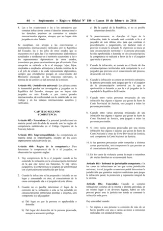 64

--

Suplemento -- Registro Oficial Nº 180 -- Lunes 10 de febrero de 2014

4. Las y los ecuatorianos o las o los extranjeros que
cometen infracciones contra el derecho internacional o
los derechos previstos en convenios o tratados
internacionales vigentes, siempre que no hayan sido
juzgados en otro Estado.
Se exceptúan, con arreglo a las convenciones e
instrumentos internacionales ratificados por la República
del Ecuador, las o los jefes de otros estados que se
encuentren en el país, las y los representantes diplomáticos
acreditados y residentes en el territorio ecuatoriano y las o
los representantes diplomáticos de otros estados,
transeúntes que pasen ocasionalmente por el territorio. Esta
excepción se extiende a la o al cónyuge, hijas, hijos,
empleadas o empleados extranjeros y demás comitiva de la
o el jefe de estado o de cada representante diplomático,
siempre que oficialmente pongan en conocimiento del
Ministerio encargado de las relaciones exteriores, la
nómina de tal comitiva o del personal de la misión.
Artículo 401.- Jurisdicción universal.- Los delitos contra
la humanidad pueden ser investigados y juzgados en la
República del Ecuador, siempre que no hayan sido
juzgados en otro Estado o por cortes penales
internacionales, de conformidad con lo establecido en este
Código y en los tratados internacionales suscritos y
ratificados.
CAPÍTULO SEGUNDO
COMPETENCIA
Artículo 402.- Naturaleza.- La potestad jurisdiccional en
materia penal está dividida de acuerdo con las reglas de
competencia establecidas en el Código Orgánico de la
Función Judicial.
Artículo 403.- Improrrogabilidad.- La competencia en
materia penal es improrrogable, excepto en los casos
expresamente señalados en la ley.
Artículo 404.- Reglas de la competencia.- Para
determinar la competencia de la o el juzgador, se
observarán las siguientes reglas:
1. Hay competencia de la o el juzgador cuando se ha
cometido la infracción en la circunscripción territorial
en la que este ejerce sus funciones. Si hay varios
juzgadores, la competencia se asignará de conformidad
con el procedimiento establecido por la ley.
2. Cuando la infracción se ha preparado e iniciado en un
lugar y consumado en otro, el conocimiento de la
causa corresponde a la o al juzgador de este último.
3. Cuando no es posible determinar el lugar de la
comisión de la infracción o esta se ha cometido en
circunscripciones territoriales distintas o inciertas, será
competente la o el juzgador:
a) Del lugar en que la persona es aprehendida o
detenida.
b) Del lugar del domicilio de la persona procesada,
aunque se encuentre prófuga.

c) De la capital de la República, si no es posible
determinar domicilio.
4. Si posteriormente, se descubre el lugar de la
infracción, todo lo actuado será remitido a la o al
juzgador de este último sitio para que continúe el
procedimiento o juzgamiento, sin declarar nulo el
proceso ni anular lo actuado. Si el proceso se inicia en
una circunscripción territorial y la persona procesada
ha sido aprehendida o detenida en otra circunscripción,
la competencia se radicará a favor de la o el juzgador
que inicie el proceso.
5. Cuando la infracción, se comete en el límite de dos
circunscripciones territoriales será competente la o el
juzgador que previene en el conocimiento del proceso,
de acuerdo con la ley.
6. Cuando la infracción se comete en territorio extranjero,
la persona procesada será juzgada por la o el juzgador
de la circunscripción territorial en la que es
aprehendida o detenida o por la o el juzgador de la
capital de la República del Ecuador.
7. Cuando entre varias personas procesadas de una
infracción hay alguna o algunas que gozan de fuero de
Corte Provincial de Justicia, esta juzgará a todas las
personas procesadas.
8. Cuando entre varias personas procesadas de una
infracción hay alguna o algunas que gozan de fuero de
Corte Nacional de Justicia, esta juzgará a todas las
personas procesadas.
9. Si entre varias personas procesadas por una misma
infracción hay alguna o algunas que gozan de fuero de
Corte Nacional y otras de Corte Provincial de Justicia,
será competente la Corte Nacional de Justicia.
10. Si las personas procesadas están sometidas a distintas
cortes provinciales, será competente la que previno en
el conocimiento del proceso.
11. En los casos de violencia contra la mujer o miembros
del núcleo familiar no se reconocerá fuero.
Artículo 405.- Tribunal de jurisdicción competente.- En
los casos de infracciones en los que existe jurisdicción
universal, la o el juzgador ecuatoriano podrá determinar la
jurisdicción que garantice mejores condiciones para juzgar
la infracción penal, la protección y reparación integral de
la víctima.
Artículo 406.- Conexidad.- Cuando se cometen
infracciones conexas de la misma o distinta gravedad, en
un mismo lugar o en diversos lugares, habrá un solo
proceso penal ante la jurisdicción donde se consumó la
infracción más grave.
Hay conexidad cuando:
1. Se imputa a una persona la comisión de más de un
hecho punible con una o varias acciones u omisiones
realizadas con unidad de tiempo.

 