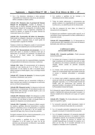 Suplemento -- Registro Oficial Nº 180 -- Lunes 10 de febrero de 2014 -- 67
3. Las o los directores, educadores u otras personas
responsables de instituciones educativas, por presuntos
delitos cometidos en dichos centros.
Artículo 423.- Denuncia ante el personal del Sistema
integral de investigación.- Cuando la denuncia se
presente ante la Policía Nacional, personal del Sistema
especializado integral de investigación, de medicina legal
y ciencias forenses o ante el organismo competente en
materia de tránsito, se remitirá en un plazo máximo de
veinticuatro horas a la o al fiscal.
Artículo 424.- Exoneración del deber de denunciar.Nadie podrá ser obligado a denunciar a su cónyuge, pareja
en unión estable o parientes hasta el cuarto grado de
consanguinidad o segundo de afinidad.
Tampoco existirá esta obligación cuando el conocimiento
de los hechos esté amparado por el secreto profesional.
Artículo 425.- Reconocimiento sin juramento.- La o el
fiscal ante quien se presente la denuncia hará que el
denunciante la reconozca sin juramento, sin perjuicio de
que la o el fiscal realice las investigaciones
correspondientes.
Además le advertirá sobre las responsabilidades originadas
en la presentación de denuncias temerarias o maliciosas.
Artículo 426.- Acta.- El reconocimiento de la denuncia
constará en acta suscrita por la o el fiscal y la o el
denunciante. Si este último no sabe o no puede firmar,
deberá estampar su huella digital y una o un testigo firmará
por ella o él.
Artículo 427.- Formas de denuncia.- La denuncia podrá
formularse verbalmente o por escrito.
Los escritos anónimos que no suministren evidencias o
datos concretos que orienten la investigación se archivarán
por la o el fiscal correspondiente.
Artículo 428.- Denuncia escrita.- La denuncia escrita será
firmada por la o el denunciante. Si este último no sabe o no
puede firmar, debe estampar su huella digital y una o un
testigo firmará por ella o él.
Artículo 429.- Denuncia verbal.- Si la denuncia es verbal
se sentará el acta respectiva, al pie de la cual firmará la o el
denunciante. Si este último no sabe o no puede firmar, se
sujetará a lo dispuesto en el artículo anterior.

2. Los nombres y apellidos de las víctimas y la
determinación de los daños causados.
3. Todas las demás indicaciones y circunstancias que
puedan conducir a la comprobación de la existencia de
la infracción y a la identificación de los denunciados.
La falta de cualquiera de estos datos, no obstará la
iniciación de la investigación.
La denuncia por mandatario requiere poder especial, en el
cual deberá constar expresamente los datos establecidos en
el presente artículo.
Artículo 431.- Responsabilidad.- La o el denunciante no
es parte procesal, pero responderá en los casos de denuncia
declarada como maliciosa o temeraria.
CAPÍTULO CUARTO
ACUSACIÓN PARTICULAR
Artículo 432.- Acusación particular.- Podrá presentar
acusación particular:
1. La víctima, por sí misma o a través de su representante
legal, sin perjuicio de la facultad de intervenir en todas
las audiencias y de reclamar su derecho a la reparación
integral, incluso cuando no presente acusación
particular.
2. La víctima, como persona jurídica podrá acusar por
medio de su representante legal, quien podrá actuar por
sí mismo o mediante procuradora o procurador
judicial.
3. La víctima como entidad u organismo público, podrá
acusar por medio de sus representantes legales o de sus
delegados especiales y la o el Procurador General del
Estado, para las instituciones que carezcan de
personería jurídica, sin perjuicio de la intervención de
la Procuraduría General del Estado.
En la delegación especial deberá constar expresamente el
nombre y apellido de la persona procesada y acusada y la
relación completa de la infracción con la que se le quiere
acusar.
Artículo 433.- Trámite.- En el procedimiento se deberán
seguir las siguientes reglas:

Artículo 430.- Contenido.- La denuncia deberá contener
los nombres, apellidos, dirección domiciliaria o casillero
judicial o electrónico de la o el denunciante y la relación
clara y precisa de la infracción y de ser posible con
expresión del lugar, día y hora en la que fue cometido.

1. La acusación particular podrá presentarse desde el
inicio de la instrucción hasta antes de su conclusión.

Se dejará constancia del día y hora de presentación y si es
posible, se consignarán los siguientes datos:

3. La o el juzgador examinará si la acusación particular
reúne los requisitos previstos y la aceptará a trámite,
ordenando la citación. Si la encuentra incompleta, la o
el juzgador, después de precisar la omisión con
claridad, dispondrá que el acusador la complete, en el
plazo de tres días. Si el acusador particular no la
completa se entenderá como no propuesta.

1. Los nombres y apellidos de las o los autores,
cómplices, si se los conoce así como, los de las
personas que presenciaron la infracción o que puedan
tener conocimiento de ella.

2. La o el acusador particular comparecerá ante la o el
juzgador a reconocer el contenido de la acusación.

 