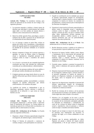 Suplemento -- Registro Oficial Nº 180 -- Lunes 10 de febrero de 2014 -- 69
CAPÍTULO SEGUNDO
VÍCTIMA
Artículo 441.- Víctima.- Se consideran víctimas, para
efectos de aplicación de las normas de este Código, a las
siguientes personas:
1. Las personas naturales o jurídicas y demás sujetos de
derechos que individual o colectivamente han sufrido
algún daño a un bien jurídico de manera directa o
indirecta como consecuencia de la infracción.
2. Quien ha sufrido agresión física, psicológica, sexual o
cualquier tipo de daño o perjuicio de sus derechos por
el cometimiento de una infracción penal.

3. Expedir en coordinación con las entidades que apoyan
al Sistema especializado integral de investigación,
medicina legal y ciencias forenses o con el organismo
competente en materia de tránsito, los manuales de
procedimiento y normas técnicas para el desempeño de
las funciones investigativas.
4. Garantizar la intervención de fiscales especializados en
delitos contra la integridad sexual y reproductiva,
violencia contra la mujer o miembros del núcleo
familiar, crímenes de odio y los que se cometan contra
niñas, niños, adolescentes, jóvenes, personas con
discapacidad, adultas y adultos mayores y, en las
materias pertinentes que, por sus particularidades,
requieren una mayor protección.

3. La o el cónyuge o pareja en unión libre, incluso en
parejas del mismo sexo; ascendientes o descendientes
dentro del segundo grado de consanguinidad o primero
de afinidad de las personas señaladas en el numeral
anterior.

Artículo 444.- Atribuciones de la o el fiscal.- Son
atribuciones de la o el fiscal, las siguientes:

4. Quienes compartan el hogar de la persona agresora o
agredida, en casos de delitos contra la integridad
sexual y reproductiva, integridad personal o de
violencia contra la mujer o miembros del núcleo
familiar.

2. Reconocer los lugares, huellas, señales, armas, objetos
e instrumentos con la intervención del personal del
Sistema especializado integral de investigación,
medicina legal y ciencias forenses o personal
competente en materia de tránsito, conforme con lo
dispuesto en este Código.

5. La o el socio o accionista de una compañía legalmente
constituida que haya sido afectada por infracciones
cometidas por sus administradoras o administradores.
6. El Estado y las personas jurídicas del sector público o
privado que resulten afectadas por una infracción.
7. Cualquier persona que tenga interés directo en caso de
aquellas infracciones que afecten intereses colectivos o
difusos.
8. Las comunidades, pueblos, nacionalidades y comunas
indígenas en aquellas infracciones que afecten
colectivamente a los miembros del grupo.
La condición de víctima es independiente a que se
identifique, aprehenda, enjuicie, sancione o condone al
responsable de la infracción o a que exista un vínculo
familiar con este.
CAPÍTULO TERCERO
FISCALÍA
Artículo 442.- Fiscalía.- La Fiscalía dirige la
investigación preprocesal y procesal penal e interviene
hasta la finalización del proceso. La víctima deberá ser
instruida por parte de la o el fiscal sobre sus derechos y en
especial, sobre su intervención en la causa.
Artículo 443.- Atribuciones de la Fiscalía.- La Fiscalía
ejerce las siguientes atribuciones:
1. Organizar y dirigir el Sistema especializado integral de
investigación, de medicina legal y ciencias forenses.
2. Dirigir el Sistema de protección y asistencia de
víctimas, testigos y otros participantes en el proceso.

1. Recibir denuncias escritas o verbales en los delitos en
los que procede el ejercicio público de la acción.

3. Formular cargos, impulsar y sustentar la acusación de
haber mérito o abstenerse del ejercicio público de la
acción.
4. Disponer al personal del Sistema especializado integral
de investigación, medicina legal y ciencias forenses o
al personal competente en materia de tránsito, la
práctica de diligencias tendientes al esclarecimiento
del hecho, salvo la recepción de la versión del
sospechoso.
5. Supervisar las disposiciones impartidas al personal del
Sistema especializado integral de investigación,
medicina legal y ciencias forenses o a la autoridad
competente en materia de tránsito.
6. Recibir las versiones de la víctima y de las personas
que presenciaron los hechos o de aquellas a quienes les
conste algún dato sobre el hecho o sus autores.
7. Solicitar a la o al juzgador, en los casos y con las
solemnidades y formalidades previstas en este Código,
la recepción de los testimonios anticipados aplicando
los principios de inmediación y contradicción, así
como de las víctimas de delitos contra la integridad
sexual y reproductiva, trata de personas y violencia
contra la mujer o miembros del núcleo familiar.
8. Impedir, por un tiempo no mayor de ocho horas, que
las personas cuya información sea necesaria, se
ausenten del lugar, en la forma establecida en este
Código.
9. Disponer que la persona aprehendida en delito
flagrante sea puesta a órdenes del órgano judicial
correspondiente, a fin de que resuelva su situación

 