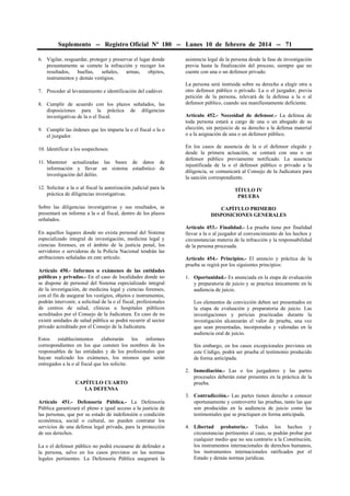Suplemento -- Registro Oficial Nº 180 -- Lunes 10 de febrero de 2014 -- 71
6. Vigilar, resguardar, proteger y preservar el lugar donde
presuntamente se comete la infracción y recoger los
resultados, huellas, señales, armas, objetos,
instrumentos y demás vestigios.
7. Proceder al levantamiento e identificación del cadáver.
8. Cumplir de acuerdo con los plazos señalados, las
disposiciones para la práctica de diligencias
investigativas de la o el fiscal.
9. Cumplir las órdenes que les imparta la o el fiscal o la o
el juzgador.
10. Identificar a los sospechosos.
11. Mantener actualizadas las bases de datos de
información y llevar un sistema estadístico de
investigación del delito.

asistencia legal de la persona desde la fase de investigación
previa hasta la finalización del proceso, siempre que no
cuente con una o un defensor privado.
La persona será instruida sobre su derecho a elegir otra u
otro defensor público o privado. La o el juzgador, previa
petición de la persona, relevará de la defensa a la o al
defensor público, cuando sea manifiestamente deficiente.
Artículo 452.- Necesidad de defensor.- La defensa de
toda persona estará a cargo de una o un abogado de su
elección, sin perjuicio de su derecho a la defensa material
o a la asignación de una o un defensor público.
En los casos de ausencia de la o el defensor elegido y
desde la primera actuación, se contará con una o un
defensor público previamente notificado. La ausencia
injustificada de la o el defensor público o privado a la
diligencia, se comunicará al Consejo de la Judicatura para
la sanción correspondiente.

12. Solicitar a la o al fiscal la autorización judicial para la
práctica de diligencias investigativas.

TÍTULO IV
PRUEBA

Sobre las diligencias investigativas y sus resultados, se
presentará un informe a la o al fiscal, dentro de los plazos
señalados.

CAPÍTULO PRIMERO
DISPOSICIONES GENERALES

En aquellos lugares donde no exista personal del Sistema
especializado integral de investigación, medicina legal y
ciencias forenses, en el ámbito de la justicia penal, los
servidores o servidoras de la Policía Nacional tendrán las
atribuciones señaladas en este artículo.
Artículo 450.- Informes o exámenes de las entidades
públicas y privadas.- En el caso de localidades donde no
se dispone de personal del Sistema especializado integral
de la investigación, de medicina legal y ciencias forenses,
con el fin de asegurar los vestigios, objetos e instrumentos,
podrán intervenir, a solicitud de la o el fiscal, profesionales
de centros de salud, clínicas u hospitales públicos
acreditados por el Consejo de la Judicatura. En caso de no
existir unidades de salud pública se podrá recurrir al sector
privado acreditado por el Consejo de la Judicatura.
Estos
establecimientos
elaborarán
los
informes
correspondientes en los que consten los nombres de los
responsables de las entidades y de los profesionales que
hayan realizado los exámenes, los mismos que serán
entregados a la o al fiscal que los solicite.
CAPÍTULO CUARTO
LA DEFENSA
Artículo 451.- Defensoría Pública.- La Defensoría
Pública garantizará el pleno e igual acceso a la justicia de
las personas, que por su estado de indefensión o condición
económica, social o cultural, no pueden contratar los
servicios de una defensa legal privada, para la protección
de sus derechos.
La o el defensor público no podrá excusarse de defender a
la persona, salvo en los casos previstos en las normas
legales pertinentes. La Defensoría Pública asegurará la

Artículo 453.- Finalidad.- La prueba tiene por finalidad
llevar a la o al juzgador al convencimiento de los hechos y
circunstancias materia de la infracción y la responsabilidad
de la persona procesada.
Artículo 454.- Principios.- El anuncio y práctica de la
prueba se regirá por los siguientes principios:
1. Oportunidad.- Es anunciada en la etapa de evaluación
y preparatoria de juicio y se practica únicamente en la
audiencia de juicio.
Los elementos de convicción deben ser presentados en
la etapa de evaluación y preparatoria de juicio. Las
investigaciones y pericias practicadas durante la
investigación alcanzarán el valor de prueba, una vez
que sean presentadas, incorporadas y valoradas en la
audiencia oral de juicio.
Sin embargo, en los casos excepcionales previstos en
este Código, podrá ser prueba el testimonio producido
de forma anticipada.
2. Inmediación.- Las o los juzgadores y las partes
procesales deberán estar presentes en la práctica de la
prueba.
3. Contradicción.- Las partes tienen derecho a conocer
oportunamente y controvertir las pruebas, tanto las que
son producidas en la audiencia de juicio como las
testimoniales que se practiquen en forma anticipada.
4. Libertad probatoria.- Todos los hechos y
circunstancias pertinentes al caso, se podrán probar por
cualquier medio que no sea contrario a la Constitución,
los instrumentos internacionales de derechos humanos,
los instrumentos internacionales ratificados por el
Estado y demás normas jurídicas.

 