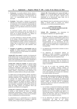 72

--

Suplemento -- Registro Oficial Nº 180 -- Lunes 10 de febrero de 2014

5. Pertinencia.- Las pruebas deberán referirse, directa o
indirectamente a los hechos o circunstancias relativos a
la comisión de la infracción y sus consecuencias, así
como a la responsabilidad penal de la persona
procesada.

Artículo 458.- Preservación de la escena del hecho o
indicios.- La o el servidor público que intervenga o tome
contacto con la escena del hecho e indicios será la
responsable de su preservación, hasta contar con la
presencia del personal especializado.

6. Exclusión.- Toda prueba o elemento de convicción
obtenidos con violación a los derechos establecidos en
la Constitución, en los instrumentos internacionales de
derechos humanos o en la Ley, carecerán de eficacia
probatoria, por lo que deberán excluirse de la actuación
procesal.

Igual obligación tienen los particulares que por razón de su
trabajo o función entren en contacto con indicios
relacionados con un hecho presuntamente delictivo.

Se inadmitirán aquellos medios de prueba que se
refieran a las conversaciones que haya tenido la o el
fiscal con la persona procesada o su defensa en
desarrollo de manifestaciones preacordadas.
Los partes informativos, noticias del delito, versiones
de los testigos, informes periciales y cualquier otra
declaración previa, se podrán utilizar en el juicio con la
única finalidad de recordar y destacar contradicciones,
siempre bajo la prevención de que no sustituyan al
testimonio. En ningún caso serán admitidos como
prueba.
7. Principio de igualdad de oportunidades para la
prueba.- Se deberá garantizar la efectiva igualdad
material y formal de los intervinientes en el desarrollo
de la actuación procesal.
Artículo 455.- Nexo causal.- La prueba y los elementos de
prueba deberán tener un nexo causal entre la infracción y
la persona procesada, el fundamento tendrá que basarse en
hechos reales introducidos o que puedan ser introducidos a
través de un medio de prueba y nunca, en presunciones.
Artículo 456.- Cadena de custodia.- Se aplicará cadena
de custodia a los elementos físicos o contenido digital
materia de prueba, para garantizar su autenticidad,
acreditando su identidad y estado original; las condiciones,
las personas que intervienen en la recolección, envío,
manejo, análisis y conservación de estos elementos y se
incluirán los cambios hechos en ellos por cada custodio.
La cadena inicia en el lugar donde se obtiene, encuentra o
recauda el elemento de prueba y finaliza por orden de la
autoridad competente. Son responsables de su aplicación,
el personal del Sistema especializado integral de
investigación, de medicina legal y ciencias forenses, el
personal competente en materia de tránsito y todos los
servidores públicos y particulares que tengan relación con
estos elementos, incluyendo el personal de servicios de
salud que tengan contacto con elementos físicos que
puedan ser de utilidad en la investigación.

CAPÍTULO SEGUNDO
ACTUACIONES Y TÉCNICAS ESPECIALES DE
INVESTIGACIÓN
Artículo 459.- Actuaciones.- Las actuaciones
investigación se sujetarán a las siguientes reglas:

de

1. Para la obtención de muestras, exámenes médicos o
corporales, se precisa el consentimiento expreso de la
persona o la autorización de la o el juzgador, sin que la
persona
pueda
ser
físicamente
constreñida.
Excepcionalmente por las circunstancias del caso,
cuando la persona no pueda dar su consentimiento, lo
podrá otorgar un familiar hasta el segundo grado de
consanguinidad.
2. Las diligencias de reconocimiento constarán en actas e
informes periciales.
3. Las diligencias de investigación deberán ser
registradas en medios tecnológicos y documentales
más adecuados para preservar la realización de la
misma y formarán parte del expediente fiscal.
4. El registro que conste en el expediente fiscal deberá ser
suficiente para determinar todos los elementos de
convicción que puedan fundamentar la formulación de
cargos o la acusación.
5. En caso de no existir una institución pública
acreditada, las autopsias, exámenes médicos, de
laboratorio o pruebas biológicas, podrán ser realizados
en una institución de salud privada acreditada y los
costos serán asumidos por el Consejo de la Judicatura.
Los mismos tendrán valor pericial.
Artículo 460.- Reconocimiento del lugar de los hechos.La o el fiscal con el apoyo del personal del Sistema
especializado integral de investigación, de medicina legal
y ciencias forenses, o el personal competente en materia de
tránsito, cuando sea relevante para la investigación,
reconocerá el lugar de los hechos de conformidad con las
siguientes disposiciones:

Artículo 457.- Criterios de valoración.- La valoración de
la prueba se hará teniendo en cuenta su legalidad,
autenticidad, sometimiento a cadena de custodia y grado
actual de aceptación científica y técnica de los principios
en que se fundamenten los informes periciales.

1. La o el fiscal o el personal del Sistema especializado
integral de investigación, de medicina legal y ciencias
forenses, podrá impedir a cualquier persona, incluso
haciendo uso de la fuerza pública, que ingrese o se
retire del lugar donde se cometió la infracción, por un
máximo de ocho horas, hasta que se practiquen las
actuaciones de investigación necesarias.

La demostración de la autenticidad de los elementos
probatorios y evidencia física no sometidos a cadena de
custodia, estará a cargo de la parte que los presente.

2. En las infracciones de tránsito, las diligencias de
reconocimiento
del
lugar
de
los
hechos,
investigaciones, inspección técnica ocular y peritajes

 