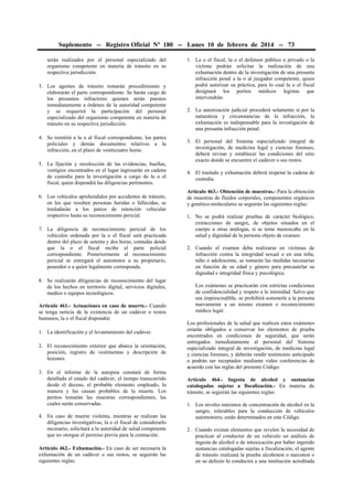 Suplemento -- Registro Oficial Nº 180 -- Lunes 10 de febrero de 2014 -- 73
serán realizados por el personal especializado del
organismo competente en materia de tránsito en su
respectiva jurisdicción.
3. Los agentes de tránsito tomarán procedimiento y
elaborarán el parte correspondiente. Se harán cargo de
los presuntos infractores quienes serán puestos
inmediatamente a órdenes de la autoridad competente
y se requerirá la participación del personal
especializado del organismo competente en materia de
tránsito en su respectiva jurisdicción.
4. Se remitirá a la o al fiscal correspondiente, los partes
policiales y demás documentos relativos a la
infracción, en el plazo de veinticuatro horas.
5. La fijación y recolección de las evidencias, huellas,
vestigios encontrados en el lugar ingresarán en cadena
de custodia para la investigación a cargo de la o el
fiscal, quien dispondrá las diligencias pertinentes.
6. Los vehículos aprehendidos por accidentes de tránsito,
en los que resulten personas heridas o fallecidas, se
trasladarán a los patios de retención vehicular
respectivo hasta su reconocimiento pericial.
7. La diligencia de reconocimiento pericial de los
vehículos ordenada por la o el fiscal será practicada
dentro del plazo de setenta y dos horas, contadas desde
que la o el fiscal recibe el parte policial
correspondiente. Posteriormente al reconocimiento
pericial se entregará el automotor a su propietario,
poseedor o a quien legalmente corresponda.
8. Se realizarán diligencias de reconocimiento del lugar
de los hechos en territorio digital, servicios digitales,
medios o equipos tecnológicos.
Artículo 461.- Actuaciones en caso de muerte.- Cuando
se tenga noticia de la existencia de un cadáver o restos
humanos, la o el fiscal dispondrá:
1. La identificación y el levantamiento del cadáver.
2. El reconocimiento exterior que abarca la orientación,
posición, registro de vestimentas y descripción de
lesiones.
3. En el informe de la autopsia constará de forma
detallada el estado del cadáver, el tiempo transcurrido
desde el deceso, el probable elemento empleado, la
manera y las causas probables de la muerte. Los
peritos tomarán las muestras correspondientes, las
cuales serán conservadas.
4. En caso de muerte violenta, mientras se realizan las
diligencias investigativas, la o el fiscal de considerarlo
necesario, solicitará a la autoridad de salud competente
que no otorgue el permiso previo para la cremación.
Artículo 462.- Exhumación.- En caso de ser necesaria la
exhumación de un cadáver o sus restos, se seguirán las
siguientes reglas:

1. La o el fiscal, la o el defensor público o privado o la
víctima podrán solicitar la realización de una
exhumación dentro de la investigación de una presunta
infracción penal a la o al juzgador competente, quien
podrá autorizar su práctica, para lo cual la o el fiscal
designará los peritos médicos legistas que
intervendrán.
2. La autorización judicial procederá solamente si por la
naturaleza y circunstancias de la infracción, la
exhumación es indispensable para la investigación de
una presunta infracción penal.
3. El personal del Sistema especializado integral de
investigación, de medicina legal y ciencias forenses,
deberá revisar y establecer las condiciones del sitio
exacto donde se encuentre el cadáver o sus restos.
4. El traslado y exhumación deberá respetar la cadena de
custodia.
Artículo 463.- Obtención de muestras.- Para la obtención
de muestras de fluidos corporales, componentes orgánicos
y genético-moleculares se seguirán las siguientes reglas:
1. No se podrá realizar pruebas de carácter biológico,
extracciones de sangre, de objetos situados en el
cuerpo u otras análogas, si se teme menoscabo en la
salud y dignidad de la persona objeto de examen.
2. Cuando el examen deba realizarse en víctimas de
infracción contra la integridad sexual o en una niña,
niño o adolescente, se tomarán las medidas necesarias
en función de su edad y género para precautelar su
dignidad e integridad física y psicológica.
Los exámenes se practicarán con estrictas condiciones
de confidencialidad y respeto a la intimidad. Salvo que
sea imprescindible, se prohibirá someterle a la persona
nuevamente a un mismo examen o reconocimiento
médico legal.
Los profesionales de la salud que realicen estos exámenes
estarán obligados a conservar los elementos de prueba
encontrados en condiciones de seguridad, que serán
entregados inmediatamente al personal del Sistema
especializado integral de investigación, de medicina legal
y ciencias forenses, y deberán rendir testimonio anticipado
o podrán ser receptados mediante video conferencias de
acuerdo con las reglas del presente Código.
Artículo 464.- Ingesta de alcohol y sustancias
catalogadas sujetas a fiscalización.- En materia de
tránsito, se seguirán las siguientes reglas:
1. Los niveles máximos de concentración de alcohol en la
sangre, tolerables para la conducción de vehículos
automotores, están determinados en este Código.
2. Cuando existan elementos que revelen la necesidad de
practicar al conductor de un vehículo un análisis de
ingesta de alcohol o de intoxicación por haber ingerido
sustancias catalogadas sujetas a fiscalización, el agente
de tránsito realizará la prueba alcohotest o narcotest o
en su defecto lo conducirá a una institución acreditada

 