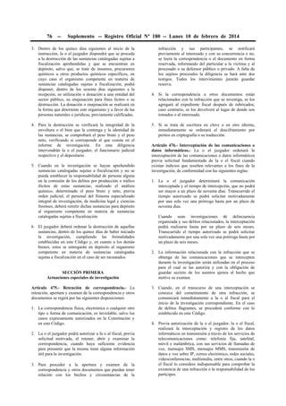 76

--

Suplemento -- Registro Oficial Nº 180 -- Lunes 10 de febrero de 2014

3. Dentro de los quince días siguientes al inicio de la
instrucción, la o el juzgador dispondrá que se proceda
a la destrucción de las sustancias catalogadas sujetas a
fiscalización aprehendidas y que se encuentran en
depósito, salvo que, se trate de insumos, precursores
químicos u otros productos químicos específicos, en
cuyo caso el organismo competente en materia de
sustancias catalogadas sujetas a fiscalización, podrá
disponer, dentro de los sesenta días siguientes a la
recepción, su utilización o donación a una entidad del
sector público, su enajenación para fines lícitos o su
destrucción. La donación o enajenación se realizará en
la forma que determine este organismo y a favor de las
personas naturales o jurídicas, previamente calificadas.
4. Para la destrucción se verificará la integridad de la
envoltura o el bien que la contenga y la identidad de
las sustancias, se comprobará el peso bruto y el peso
neto, verificando si corresponde al que consta en el
informe de investigación. En esta diligencia
intervendrán la o el juzgador, el funcionario judicial
respectivo y el depositario.
5. Cuando en la investigación se hayan aprehendido
sustancias catalogadas sujetas a fiscalización y no se
pueda establecer la responsabilidad de persona alguna
en la comisión de los delitos por producción o tráfico
ilícitos de estas sustancias, realizado el análisis
químico, determinado el peso bruto y neto, previa
orden judicial, el personal del Sistema especializado
integral de investigación, de medicina legal y ciencias
forenses, deberá remitir dichas sustancias para depósito
al organismo competente en materia de sustancias
catalogadas sujetas a fiscalización
6. El juzgador deberá ordenar la destrucción de aquellas
sustancias, dentro de los quince días de haber iniciado
la investigación, cumpliendo las formalidades
establecidas en este Código y, en cuanto a los demás
bienes, estos se entregarán en depósito al organismo
competente en materia de sustancias catalogadas
sujetas a fiscalización en el caso de ser incautados.
SECCIÓN PRIMERA
Actuaciones especiales de investigación
Artículo 475.- Retención de correspondencia.- La
retención, apertura y examen de la correspondencia y otros
documentos se regirá por las siguientes disposiciones:
1. La correspondencia física, electrónica o cualquier otro
tipo o forma de comunicación, es inviolable, salvo los
casos expresamente autorizados en la Constitución y
en este Código.
2. La o el juzgador podrá autorizar a la o al fiscal, previa
solicitud motivada, el retener, abrir y examinar la
correspondencia, cuando haya suficiente evidencia
para presumir que la misma tiene alguna información
útil para la investigación.
3. Para proceder a la apertura y examen de la
correspondencia y otros documentos que puedan tener
relación con los hechos y circunstancias de la

infracción y sus participantes, se notificará
previamente al interesado y con su concurrencia o no,
se leerá la correspondencia o el documento en forma
reservada, informando del particular a la víctima y al
procesado o su defensor público o privado. A falta de
los sujetos procesales la diligencia se hará ante dos
testigos. Todos los intervinientes jurarán guardar
reserva.
4. Si la correspondencia u otros documentos están
relacionados con la infracción que se investiga, se los
agregará al expediente fiscal después de rubricados;
caso contrario, se los devolverá al lugar de donde son
tomados o al interesado.
5. Si se trata de escritura en clave o en otro idioma,
inmediatamente se ordenará el desciframiento por
peritos en criptografía o su traducción.
Artículo 476.- Interceptación de las comunicaciones o
datos informáticos.- La o el juzgador ordenará la
interceptación de las comunicaciones o datos informáticos
previa solicitud fundamentada de la o el fiscal cuando
existan indicios que resulten relevantes a los fines de la
investigación, de conformidad con las siguientes reglas:
1. La o el juzgador determinará la comunicación
interceptada y el tiempo de intercepción, que no podrá
ser mayor a un plazo de noventa días. Transcurrido el
tiempo autorizado se podrá solicitar motivadamente
por una sola vez una prórroga hasta por un plazo de
noventa días.
Cuando sean investigaciones de delincuencia
organizada y sus delitos relacionados, la interceptación
podrá realizarse hasta por un plazo de seis meses.
Transcurrido el tiempo autorizado se podrá solicitar
motivadamente por una sola vez una prórroga hasta por
un plazo de seis meses.
2. La información relacionada con la infracción que se
obtenga de las comunicaciones que se intercepten
durante la investigación serán utilizadas en el proceso
para el cual se las autoriza y con la obligación de
guardar secreto de los asuntos ajenos al hecho que
motive su examen.
3. Cuando, en el transcurso de una interceptación se
conozca del cometimiento de otra infracción, se
comunicará inmediatamente a la o al fiscal para el
inicio de la investigación correspondiente. En el caso
de delitos flagrantes, se procederá conforme con lo
establecido en este Código.
4. Previa autorización de la o el juzgador, la o el fiscal,
realizará la interceptación y registro de los datos
informáticos en transmisión a través de los servicios de
telecomunicaciones como: telefonía fija, satelital,
móvil e inalámbrica, con sus servicios de llamadas de
voz, mensajes SMS, mensajes MMS, transmisión de
datos y voz sobre IP, correo electrónico, redes sociales,
videoconferencias, multimedia, entre otros, cuando la o
el fiscal lo considere indispensable para comprobar la
existencia de una infracción o la responsabilidad de los
partícipes.

 