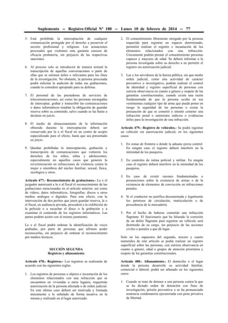 Suplemento -- Registro Oficial Nº 180 -- Lunes 10 de febrero de 2014 -- 77
5. Está prohibida la interceptación de cualquier
comunicación protegida por el derecho a preservar el
secreto profesional y religioso. Las actuaciones
procesales que violenten esta garantía carecen de
eficacia probatoria, sin perjuicio de las respectivas
sanciones.
6. Al proceso solo se introducirá de manera textual la
transcripción de aquellas conversaciones o parte de
ellas que se estimen útiles o relevantes para los fines
de la investigación. No obstante, la persona procesada
podrá solicitar la audición de todas sus grabaciones,
cuando lo considere apropiado para su defensa.
7. El personal de las prestadoras de servicios de
telecomunicaciones, así como las personas encargadas
de interceptar, grabar y transcribir las comunicaciones
o datos informáticos tendrán la obligación de guardar
reserva sobre su contenido, salvo cuando se las llame a
declarar en juicio.
8. El medio de almacenamiento de la información
obtenida durante la interceptación deberá ser
conservado por la o el fiscal en un centro de acopio
especializado para el efecto, hasta que sea presentado
en juicio.
9. Quedan prohibidas la interceptación, grabación y
transcripción de comunicaciones que vulneren los
derechos de los niños, niñas y adolescentes,
especialmente en aquellos casos que generen la
revictimización en infracciones de violencia contra la
mujer o miembros del núcleo familiar, sexual, física,
sicológica y otros.
Artículo 477.- Reconocimiento de grabaciones.- La o el
juzgador autorizará a la o al fiscal el reconocimiento de las
grabaciones mencionadas en el artículo anterior, así como
de vídeos, datos informáticos, fotografías, discos u otros
medios análogos o digitales. Para este efecto, con la
intervención de dos peritos que juren guardar reserva, la o
el fiscal, en audiencia privada, procederá a la exhibición de
la película o a escuchar el disco o la grabación y a
examinar el contenido de los registros informáticos. Las
partes podrán asistir con el mismo juramento.
La o el fiscal podrá ordenar la identificación de voces
grabadas, por parte de personas que afirmen poder
reconocerlas, sin perjuicio de ordenar el reconocimiento
por medios técnicos.
SECCIÓN SEGUNDA
Registros y allanamiento
Artículo 478.- Registros.- Los registros se realizarán de
acuerdo con las siguientes reglas:
1. Los registros de personas u objetos e incautación de los
elementos relacionados con una infracción que se
encuentren en viviendas u otros lugares, requerirán
autorización de la persona afectada o de orden judicial.
En este último caso deberá ser motivada y limitada
únicamente a lo señalado de forma taxativa en la
misma y realizado en el lugar autorizado.

2. El consentimiento libremente otorgado por la persona
requerida para registrar un espacio determinado,
permitirá realizar el registro e incautación de los
elementos relacionados con una infracción.
Únicamente podrán prestar el consentimiento personas
capaces y mayores de edad. Se deberá informar a la
persona investigada sobre su derecho a no permitir el
registro sin autorización judicial.
3. Las y los servidores de la fuerza pública, sin que medie
orden judicial, como una actividad de carácter
preventivo o investigativo, podrán realizar el control
de identidad y registro superficial de personas con
estricta observancia en cuanto a género y respeto de las
garantías constitucionales, cuando exista una razón
fundamentada de que la persona oculta en sus
vestimentas cualquier tipo de arma que pueda poner en
riesgo la seguridad de las personas o exista la
presunción de que se cometió o intentó cometer una
infracción penal o suministre indicios o evidencias
útiles para la investigación de una infracción.
Artículo 479.- Registro de vehículos.- Se podrá registrar
un vehículo sin autorización judicial, en los siguientes
casos:
1. En zonas de frontera o donde la aduana ejerza control.
En ningún caso el registro deberá interferir en la
intimidad de los pasajeros.
2. En controles de rutina policial y militar. En ningún
caso el registro deberá interferir en la intimidad de los
pasajeros.
3. En caso de existir razones fundamentadas o
presunciones sobre la existencia de armas o de la
existencia de elementos de convicción en infracciones
penales.
4. Si el conductor no justifica documentada y legalmente
los permisos de circulación, matriculación o de
procedencia de la mercadería.
5. Por el hecho de haberse cometido una infracción
flagrante. El funcionario que ha falseado la comisión
de un delito flagrante para registrar un vehículo será
destituido de su cargo, sin perjuicio de las acciones
civiles o penales a que dé lugar.
Solo en los supuestos del segundo, tercero y cuarto
numerales de este artículo se podrá realizar un registro
superficial sobre las personas, con estricta observancia en
cuanto a género, edad o grupos de atención prioritaria y
respeto de las garantías constitucionales.
Artículo 480.- Allanamiento.- El domicilio o el lugar
donde la persona desarrolle su actividad familiar,
comercial o laboral, podrá ser allanado en los siguientes
casos:
1. Cuando se trate de detener a una persona contra la que
se ha dictado orden de detención con fines de
investigación, prisión preventiva o se ha pronunciado
sentencia condenatoria ejecutoriada con pena privativa
de libertad.

 