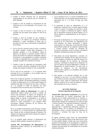 78

--

Suplemento -- Registro Oficial Nº 180 -- Lunes 10 de febrero de 2014

2. Cuando la Policía Nacional esté en persecución
ininterrumpida de una persona que ha cometido un
delito flagrante.
3. Cuando se trate de impedir la consumación de una
infracción que se está realizando o de socorrer a sus
víctimas.
4. Cuando se trate de socorrer a las víctimas de un
accidente del que pueda correr peligro la vida de las
personas.
5. Cuando se trate de recaudar la cosa sustraída o
reclamada o los objetos que constituyan elementos
probatorios o estén vinculados al hecho que se
investiga. En estos casos se procederá a la aprehensión
de los bienes.
6. En los casos de violencia contra la mujer o miembros
del núcleo familiar, cuando deba recuperarse a la
agredida, agredido, o a sus familiares; cuando la
agresora o el agresor se encuentre armado o bajo los
efectos del alcohol, de sustancias catalogadas sujetas a
fiscalización o esté agrediendo a su pareja o poniendo
en riesgo la integridad física, psicológica o sexual de
cualquier miembro de la familia de la víctima.
7. Cuando se trate de situaciones de emergencia, tales
como: incendio, explosión, inundación u otra clase de
estragos que pongan en peligro la vida o la propiedad.
En los casos de los numerales 1 y 5 se requerirá orden
motivada de la o el juzgador y en los demás casos no
requerirá formalidad alguna.
Para evitar la fuga de personas o la extracción de armas,
instrumentos, objetos o documentos probatorios y mientras
se ordena el allanamiento, la o el fiscal podrá disponer la
vigilancia del lugar, la retención de las cosas y solicitar a
la o al juzgador la orden de detención con fines
investigativos para las personas que se encuentren en él.
Artículo 481.- Orden de allanamiento.- La orden de
allanamiento deberá constar por escrito y señalar los
motivos que determinan el registro, las diligencias por
practicar, la dirección o ubicación concreta del lugar o
lugares donde se ejecute el allanamiento y su fecha de
expedición. En casos de urgencia, la o el fiscal podrá
solicitar la orden verbalmente o por cualquier medio
conveniente, dejando constancia de los motivos que
determinen el allanamiento.
De no ser posible la descripción exacta del lugar o lugares
por registrar, la o el fiscal indicará los argumentos para
que, a pesar de ello, se deberá proceder al operativo. En
ninguna circunstancia podrá emitirse órdenes de registro y
allanamiento arbitrarios.
La o el juzgador podrá autorizar el allanamiento por
cualquier medio, dejando constancia de dicho acto.
Artículo 482.- Procedimiento del allanamiento.- El
allanamiento deberá realizarse de conformidad con las
siguientes reglas:

1. Con la presencia de la o el fiscal acompañado de la
Policía Nacional, sin que puedan ingresar personas no
autorizadas por la o el fiscal al lugar que deba
allanarse.
2. Si presentada la orden de allanamiento, la o el
propietario o habitante de la vivienda, lugar de trabajo
o local, se resiste a la entrega de la persona o de las
cosas o al ingreso o exhibición de lugares u objetos
que se encuentren al interior de dichos lugares, el o la
fiscal ordenará el quebrantamiento de las puertas o
cerraduras.
3. Practicado el allanamiento, la o el fiscal reconocerá en
presencia de los concurrentes las dependencias del
local allanado, las armas, documentos u objetos
concernientes a la infracción. El personal del Sistema
especializado integral de investigación, medicina legal
y ciencias forenses, recogerá los elementos de
convicción pertinentes, previo inventario, descripción
detallada y embalaje para cadena de custodia.
4. Para allanar una misión diplomática o consular o la
residencia de los miembros de las respectivas misiones,
la o el juzgador se dirigirá con copia del proceso a la
entidad encargada de las políticas de relaciones
exteriores, solicitando la práctica de la diligencia. En
caso de negativa del agente diplomático o consular, el
allanamiento no podrá realizarse. En todo caso, se
acogerá lo dispuesto en las convenciones
internacionales vigentes en la República del Ecuador
sobre la materia.
5. Para detener a las personas prófugas que se han
refugiado en una nave o en una aeronave extranjera
que se halle en territorio ecuatoriano, la reclamación de
entrega se hará, según las disposiciones del numeral
anterior, inclusive en los casos de negativa o silencio
del comandante de la nave o aeronave.
SECCIÓN TERCERA
Técnicas especiales de investigación
Artículo 483.- Operaciones encubiertas.- En el curso de
las investigaciones de manera excepcional, bajo la
dirección de la unidad especializada de la Fiscalía, se
podrá planificar y ejecutar con el personal del Sistema
especializado integral de investigación, de medicina legal
y ciencias forenses, una operación encubierta y autorizar a
sus agentes para involucrarse o introducirse en
organizaciones o agrupaciones delictuales ocultando su
identidad oficial, con el objetivo de identificar a los
participantes, reunir y recoger información, elementos de
convicción y evidencia útil para los fines de la
investigación.
El agente encubierto estará exento de responsabilidad
penal o civil por aquellos delitos en que deba incurrir o que
no haya podido impedir, siempre que sean consecuencia
necesaria del desarrollo de la investigación y guarden la
debida proporcionalidad con la finalidad de la misma, caso
contrario será sancionado de conformidad con las normas
jurídicas pertinentes.

 