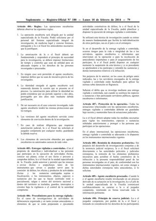Suplemento -- Registro Oficial Nº 180 -- Lunes 10 de febrero de 2014 -- 79
Artículo 484.- Reglas.- Las operaciones encubiertas
deberán observar las siguientes reglas:
1. La operación encubierta será dirigida por la unidad
especializada de la Fiscalía. Podrá solicitarse por el
personal del Sistema especializado integral de
investigación, de medicina legal y ciencias forenses,
entregando a la o al fiscal los antecedentes necesarios
que la justifiquen.
2. La autorización de la o el fiscal deberá ser
fundamentada y responderá al principio de necesidad
para la investigación, se deberá imponer limitaciones
de tiempo y controles que sean de utilidad para un
adecuado respeto a los derechos de las personas
investigadas o procesadas.
3. En ningún caso será permitido al agente encubierto,
impulsar delitos que no sean de iniciativa previa de los
investigados.
4. La identidad otorgada al agente encubierto será
mantenida durante la versión que se presente en el
proceso. La autorización para utilizar la identidad no
podrá extenderse por un período superior a dos años,
prorrogable por dos años más mediante debida
justificación.
5. De ser necesario en el caso concreto investigado, todo
agente encubierto tendrá las mismas protecciones que
los testigos.
6. Las versiones del agente encubierto servirán como
elementos de convicción dentro de la investigación.
7. En caso de realizar diligencias que requieran
autorización judicial, la o el Fiscal las solicitará al
juzgador competente por cualquier medio, guardando
la debida reserva.
8. Los elementos de convicción obtenidos por agentes
encubiertos no autorizados carecen de todo valor.
Artículo 485.- Entregas vigiladas o controladas.- Con el
propósito de identificar e individualizar a las personas
que participen en la ejecución de actividades ilícitas,
conocer sus planes, evitar el uso ilícito o prevenir y
comprobar delitos, la o el fiscal de la unidad especializada
de la Fiscalía podrá autorizar y permitir que las remesas
o envíos ilícitos o sospechosos tanto de los
instrumentos que sirvan o puedan servir para la
comisión de delitos, los efectos y productos de actividades
ilícitas
y
las
sustancias catalogadas sujetas a
fiscalización; o los instrumentos, objetos, especies o
sustancias por las que se hayan sustituido total o
parcialmente, salgan o entren del territorio nacional y
dentro del territorio se trasladen, guarden, intercepten o
circulen bajo la vigilancia o el control de la autoridad
competente.
Artículo 486.- Procedimiento para la entrega vigilada.En el curso de investigaciones de actividades de
delincuencia organizada y en tanto existan antecedentes o
elementos de que se están preparando o ejecutando

actividades constitutivas de delitos, la o el fiscal de la
unidad especializada de la Fiscalía, podrá planificar y
disponer la ejecución de entregas vigiladas o controladas.
Se utilizará esta técnica de investigación cuando se estime
de manera fundamentada que facilita la individualización
de otros partícipes, sea en el país o en el extranjero.
Si en el desarrollo de la entrega vigilada o controlada,
ocurren riesgos para la vida o integridad de las o los
servidores, agentes encubiertos o informantes que
intervienen en la operación o para la recolección de
antecedentes importantes o para el aseguramiento de los
partícipes, la o el fiscal podrá disponer en cualquier
momento la suspensión de esta técnica y si es procedente
se aprehenderá a los partícipes y retendrá las sustancias y
demás instrumentos relativos a la infracción.
Sin perjuicio de lo anterior, en los casos de peligro antes
indicados, las y los servidores encargados de la entrega
vigilada o controlada están facultados para aplicar las
normas sobre detención en flagrancia.
Subsiste el delito que se investiga mediante una entrega
vigilada o controlada, aun cuando se sustituya las especies
o sustancias o han participado servidores públicos, agentes
encubiertos o informantes.
Artículo 487.- Protección de la operación.- Todas las
actuaciones relacionadas con las operaciones encubiertas,
entregas vigiladas o controladas deberán ser guardadas
bajo secreto y mantenidas fuera de actuaciones judiciales.
La o el fiscal deberá adoptar todas las medidas necesarias
para vigilar los instrumentos, especies o sustancias
señaladas anteriormente y proteger a las personas que
participen en las operaciones.
En el plano internacional, las operaciones encubiertas,
entrega vigilada o controlada se adecuarán a lo dispuesto
en los instrumentos internacionales vigentes.
Artículo 488.- Remisión de elementos probatorios.- Sin
perjuicio del desarrollo de investigaciones conjuntas y de
la asistencia judicial recíproca, la o el fiscal solicitará
directamente a las autoridades policiales y judiciales
extranjeras, la remisión de los elementos probatorios
necesarios para acreditar el hecho constitutivo de la
infracción y la presunta responsabilidad penal de las
personas investigadas en el país, de conformidad con los
instrumentos internacionales vigentes, así como otorgar a
dichas autoridades extranjeras tales antecedentes, si lo
solicitan.
Artículo 489.- Agente encubierto procesado.- Cuando la
o el agente encubierto resulte involucrado en un proceso
derivado de su actuación en la investigación, la o el jefe de
la unidad especializada de la Fiscalía comunicará
confidencialmente su carácter a la o al juzgador
competente, remitiendo en forma reservada toda la
información pertinente.
Artículo 490.- Principio de reserva judicial.- La o el
juzgador competente, por pedido de la o el fiscal y
tomando en consideración los derechos de los participantes

 