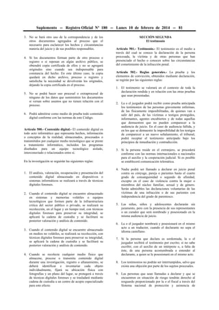 Suplemento -- Registro Oficial Nº 180 -- Lunes 10 de febrero de 2014 -- 81
3. No se hará otro uso de la correspondencia y de los
otros documentos agregados al proceso que el
necesario para esclarecer los hechos y circunstancias
materia del juicio y de sus posibles responsables.
4. Si los documentos forman parte de otro proceso o
registro o si reposan en algún archivo público, se
obtendrá copia certificada de ellos y no se agregará
originales sino cuando sea indispensable para
constancia del hecho. En este último caso, la copia
quedará en dicho archivo, proceso o registro y
satisfecha la necesidad se devolverán los originales,
dejando la copia certificada en el proceso.
5. No se podrá hacer uso procesal o extraprocesal de
ninguno de los datos que suministren los documentos
si versan sobre asuntos que no tienen relación con el
proceso.
6. Podrá admitirse como medio de prueba todo contenido
digital conforme con las normas de este Código.
Artículo 500.- Contenido digital.- El contenido digital es
todo acto informático que representa hechos, información
o conceptos de la realidad, almacenados, procesados o
transmitidos por cualquier medio tecnológico que se preste
a tratamiento informático, incluidos los programas
diseñados para un equipo tecnológico aislado,
interconectado o relacionados entre sí.
En la investigación se seguirán las siguientes reglas:
1. El análisis, valoración, recuperación y presentación del
contenido digital almacenado en dispositivos o
sistemas informáticos se realizará a través de técnicas
digitales forenses.
2. Cuando el contenido digital se encuentre almacenado
en sistemas y memorias volátiles o equipos
tecnológicos que formen parte de la infraestructura
critica del sector público o privado, se realizará su
recolección, en el lugar y en tiempo real, con técnicas
digitales forenses para preservar su integridad, se
aplicará la cadena de custodia y se facilitará su
posterior valoración y análisis de contenido.
3. Cuando el contenido digital se encuentre almacenado
en medios no volátiles, se realizará su recolección, con
técnicas digitales forenses para preservar su integridad,
se aplicará la cadena de custodia y se facilitará su
posterior valoración y análisis de contenido.
4. Cuando se recolecte cualquier medio físico que
almacene, procese o transmita contenido digital
durante una investigación, registro o allanamiento, se
deberá identificar e inventariar cada objeto
individualmente, fijará su ubicación física con
fotografías y un plano del lugar, se protegerá a través
de técnicas digitales forenses y se trasladará mediante
cadena de custodia a un centro de acopio especializado
para este efecto.

SECCIÓN SEGUNDA
El testimonio
Artículo 501.- Testimonio.- El testimonio es el medio a
través del cual se conoce la declaración de la persona
procesada, la víctima y de otras personas que han
presenciado el hecho o conocen sobre las circunstancias
del cometimiento de la infracción penal.
Artículo 502.- Reglas generales.- La prueba y los
elementos de convicción, obtenidos mediante declaración,
se regirán por las siguientes reglas:
1. El testimonio se valorará en el contexto de toda la
declaración rendida y en relación con las otras pruebas
que sean presentadas.
2. La o el juzgador podrá recibir como prueba anticipada
los testimonios de las personas gravemente enfermas,
de las físicamente imposibilitadas, de quienes van a
salir del país, de las víctimas o testigos protegidos,
informantes, agentes encubiertos y de todas aquellas
que demuestren que no pueden comparecer a la
audiencia de juicio. En el caso de audiencia fallida, y
en los que se demuestre la imposibilidad de los testigos
de comparecer a un nuevo señalamiento, el tribunal,
podrá receptar el testimonio anticipado bajo los
principios de inmediación y contradicción.
3. Si la persona reside en el extranjero, se procederá
conforme con las normas internacionales o nacionales
para el auxilio y la cooperación judicial. Si es posible
se establecerá comunicación telemática.
4. Nadie podrá ser llamado a declarar en juicio penal
contra su cónyuge, pareja o parientes hasta el cuarto
grado de consanguinidad o segundo de afinidad,
excepto en el caso de violencia contra la mujer o
miembros del núcleo familiar, sexual y de género.
Serán admisibles las declaraciones voluntarias de las
víctimas de una infracción o de sus parientes con
independencia del grado de parentesco.
5. Las niñas, niños y adolescentes declararán sin
juramento, pero con la presencia de sus representantes
o un curador que será nombrado y posesionado en la
misma audiencia de juicio.
6. La o el juzgador nombrará y posesionará en el mismo
acto a un traductor, cuando el declarante no sepa el
idioma castellano.
7. Si la persona que declara es sordomuda, la o el
juzgador recibirá el testimonio por escrito; si no sabe
escribir, con el auxilio de un intérprete o, a falta de
éste, de una persona acostumbrada a entender al
declarante, a quien se le posesionará en el mismo acto.
8. Los testimonios no podrán ser interrumpidos, salvo que
exista una objeción por parte de los sujetos procesales.
9. Las personas que sean llamadas a declarar y que se
encuentren en situación de riesgo tendrán derecho al
resguardo proporcionado por la o el fiscal a través del
Sistema nacional de protección y asistencia de

 