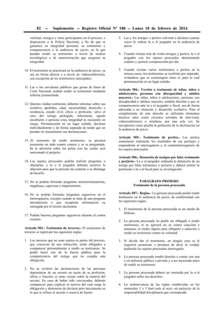 82

--

Suplemento -- Registro Oficial Nº 180 -- Lunes 10 de febrero de 2014

víctimas, testigos y otros participantes en el proceso, o
disposición a la Policía Nacional, a fin de que se
garantice su integridad personal, su testimonio y
comparecencia a la audiencia de juicio, en la que
puedan rendir su testimonio a través de medios
tecnológicos o de caracterización que aseguren su
integridad.

3. Las y los testigos o peritos volverán a declarar cuantas
veces lo ordene la o el juzgador en la audiencia de
juicio.

10. El testimonio se practicará en la audiencia de juicio, ya
sea en forma directa o a través de videoconferencia,
con excepción de los testimonios anticipados.

5. Cuando existan varios testimonios o peritos en la
misma causa, los testimonios se recibirán por separado,
evitándose que se comuniquen entre sí, para lo cual
permanecerán en un lugar aislado.

11. Las o los servidores públicos que gozan de fuero de
Corte Nacional, podrán rendir su testimonio mediante
informe juramentado.
12. Quienes rindan testimonio deberán informar sobre sus
nombres, apellidos, edad, nacionalidad, domicilio o
residencia, estado civil, oficio o profesión, salvo el
caso del testigo protegido, informante, agente
encubierto o persona cuya integridad se encuentre en
riesgo. Permanecerán en un lugar aislado, declaran
individualmente y de forma separada de modo que no
puedan oír mutuamente sus declaraciones.
13. Al momento de rendir testimonio, se prestará
juramento en todo cuanto conoce y se es preguntada.
Se le advertirá sobre las penas con las cuales será
sancionado el perjurio.
14. Los sujetos procesales podrán realizar preguntas u
objetarlas, y la o el juzgador deberán resolver la
objeción para que la persona las conteste o se abstenga
de hacerlo.

4. Cuando existan más de veinte testigos y peritos, la o el
juzgador con los sujetos procesales determinarán
cuántos y quiénes comparecerán por día.

Artículo 504.- Versión o testimonio de niñas, niños o
adolescentes, personas con discapacidad y adultos
mayores.- Las niñas, niños o adolescentes, personas con
discapacidad y adultos mayores, tendrán derecho a que su
comparecencia ante la o el juzgador o fiscal, sea de forma
adecuada a su situación y desarrollo evolutivo. Para el
cumplimiento de este derecho se utilizarán elementos
técnicos tales como circuitos cerrados de televisión,
videoconferencia o similares, por una sola vez. Se
incorporará como prueba la grabación de la declaración en
la audiencia de juicio.
Artículo 505.- Testimonio de peritos.- Los peritos
sustentarán oralmente los resultados de sus peritajes y
responderán al interrogatorio y al contrainterrogatorio de
los sujetos procesales.
Artículo 506.- Detención de testigos por falso testimonio
y perjurio.- La o el juzgador ordenará la detención de un
testigo por falso testimonio o perjurio y deberá remitir lo
pertinente a la o al fiscal para su investigación.

15. No se podrán formular preguntas autoincriminatorias,
engañosas, capciosas o impertinentes.

PARÁGRAFO PRIMERO
Testimonio de la persona procesada

16. No se podrán formular preguntas sugestivas en el
interrogatorio, excepto cuando se trate de una pregunta
introductoria o que recapitule información ya
entregada por el mismo declarante.

Artículo 507.- Reglas.- La persona procesada podrá rendir
testimonio en la audiencia de juicio, de conformidad con
las siguientes reglas:

17. Podrán hacerse preguntas sugestivas durante el contra
examen.
Artículo 503.- Testimonio de terceros.- El testimonio de
terceros se regirá por las siguientes reglas:
1. Los terceros que no sean sujetos ni partes del proceso,
que conozcan de una infracción, serán obligados a
comparecer personalmente a rendir su testimonio. Se
podrá hacer uso de la fuerza pública para la
comparecencia del testigo que no cumpla esta
obligación.
2. No se recibirá las declaraciones de las personas
depositarias de un secreto en razón de su profesión,
oficio o función, si estas versan sobre la materia del
secreto. En caso de haber sido convocadas, deberán
comparecer para explicar el motivo del cual surge la
obligación y abstenerse de declarar pero únicamente en
lo que se refiere al secreto o reserva de fuente.

1. El testimonio de la persona procesada es un medio de
defensa.
2. La persona procesada no podrá ser obligada a rendir
testimonio, ni se ejercerá en su contra coacción o
amenaza, ni medio alguno para obligarlo o inducirlo a
rendir su testimonio contra su voluntad.
3. Si decide dar el testimonio, en ningún caso se le
requerirá juramento o promesa de decir la verdad,
pudiendo los sujetos procesales interrogarlo.
4. La persona procesada tendrá derecho a contar con una
o un defensor público o privado y a ser asesorada antes
de rendir su testimonio.
5. La persona procesada deberá ser instruida por la o el
juzgador sobre sus derechos.
6. La inobservancia de las reglas establecidas en los
numerales 2 y 3 hará nulo el acto, sin perjuicio de la
responsabilidad disciplinaria que corresponda.

 