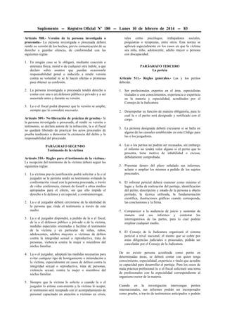 Suplemento -- Registro Oficial Nº 180 -- Lunes 10 de febrero de 2014 -- 83
Artículo 508.- Versión de la persona investigada o
procesada.- La persona investigada o procesada deberá
rendir su versión de los hechos, previa comunicación de su
derecho a guardar silencio, de conformidad con las
siguientes reglas:
1. En ningún caso se le obligará, mediante coacción o
amenaza física, moral o de cualquier otra índole, a que
declare sobre asuntos que puedan ocasionarle
responsabilidad penal o inducirla a rendir versión
contra su voluntad ni se le hacen ofertas o promesas
para obtener su confesión.
2. La persona investigada o procesada tendrá derecho a
contar con una o un defensor público o privado y a ser
asesorada antes y durante su versión.
3. La o el fiscal podrá disponer que la versión se amplíe,
siempre que lo considere necesario.
Artículo 509.- No liberación de práctica de prueba.- Si
la persona investigada o procesada, al rendir su versión o
testimonio, se declara autora de la infracción, la o el fiscal
no quedará liberado de practicar los actos procesales de
prueba tendientes a demostrar la existencia del delito y la
responsabilidad del procesado.
PARÁGRAFO SEGUNDO
Testimonio de la víctima
Artículo 510.- Reglas para el testimonio de la víctima.La recepción del testimonio de la víctima deberá seguir las
siguientes reglas:
1. La víctima previa justificación podrá solicitar a la o al
juzgador se le permita rendir su testimonio evitando la
confrontación visual con la persona procesada, a través
de video conferencia, cámara de Gesell u otros medios
apropiados para el efecto, sin que ello impida el
derecho a la defensa y en especial, a contrainterrogar.
2. La o el juzgador deberá cerciorarse de la identidad de
la persona que rinde el testimonio a través de este
medio.
3. La o el juzgador dispondrá, a pedido de la o el fiscal,
de la o el defensor público o privado o de la víctima,
medidas especiales orientadas a facilitar el testimonio
de la víctima y en particular de niñas, niños,
adolescentes, adultos mayores o víctimas de delitos
contra la integridad sexual o reproductiva, trata de
personas, violencia contra la mujer o miembros del
núcleo familiar.

tales como psicólogos, trabajadores sociales,
psiquiatras o terapeutas, entre otros. Esta norma se
aplicará especialmente en los casos en que la víctima
sea niña, niño, adolescente, adulto mayor o persona
con discapacidad.
PARÁGRAFO TERCERO
La pericia
Artículo 511.- Reglas generales.- Las y los peritos
deberán:
1. Ser profesionales expertos en el área, especialistas
titulados o con conocimientos, experiencia o experticia
en la materia y especialidad, acreditados por el
Consejo de la Judicatura.
2. Desempeñar su función de manera obligatoria, para lo
cual la o el perito será designado y notificado con el
cargo.
3. La persona designada deberá excusarse si se halla en
alguna de las causales establecidas en este Código para
las o los juzgadores.
4. Las o los peritos no podrán ser recusados, sin embargo
el informe no tendrá valor alguno si el perito que lo
presenta, tiene motivo de inhabilidad o excusa,
debidamente comprobada.
5. Presentar dentro del plazo señalado sus informes,
aclarar o ampliar los mismos a pedido de los sujetos
procesales.
6. El informe pericial deberá contener como mínimo el
lugar y fecha de realización del peritaje, identificación
del perito, descripción y estado de la persona u objeto
peritado, la técnica utilizada, la fundamentación
científica, ilustraciones gráficas cuando corresponda,
las conclusiones y la firma.
7. Comparecer a la audiencia de juicio y sustentar de
manera oral sus informes y contestar los
interrogatorios de las partes, para lo cual podrán
emplear cualquier medio.
8. El Consejo de la Judicatura organizará el sistema
pericial a nivel nacional, el monto que se cobre por
estas diligencias judiciales o procesales, podrán ser
canceladas por el Consejo de la Judicatura.

4. La o el juzgador, adoptará las medidas necesarias para
evitar cualquier tipo de hostigamiento o intimidación a
la víctima, especialmente en casos de delitos contra la
integridad sexual o reproductiva, trata de personas,
violencia sexual, contra la mujer o miembros del
núcleo familiar.

De no existir persona acreditada como perito en
determinadas áreas, se deberá contar con quien tenga
conocimiento, especialidad, experticia o título que acredite
su capacidad para desarrollar el peritaje. Para los casos de
mala práctica profesional la o el fiscal solicitará una terna
de profesionales con la especialidad correspondiente al
organismo rector de la materia.

5. Siempre que la víctima lo solicite o cuando la o el
juzgador lo estime conveniente y la víctima lo acepte,
el testimonio será receptado con el acompañamiento de
personal capacitado en atención a víctimas en crisis,

Cuando en la investigación intervengan peritos
internacionales, sus informes podrán ser incorporados
como prueba, a través de testimonios anticipados o podrán

 
