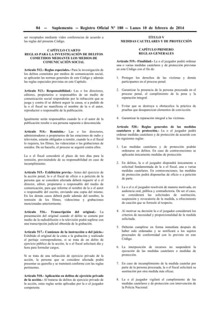 84

--

Suplemento -- Registro Oficial Nº 180 -- Lunes 10 de febrero de 2014

ser receptados mediante video conferencias de acuerdo a
las reglas del presente Código.

TÍTULO V
MEDIDAS CAUTELARES Y DE PROTECCIÓN

CAPÍTULO CUARTO
REGLAS PARA LA INVESTIGACIÓN DE DELITOS
COMETIDOS MEDIANTE LOS MEDIOS DE
COMUNICACIÓN SOCIAL

CAPÍTULO PRIMERO
REGLAS GENERALES

Artículo 512.- Reglas especiales.- Para la investigación de
los delitos cometidos por medios de comunicación social,
se aplicarán las normas generales de este Código y además
las reglas especiales previstas en este Capítulo.

Artículo 519.- Finalidad.- La o el juzgador podrá ordenar
una o varias medidas cautelares y de protección previstas
en este Código con el fin de:
1. Proteger los derechos de las víctimas y demás
participantes en el proceso penal.

Artículo 513.- Responsabilidad.- Las o los directores,
editores, propietarios o responsables de un medio de
comunicación social responderán por la infracción que se
juzga y contra él se deberá seguir la causa, si a pedido de
la o el fiscal no manifiesta el nombre de la o el autor,
reproductor o responsable de la publicación.

2. Garantizar la presencia de la persona procesada en el
proceso penal, el cumplimiento de la pena y la
reparación integral.

Igualmente serán responsables cuando la o el autor de la
publicación resulte o sea persona supuesta o desconocida.

4. Garantizar la reparación integral a las víctimas.

Artículo 514.- Remisión.- Las o los directores,
administradores o propietarios de las estaciones de radio y
televisión, estarán obligados a remitir, cuando la o el fiscal
lo requiera, los filmes, las videocintas o las grabaciones de
sonidos. De no hacerlo, el proceso se seguirá contra ellos.
La o el fiscal concederá el plazo de tres días para la
remisión, previniéndole de su responsabilidad en caso de
incumplimiento.
Artículo 515.- Exhibición previa.- Antes del ejercicio de
la acción penal, la o el fiscal de oficio o a petición de la
persona que se considere afectada deberá requerir al o el
director, editor, propietario o responsable del medio de
comunicación, para que informe el nombre de la o el autor
o responsable del escrito, enviando una copia del mismo.
En los demás casos deberá pedir además del nombre, la
remisión de los filmes, videocintas y grabaciones
mencionadas anteriormente.
Artículo 516.- Transcripción del original.- La
presentación del original cuando el delito se cometa por
medio de la radiodifusión o la televisión podrá suplirse con
una transcripción judicial obtenida de la grabación.
Artículo 517.- Comienzo de la instrucción o del juicio.Exhibido el original de la cinta o la grabación y realizado
el peritaje correspondiente, si se trata de un delito de
ejercicio público de la acción, la o el fiscal solicitará día y
hora para formular cargos.
Si se trata de una infracción de ejercicio privado de la
acción, la persona que se considere afectada podrá
presentar su querella y se tramitará conforme con las reglas
pertinentes.
Artículo 518.- Aplicación en delitos de ejercicio privado
de la acción.- Al tratarse de delitos de ejercicio privado de
la acción, estas reglas serán aplicadas por la o el juzgador
competente.

3. Evitar que se destruya u obstaculice la práctica de
pruebas que desaparezcan elementos de convicción.

Artículo 520.- Reglas generales de las medidas
cautelares y de protección.- La o el juzgador podrá
ordenar medidas cautelares y de protección de acuerdo con
las siguientes reglas:
1. Las medidas cautelares y de protección podrán
ordenarse en delitos. En caso de contravenciones se
aplicarán únicamente medidas de protección.
2. En delitos, la o el juzgador dispondrá únicamente a
solicitud fundamentada de la o el fiscal, una o varias
medidas cautelares. En contravenciones, las medidas
de protección podrá disponerlas de oficio o a petición
de parte.
3. La o el o el juzgador resolverá de manera motivada, en
audiencia oral, pública y contradictoria. De ser el caso,
se considerará las solicitudes de sustitución,
suspensión y revocatoria de la medida, u ofrecimiento
de caución que se formule al respecto.
4. Al motivar su decisión la o el juzgador considerará los
criterios de necesidad y proporcionalidad de la medida
solicitada.
5. Deberán cumplirse en forma inmediata después de
haber sido ordenadas y se notificará a los sujetos
procesales de conformidad con lo previsto en este
Código.
6. La interposición de recursos no suspenderá la
ejecución de las medidas cautelares o medidas de
protección.
7. En caso de incumplimiento de la medida cautelar por
parte de la persona procesada, la o el fiscal solicitará su
sustitución por otra medida más eficaz.
8. La o el juzgador vigilará el cumplimiento de las
medidas cautelares y de protección con intervención de
la Policía Nacional.

 