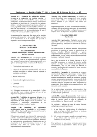 Suplemento -- Registro Oficial Nº 180 -- Lunes 10 de febrero de 2014 -- 85
Artículo 521.- Audiencia de sustitución, revisión,
revocatoria o suspensión de medida cautelar y
protección.- Cuando concurran hechos nuevos que así lo
justifiquen o se obtengan evidencias nuevas que acrediten
hechos antes no justificados, la o el fiscal, la o el defensor
público o privado, de considerarlo pertinente, solicitará a
la o al juzgador la sustitución de las medidas cautelares por
otras. De igual forma la o el juzgador dictará una medida
negada anteriormente. No se requerirá solicitud de la o el
fiscal cuando se trate de medidas de protección.

Artículo 525.- Arresto domiciliario.- El control del
arresto domiciliario estará a cargo de la o del juzgador,
quien puede verificar su cumplimiento a través de la
Policía Nacional o por cualquier otro medio que
establezca.

Si desaparecen las causas que dan origen a las medidas
cautelares o de protección o si se cumple el plazo previsto
en la Constitución, la o el juzgador las revocará o
suspenderá de oficio o a petición de parte.

PARÁGRAFO PRIMERO
Aprehensión

CAPÍTULO SEGUNDO
MEDIDAS CAUTELARES
SECCIÓN PRIMERA
Medidas cautelares para asegurar la presencia de la
persona procesada
Artículo 522.- Modalidades.- La o el juzgador podrá
imponer una o varias de las siguientes medidas cautelares
para asegurar la presencia de la persona procesada y se
aplicará de forma prioritaria a la privación de libertad:
1. Prohibición de ausentarse del país.
2. Obligación de presentarse periódicamente ante la o el
juzgador que conoce el proceso o ante la autoridad o
institución que designe.
3. Arresto domiciliario.
4. Dispositivo de vigilancia electrónica.
5. Detención.
6. Prisión preventiva.
La o el juzgador, en los casos de los numerales 1, 2 y 3 de
este artículo, podrá ordenar, además, el uso de un
dispositivo de vigilancia electrónica.
Artículo 523.- Prohibición de ausentarse del país.- La o
el juzgador por pedido de la o el fiscal, podrá disponer el
impedimento de salida del país, que se lo notificará a los
organismos y autoridades responsables de su
cumplimiento, bajo prevenciones legales.
Artículo
524.Obligación
de
presentarse
periódicamente ante la autoridad.- La o el juzgador
podrá ordenar al procesado presentarse ante él o ante la
autoridad o institución que designe.
El funcionario designado para el control de la presentación
periódica ante la autoridad, tendrá la obligación ineludible
de informar a la autoridad judicial competente dentro de
las cuarenta y ocho horas siguientes al día previsto para la
presentación y de forma inmediata, si ésta no se ha
producido, bajo pena de quedar sujeto a las
responsabilidades administrativas.

La persona procesada, no estará necesariamente sometida a
vigilancia policial permanente; esta podrá ser reemplazada
por vigilancia policial periódica y obligatoriamente deberá
disponer el uso del dispositivo de vigilancia electrónica.

Artículo 526.- Aprehensión.- Cualquier persona podrá
aprehender a quien sea sorprendido en delito flagrante de
ejercicio público y entregarlo de inmediato a la Policía
Nacional.
Las y los servidores de la Policía Nacional, del organismo
competente en materia de tránsito o miembros de las
Fuerzas Armadas, deberán aprehender a quienes
sorprendan en delito flagrante e informarles los motivos de
su aprehensión. En este último caso deberán entregarlos de
inmediato a la Policía Nacional.
Las o los servidoras de la Policía Nacional o de la
autoridad competente en materia de tránsito, podrán
ingresar a un lugar cuando se encuentren en persecución
ininterrumpida, para el solo efecto de practicar la
respectiva aprehensión de la persona, los bienes u objetos
materia del delito flagrante.
Artículo 527.- Flagrancia.- Se entiende que se encuentra
en situación de flagrancia, la persona que comete el delito
en presencia de una o más personas o cuando se la
descubre inmediatamente después de su supuesta comisión,
siempre que exista una persecución ininterrumpida desde
el momento de la supuesta comisión hasta la aprehensión,
asimismo cuando se encuentre con armas, instrumentos, el
producto del ilícito, huellas o documentos relativos a la
infracción recién cometida.
No se podrá alegar persecución ininterrumpida si han
transcurrido más de veinticuatro horas entre la comisión de
la infracción y la aprehensión.
Artículo 528.- Agentes de aprehensión.- Nadie podrá ser
aprehendido sino por los agentes a quienes la ley impone el
deber de hacerlo, salvo el caso de flagrancia, de
conformidad con las disposiciones de este Código.
Sin embargo y además del caso de delito flagrante,
cualquier persona podrá aprehender:
1. Al que fugue del establecimiento de rehabilitación
social en el que se halle cumpliendo su condena,
detenido o con prisión preventiva.
2. A la persona procesada o acusada, en contra de quien
se ha dictado orden de prisión preventiva o al
condenado que está prófugo.
Si el aprehensor es una persona particular, deberá poner
inmediatamente al aprehendido a órdenes de un agente
policial.

 