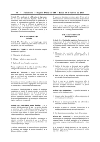 86

--

Suplemento -- Registro Oficial Nº 180 -- Lunes 10 de febrero de 2014

Artículo 529.- Audiencia de calificación de flagrancia.En los casos de infracción flagrante, dentro de las
veinticuatro horas desde que tuvo lugar la aprehensión, se
realizará la correspondiente audiencia oral ante la o el
juzgador, en la que se calificará la legalidad de la
aprehensión. La o el fiscal, de considerarlo necesario,
formulará cargos y de ser pertinente solicitará las medidas
cautelares y de protección que el caso amerite y se
determinará el proceso correspondiente.
PARÁGRAFO SEGUNDO
Detención
Artículo 530.- Detención.- La o el juzgador, por pedido
motivado de la o del fiscal, podrá ordenar la detención de
una persona, con fines investigativos.
Artículo 531.- Orden.- La boleta de detención cumplirá
los siguientes requisitos:
1. Motivación de la detención.
2. El lugar y la fecha en que se la expide.
3. La firma de la o el juzgador competente.
Para el cumplimiento de la orden de detención se deberá
entregar dicha boleta a la Policía Nacional.
Artículo 532.- Duración.- En ningún caso la detención
podrá durar más de veinticuatro horas. La versión que
tome la o el fiscal será receptada en presencia de su
defensor público o privado.
En materia de tránsito, cuando se trate de delitos donde
únicamente existan daños a la propiedad, no se procederá
en ningún caso a la detención de los conductores.
En delitos y contravenciones de tránsito, el organismo
competente en materia de tránsito retendrá los vehículos
hasta por setenta y dos horas, con el fin de practicar la
inspección técnico-mecánica, con excepción de los
acuerdos reparatorios inmediatos. Cumplido el plazo serán
devueltos inmediatamente a sus propietarios, poseedores o
a quien legalmente corresponda

Si la persona detenida es extranjera, quien lleve a cabo la
detención deberá informar inmediatamente al representante
consular de su país o en su defecto se seguirán las reglas de
los instrumentos internacionales pertinentes.
En todo recinto policial, Fiscalía, Juzgado y Defensoría
Pública deberá exponerse en lugar visible y de forma clara
los derechos de las víctimas y personas detenidas.
PARÁGRAFO TERCERO
Prisión preventiva
Artículo 534.- Finalidad y requisitos.- Para garantizar la
comparecencia de la persona procesada al proceso y el
cumplimiento de la pena, la o el fiscal podrá solicitar a la o
al juzgador de manera fundamentada, que ordene la prisión
preventiva, siempre que concurran los siguientes
requisitos:
1. Elementos de convicción suficientes sobre la
existencia de un delito de ejercicio público de la
acción.
2. Elementos de convicción claros y precisos de que la o
el procesado es autor o cómplice de la infracción.
3. Indicios de los cuales se desprenda que las medidas
cautelares no privativas de la libertad son insuficientes
y que es necesaria la prisión preventiva para asegurar
su presencia en el juicio o el cumplimiento de la pena.
4. Que se trate de una infracción sancionada con pena
privativa de libertad superior a un año.
De ser el caso, la o el juzgador para resolver sobre la
prisión preventiva deberá tener en consideración si la o el
procesado incumplió una medida alternativa a la prisión
preventiva otorgada con anterioridad.
Artículo 535.- Revocatoria.- La prisión preventiva se
revocará en los siguientes casos:
1. Cuando se han desvanecido los indicios o elementos de
convicción que la motivaron.
2. Cuando la persona procesada ha sido sobreseída o
ratificado su estado de inocencia.

Artículo 533.- Información sobre derechos. La o el
juzgador deberá cerciorarse, de que a la persona detenida
se le informe sobre sus derechos, que incluye, el conocer
en forma clara las razones de su detención, la identidad de
la autoridad que la ordena, los agentes que la llevan a cabo
y los responsables del respectivo interrogatorio.

3. Cuando se produce la caducidad. En este caso no se
podrá ordenar nuevamente la prisión preventiva.
4. Por declaratoria de nulidad que afecte dicha medida.

También será informada de su derecho a permanecer en
silencio, a solicitar la presencia de una o un defensor
público o privado y a comunicarse con un familiar o con
cualquier persona que indique.

Artículo 536.- Sustitución.- La prisión preventiva podrá
ser sustituida por las medidas cautelares establecidas en el
presente Código. No cabe la sustitución en las infracciones
sancionadas con pena privativa de libertad superior a cinco
años.

La misma comunicación se deberá realizar a una persona
de confianza que indique la persona detenida y a su
defensor público o privado.

Si se incumple la medida sustitutiva la o el juzgador la
dejará sin efecto y en el mismo acto ordenará la prisión
preventiva del procesado.

 
