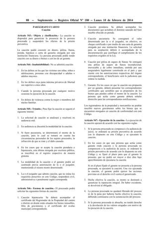 88

--

Suplemento -- Registro Oficial Nº 180 -- Lunes 10 de febrero de 2014

PARÁGRAFO CUARTO
Caución
Artículo 543.- Objeto y clasificación.- La caución se
dispondrá para garantizar la presencia de la persona
procesada y suspenderá los efectos de la prisión
preventiva.
La caución podrá consistir en dinero, póliza, fianza,
prenda, hipoteca o carta de garantía otorgada por una
institución financiera. La persona procesada podrá rendir
caución con su dinero o bienes o con los de un garante.
Artículo 544.- Inadmisibilidad.- No se admitirá caución:
1. En los delitos en los que las víctimas son niñas, niños o
adolescentes, personas con discapacidad o adultas o
adultos mayores.
2. En los delitos cuya pena máxima privativa de libertad
sea superior a cinco años.
3. Cuando la persona procesada por cualquier motivo
ocasione la ejecución de la caución.
4. En delitos de violencia contra la mujer o miembros del
núcleo familiar.
Artículo 545.- Trámite.- Para fijar la caución se seguirá el
siguiente trámite:
1. La solicitud de caución se analizará y resolverá en
audiencia oral.
2. En audiencia se discutirá la modalidad de la caución.
3. Si fuere pecuniaria, se determinará el monto de la
caución, para lo cual se tomará en cuenta las
circunstancias personales de los sujetos procesales, la
infracción de que se trate y el daño causado.
4. En los casos que se acepte la caución prendaria o
hipotecaria, esta última otorgada por escritura pública,
se inscribirá en el registro respectivo de manera
gratuita.
5. La modalidad de la caución o el garante podrá ser
sustituido previa autorización de la o el juzgador,
manteniendo el mismo monto determinado.
6. La o el juzgador que admite caución, que no reúna los
requisitos prescritos en este Código, responderá civil,
administrativa o penalmente según corresponda.

Artículo 546.- Formas de caución.- El procesado podrá
solicitar las siguientes formas de caución:
1. Caución hipotecaria: Se deberá acompañar el
certificado del Registrador de la Propiedad del cantón
o distrito en donde están situados los bienes inmuebles,
libre de gravámenes y el certificado del avalúo
municipal correspondiente.

2. Caución prendaria: Se deberá acompañar los
documentos que acrediten el dominio saneado del bien
mueble ofrecido en prenda.
3. Caución pecuniaria: Se consignará el valor
determinado por la o el juzgador, en efectivo, en
cheque certificado o por medio de una carta de garantía
otorgada por una institución financiera. La solicitud
para su aceptación deberá ir acompañada de la
documentación que justifique el cumplimiento de los
requisitos exigidos en la Ley.
4. Caución por póliza de seguro de fianza: Se entregará
una póliza de seguro de fianza incondicional,
irrevocable y de cobro inmediato, emitida por una
aseguradora legalmente constituida en el país y que
cuente con las autorizaciones respectivas del órgano
correspondiente, el beneficiario será la judicatura que
ordene la medida.
5. Garante: En los casos en que la caución sea propuesta
por un garante, deberá presentar los correspondientes
certificados que acrediten que es propietario de los
bienes que pueden cubrir el monto de la caución. La
persona que actúe como garante deberá señalar
domicilio para las correspondientes notificaciones.
Los registradores de la propiedad y mercantiles no podrán
inscribir nuevos gravámenes sobre los bienes que se
encuentren otorgados en caución de conformidad con este
Código.
Artículo 547.- Ejecución de la caución.- La ejecución de
la caución operará de acuerdo con las siguientes reglas:
1. Si la persona procesada no comparece a la audiencia de
juicio, se ordenará su prisión preventiva de acuerdo
con lo dispuesto en este Código y se ejecutará la
caución.
2. En los casos en que una persona que actúa como
garante rinde caución y la persona procesada no
comparecerá a la audiencia de juicio, se ordenará la
prisión preventiva de acuerdo con lo dispuesto en este
Código y se fijará el plazo para que el garante la
presente, que no podrá ser mayor a diez días bajo
apercibimiento de ejecutarse la caución.
Si en el plazo fijado el garante no presenta a la persona
procesada, se ejecutará la caución. Una vez ejecutada
la caución, el garante podrá ejercer las acciones
previstas en el derecho civil contra el garantizado.
3. Hecha efectiva la caución, su monto se destinará a
garantizar la reparación integral. De haber excedente,
se devolverá al obligado.
4. La persona procesada no quedará liberada del proceso
ni de la pena por haberse hecho efectiva la caución,
debiendo continuarse con la sustanciación del proceso.
5. Si la persona procesada es absuelta, no tendrá derecho
a la devolución de los valores erogados con motivo de
la ejecución de la caución.

 