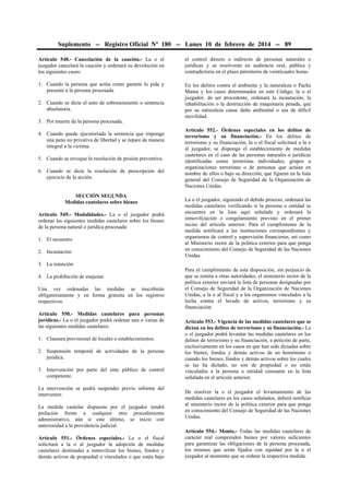 Suplemento -- Registro Oficial Nº 180 -- Lunes 10 de febrero de 2014 -- 89
Artículo 548.- Cancelación de la caución.- La o el
juzgador cancelará la caución y ordenará su devolución en
los siguientes casos:

el control directo o indirecto de personas naturales o
jurídicas y se resolverán en audiencia oral, pública y
contradictoria en el plazo perentorio de veinticuatro horas.

1. Cuando la persona que actúa como garante lo pida y
presente a la persona procesada.

En los delitos contra el ambiente y la naturaleza o Pacha
Mama y los casos determinados en este Código, la o el
juzgador, de ser procedente, ordenará la incautación, la
inhabilitación o la destrucción de maquinaria pesada, que
por su naturaleza cause daño ambiental o sea de difícil
movilidad.

2. Cuando se dicte el auto de sobreseimiento o sentencia
absolutoria.
3. Por muerte de la persona procesada.
4. Cuando quede ejecutoriada la sentencia que imponga
una pena no privativa de libertad y se repare de manera
integral a la víctima.
5. Cuando se revoque la resolución de prisión preventiva.
6. Cuando se dicte la resolución de prescripción del
ejercicio de la acción.
SECCIÓN SEGUNDA
Medidas cautelares sobre bienes
Artículo 549.- Modalidades.- La o el juzgador podrá
ordenar las siguientes medidas cautelares sobre los bienes
de la persona natural o jurídica procesada:
1. El secuestro
2. Incautación
3. La retención
4. La prohibición de enajenar.
Una vez ordenadas las medidas se inscribirán
obligatoriamente y en forma gratuita en los registros
respectivos.
Artículo 550.- Medidas cautelares para personas
jurídicas.- La o el juzgador podrá ordenar una o varias de
las siguientes medidas cautelares:
1. Clausura provisional de locales o establecimientos.
2. Suspensión temporal de actividades de la persona
jurídica.
3. Intervención por parte del ente público de control
competente.
La intervención se podrá suspender previo informe del
interventor.
La medida cautelar dispuesta por el juzgador tendrá
prelación frente a cualquier otro procedimiento
administrativo, aún si este último, se inicio con
anterioridad a la providencia judicial.
Artículo 551.- Órdenes especiales.- La o el fiscal
solicitará a la o al juzgador la adopción de medidas
cautelares destinadas a inmovilizar los bienes, fondos y
demás activos de propiedad o vinculados o que estén bajo

Artículo 552.- Órdenes especiales en los delitos de
terrorismo y su financiación.- En los delitos de
terrorismo y su financiación, la o el fiscal solicitará a la o
al juzgador, se disponga el establecimiento de medidas
cautelares en el caso de las personas naturales o jurídicas
identificadas como terroristas individuales, grupos u
organizaciones terroristas o de personas que actúan en
nombre de ellos o bajo su dirección, que figuran en la lista
general del Consejo de Seguridad de la Organización de
Naciones Unidas.
La o el juzgador, siguiendo el debido proceso, ordenará las
medidas cautelares verificando si la persona o entidad se
encuentra en la lista aquí señalada y ordenará la
inmovilización o congelamiento previsto en el primer
inciso del artículo anterior. Para el cumplimiento de la
medida notificará a las instituciones correspondientes y
organismos de control y supervisión financieros, así como
al Ministerio rector de la política exterior para que ponga
en conocimiento del Consejo de Seguridad de las Naciones
Unidas.
Para el cumplimiento de esta disposición, sin perjuicio de
que se remita a otras autoridades, el ministerio rector de la
política exterior enviará la lista de personas designadas por
el Consejo de Seguridad de la Organización de Naciones
Unidas, a la o al fiscal y a los organismos vinculados a la
lucha contra el lavado de activos, terrorismo y su
financiación.
Artículo 553.- Vigencia de las medidas cautelares que se
dictan en los delitos de terrorismo y su financiación.- La
o el juzgador podrá levantar las medidas cautelares en los
delitos de terrorismo y su financiación, a petición de parte,
exclusivamente en los casos en que han sido dictadas sobre
los bienes, fondos y demás activos de un homónimo o
cuando los bienes, fondos y demás activos sobre los cuales
se las ha dictado, no son de propiedad o no están
vinculados a la persona o entidad constante en la lista
señalada en el artículo anterior.
De resolver la o el juzgador el levantamiento de las
medidas cautelares en los casos señalados, deberá notificar
al ministerio rector de la política exterior para que ponga
en conocimiento del Consejo de Seguridad de las Naciones
Unidas.
Artículo 554.- Monto.- Todas las medidas cautelares de
carácter real comprenden bienes por valores suficientes
para garantizar las obligaciones de la persona procesada,
los mismos que serán fijados con equidad por la o el
juzgador al momento que se ordene la respectiva medida.

 