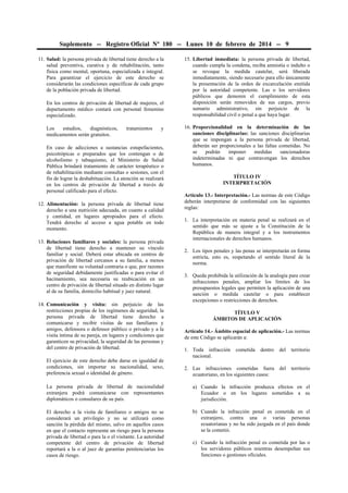 Suplemento -- Registro Oficial Nº 180 -- Lunes 10 de febrero de 2014 -- 9
11. Salud: la persona privada de libertad tiene derecho a la
salud preventiva, curativa y de rehabilitación, tanto
física como mental, oportuna, especializada e integral.
Para garantizar el ejercicio de este derecho se
considerarán las condiciones específicas de cada grupo
de la población privada de libertad.
En los centros de privación de libertad de mujeres, el
departamento médico contará con personal femenino
especializado.
Los
estudios,
diagnósticos,
medicamentos serán gratuitos.

tratamientos

y

En caso de adicciones a sustancias estupefacientes,
psicotrópicas o preparados que los contengan o de
alcoholismo y tabaquismo, el Ministerio de Salud
Pública brindará tratamiento de carácter terapéutico o
de rehabilitación mediante consultas o sesiones, con el
fin de lograr la deshabituación. La atención se realizará
en los centros de privación de libertad a través de
personal calificado para el efecto.
12. Alimentación: la persona privada de libertad tiene
derecho a una nutrición adecuada, en cuanto a calidad
y cantidad, en lugares apropiados para el efecto.
Tendrá derecho al acceso a agua potable en todo
momento.
13. Relaciones familiares y sociales: la persona privada
de libertad tiene derecho a mantener su vínculo
familiar y social. Deberá estar ubicada en centros de
privación de libertad cercanos a su familia, a menos
que manifieste su voluntad contraria o que, por razones
de seguridad debidamente justificadas o para evitar el
hacinamiento, sea necesaria su reubicación en un
centro de privación de libertad situado en distinto lugar
al de su familia, domicilio habitual y juez natural.
14. Comunicación y visita: sin perjuicio de las
restricciones propias de los regímenes de seguridad, la
persona privada de libertad tiene derecho a
comunicarse y recibir visitas de sus familiares y
amigos, defensora o defensor público o privado y a la
visita íntima de su pareja, en lugares y condiciones que
garanticen su privacidad, la seguridad de las personas y
del centro de privación de libertad.
El ejercicio de este derecho debe darse en igualdad de
condiciones, sin importar su nacionalidad, sexo,
preferencia sexual o identidad de género.

15. Libertad inmediata: la persona privada de libertad,
cuando cumpla la condena, reciba amnistía o indulto o
se revoque la medida cautelar, será liberada
inmediatamente, siendo necesario para ello únicamente
la presentación de la orden de excarcelación emitida
por la autoridad competente. Las o los servidores
públicos que demoren el cumplimiento de esta
disposición serán removidos de sus cargos, previo
sumario administrativo, sin perjuicio de la
responsabilidad civil o penal a que haya lugar.
16. Proporcionalidad en la determinación de las
sanciones disciplinarias: las sanciones disciplinarias
que se impongan a la persona privada de libertad,
deberán ser proporcionales a las faltas cometidas. No
se
podrán
imponer
medidas
sancionadoras
indeterminadas ni que contravengan los derechos
humanos.
TÍTULO IV
INTERPRETACIÓN
Artículo 13.- Interpretación.- Las normas de este Código
deberán interpretarse de conformidad con las siguientes
reglas:
1. La interpretación en materia penal se realizará en el
sentido que más se ajuste a la Constitución de la
República de manera integral y a los instrumentos
internacionales de derechos humanos.
2. Los tipos penales y las penas se interpretarán en forma
estricta, esto es, respetando el sentido literal de la
norma.
3. Queda prohibida la utilización de la analogía para crear
infracciones penales, ampliar los límites de los
presupuestos legales que permiten la aplicación de una
sanción o medida cautelar o para establecer
excepciones o restricciones de derechos.
TÍTULO V
ÁMBITOS DE APLICACIÓN
Artículo 14.- Ámbito espacial de aplicación.- Las normas
de este Código se aplicarán a:
1. Toda infracción
nacional.

cometida

dentro

del

territorio

2. Las infracciones cometidas fuera
ecuatoriano, en los siguientes casos:

del

territorio

La persona privada de libertad de nacionalidad
extranjera podrá comunicarse con representantes
diplomáticos o consulares de su país.

a) Cuando la infracción produzca efectos en el
Ecuador o en los lugares sometidos a su
jurisdicción.

El derecho a la visita de familiares o amigos no se
considerará un privilegio y no se utilizará como
sanción la pérdida del mismo, salvo en aquellos casos
en que el contacto represente un riesgo para la persona
privada de libertad o para la o el visitante. La autoridad
competente del centro de privación de libertad
reportará a la o al juez de garantías penitenciarias los
casos de riesgo.

b) Cuando la infracción penal es cometida en el
extranjero, contra una o varias personas
ecuatorianas y no ha sido juzgada en el país donde
se la cometió.
c) Cuando la infracción penal es cometida por las o
los servidores públicos mientras desempeñan sus
funciones o gestiones oficiales.

 
