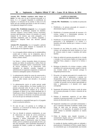 90

--

Suplemento -- Registro Oficial Nº 180 -- Lunes 10 de febrero de 2014

Artículo 555.- Medidas cautelares sobre bienes en
juicio.- En todo caso en que la persona procesada va a
juicio, la o el juzgador dispondrá la prohibición de
enajenar y la retención de las cuentas si antes no lo ha
hecho, por una cantidad equivalente al valor de la multa y
a la reparación integral de la víctima.
Artículo 556.- Prohibición temporal.- La o el juzgador
podrá ordenar la prohibición temporal de transferir,
convertir, enajenar o mover fondos, activos, inversiones,
acciones, participaciones, bienes o la custodia o el control
temporal de los mismos, que serán entregados a la
autoridad competente, para su custodia, resguardo y
conservación temporal hasta una decisión judicial
definitiva.
Artículo 557.- Incautación.- La o el juzgador a petición
de la o el fiscal, podrá disponer la incautación de
conformidad con las siguientes reglas:
1. La o el juzgador deberá ordenar que la entidad pública
creada para el efecto, sea la competente, para el
depósito, custodia, resguardo y administración de los
bienes y demás valores.
Los bienes y valores incautados dentro de procesos
penales por delitos de producción o tráfico ilícito de
sustancias catalogadas sujetas a fiscalización, lavado
de activos, terrorismo y su financiación, serán
entregados en depósito, custodia, resguardo y
administración al organismo competente en materia de
sustancias catalogadas sujetas a fiscalización.
2. La administración cubrirá los costos de conservación y
producción con el usufructo de los bienes y si es el
caso, el saldo restante será devuelto a la persona
propietaria.
3. La administración, previo al avalúo pericial, podrá
vender en subasta pública, los bienes muebles de la
persona procesada antes de que se dicte sentencia
definitiva. Inmediatamente después de la venta, se
consignará el dinero en una cuenta habilitada por el
Estado para el efecto. El producto íntegro de esta venta
más sus intereses se devolverá a la persona procesada
en el caso de que sea ratificada su inocencia.
4. La incautación se mantendrá hasta que la o el juzgador
emita la resolución definitiva.
5. En caso de que a la persona se le ratifique su
inocencia, se le devolverá los bienes que están bajo
administración temporal.
6. Una vez dictada la sentencia condenatoria, en caso
de infracciones de lavado de activos, terrorismo y
su
financiación,
trata de personas, tráfico de
migrantes y delitos relacionados con sustancias
catalogadas sujetas a fiscalización, todos los bienes,
fondos, activos y productos que proceden de estos, que
han sido incautados, serán transferidos directamente a
propiedad del Estado y podrán ser vendidos de ser
necesario.

CAPÍTULO TERCERO
MEDIDAS DE PROTECCIÓN
Artículo 558.- Modalidades.- Las medidas de protección
son:
1. Prohibición a la persona procesada de concurrir a
determinados lugares o reuniones.
2. Prohibición a la persona procesada de acercarse a la
víctima, testigos y a determinadas personas, en
cualquier lugar donde se encuentren.
3. Prohibición a la persona procesada de realizar actos de
persecución o de intimidación a la víctima o a
miembros del núcleo familiar por sí mismo o a través
de terceros.
4. Extensión de una boleta de auxilio a favor de la
víctima o de miembros del núcleo familiar en el caso
de violencia contra la mujer o miembros del núcleo
familiar.
5. Orden de salida de la persona procesada de la vivienda
o morada, si la convivencia implica un riesgo para la
seguridad física, psíquica o sexual de la víctima o
testigo.
6. Reintegro al domicilio a la víctima o testigo y salida
simultánea de la persona procesada, cuando se trate de
una vivienda común y sea necesario proteger la
integridad personal de estos.
7. Privación a la persona procesada de la custodia de la
víctima niña, niño o adolescente o persona con
discapacidad y en caso de ser necesario nombramiento
a una persona idónea como su tutora, tutor o curadora
o curador, de acuerdo con las normas especializadas en
niñez y adolescencia o el derecho civil, según
corresponda.
8. Suspensión del permiso de tenencia o porte de armas
de la persona procesada si lo tiene o retención de las
mismas.
9. Ordenar el tratamiento respectivo al que deben
someterse la persona procesada o la víctima y sus hijos
menores de dieciocho años, si es el caso.
10. Suspensión inmediata de la actividad contaminante o
que se encuentra afectando al ambiente cuando existe
riesgo de daño para las personas, ecosistemas,
animales o a la naturaleza, sin perjuicio de lo que
puede ordenar la autoridad competente en materia
ambiental.
11. Orden de desalojo, para impedir invasiones o
asentamientos ilegales, para lo cual se deberá contar
con el auxilio de la fuerza pública.
La medida de desalojo también podrá ser ordenada y
practicada por el Intendente de Policía, cuando llegue a
su conocimiento que se está perpetrando una invasión

 