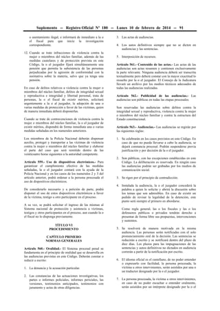 Suplemento -- Registro Oficial Nº 180 -- Lunes 10 de febrero de 2014 -- 91
o asentamiento ilegal, e informará de inmediato a la o
el fiscal para que inicie la investigación
correspondiente.
12. Cuando se trate infracciones de violencia contra la
mujer o miembros del núcleo familiar, además de las
medidas cautelares y de protección prevista en este
Código, la o el juzgador fijará simultáneamente una
pensión que permita la subsistencia de las personas
perjudicadas por la agresión de conformidad con la
normativa sobre la materia, salvo que ya tenga una
pensión.
En caso de delitos relativos a violencia contra la mujer o
miembros del núcleo familiar, delitos de integridad sexual
y reproductiva e integridad y libertad personal, trata de
personas, la o el fiscal de existir méritos, solicitará
urgentemente a la o al juzgador, la adopción de una o
varias medidas de protección a favor de las víctimas, quien
de manera inmediata deberá disponerlas.
Cuando se trate de contravenciones de violencia contra la
mujer o miembros del núcleo familiar, la o el juzgador de
existir méritos, dispondrá de forma inmediata una o varias
medidas señaladas en los numerales anteriores.
Los miembros de la Policía Nacional deberán dispensar
auxilio, proteger y transportar a las víctimas de violencia
contra la mujer o miembros del núcleo familiar y elaborar
el parte del caso que será remitido dentro de las
veinticuatro horas siguientes a la autoridad competente.
Artículo 559.- Uso de dispositivos electrónicos.- Para
garantizar el cumplimiento efectivo de las medidas
señaladas, la o el juzgador contará con la ayuda de la
Policía Nacional y en los casos de los numerales 2 y 3 del
artículo anterior, podrá ordenar a la persona procesada el
uso de dispositivos electrónicos.
De considerarlo necesario y a petición de parte, podrá
disponer el uso de estos dispositivos electrónicos a favor
de la víctima, testigo u otro participante en el proceso.
A su vez, se podrá solicitar el ingreso de las mismas al
Sistema nacional de protección y asistencia a víctimas,
testigos y otros participantes en el proceso, aun cuando la o
el fiscal no lo disponga previamente.
TÍTULO VI
PROCEDIMIENTO
CAPÍTULO PRIMERO
NORMAS GENERALES
Artículo 560.- Oralidad.- El Sistema procesal penal se
fundamenta en el principio de oralidad que se desarrolla en
las audiencias previstas en este Código. Deberán constar o
reducir a escrito:
1. La denuncia y la acusación particular.
2. Las constancias de las actuaciones investigativas, los
partes o informes policiales, informes periciales, las
versiones, testimonios anticipados, testimonios con
juramento y actas de otras diligencias.

3. Las actas de audiencias.
4. Los autos definitivos siempre que no se dicten en
audiencias y las sentencias.
5. Interposición de recursos.
Artículo 561.- Contenido de las actas.- Las actas de las
audiencias son actas resumen y contienen exclusivamente
la parte relevante. Ninguna audiencia deberá ser transcrita
textualmente pero deberá constar con la mayor exactitud lo
resuelto por la o el juzgador. El Consejo de la Judicatura
llevará un archivo por los medios técnicos adecuados de
todas las audiencias realizadas.
Artículo 562.- Publicidad de las audiencias.- Las
audiencias son públicas en todas las etapas procesales.
Son reservadas las audiencias sobre delitos contra la
integridad sexual y reproductiva, violencia contra la mujer
o miembros del núcleo familiar y contra la estructura del
Estado constitucional.
Artículo 563.- Audiencias.- Las audiencias se regirán por
las siguientes reglas:
1. Se celebrarán en los casos previstos en este Código. En
caso de que no pueda llevarse a cabo la audiencia, se
dejará constancia procesal. Podrán suspenderse previa
justificación y por decisión de la o el juzgador.
2. Son públicas, con las excepciones establecidas en este
Código. La deliberación es reservada. En ningún caso
las audiencias podrán ser grabadas por los medios de
comunicación social.
3. Se rigen por el principio de contradicción.
4. Instalada la audiencia, la o el juzgador concederá la
palabra a quien lo solicite y abrirá la discusión sobre
los temas que son admisibles. En caso de existir un
pedido de revisar la legalidad de la detención, este
punto será siempre el primero en abordarse.
Como regla general, las o los fiscales y las o los
defensores públicos o privados tendrán derecho a
presentar de forma libre sus propuestas, intervenciones
y sustentos.
5. Se resolverá de manera motivada en la misma
audiencia. Las personas serán notificadas con el solo
pronunciamiento oral de la decisión. Las sentencias se
reducirán a escrito y se notificará dentro del plazo de
diez días. Los plazos para las impugnaciones de las
sentencias y autos definitivos no dictados en audiencia
correrán a partir de la notificación por escrito.
6. El idioma oficial es el castellano, de no poder entender
o expresarlo con facilidad, la persona procesada, la
víctima u otros intervinientes, serán asistidos por una o
un traductor designado por la o el juzgador.
7. La persona procesada, la víctima u otros intervinientes,
en caso de no poder escuchar o entender oralmente,
serán asistidos por un intérprete designado por la o el

 
