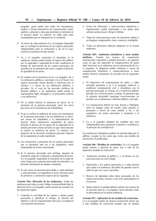 92

--

Suplemento -- Registro Oficial Nº 180 -- Lunes 10 de febrero de 2014

juzgador, quien podrá usar todos los mecanismos,
medios y formas alternativas de comunicación visual,
auditiva, sensorial y otras que permitan su inclusión en
el proceso penal. Lo anterior no obsta para estar
acompañados por un intérprete de su confianza.

2. Evitar las dilaciones o intervenciones repetitivas e
impertinentes, podrá interrumpir a las partes para
solicitar aclaraciones o dirigir el debate.
3. Tanto las intervenciones como las decisiones deben ir
en lenguaje comprensible, claro, concreto e inteligible.

8. Al inicio de cada audiencia la o el juzgador dispondrá
que se verifique la presencia de los sujetos procesales
indispensables para su realización y, de ser el caso,
resolverá cuestiones de tipo formal.

4. Todas las decisiones deberán adoptarse en la misma
audiencia.

9. La o el juzgador controlará la disciplina en la
audiencia, incluso podrá limitar el ingreso del público
por la capacidad o seguridad de la sala, establecerá el
tiempo de intervención de los sujetos procesales, de
acuerdo con la naturaleza del caso y respeto al derecho
de igualdad de las partes.

Artículo 565.- Audiencias telemáticas u otros medios
similares.- Cuando por razones de cooperación
internacional, seguridad o utilidad procesal y en aquellos
casos en que sea imposible la comparecencia de quien
debe intervenir en la audiencia, previa autorización de la o
el juzgador, la diligencia podrá realizarse a través de
comunicación telemática o videoconferencia u otros
medios técnicos semejantes, de acuerdo con las siguientes
reglas:

10. Se contará con la presencia de la o el juzgador, las o
los defensores públicos o privados y la o el fiscal. Los
sujetos procesales tienen derecho a intervenir por sí
mismos o a través de sus defensores públicos o
privados. En el caso de las personas jurídicas de
derecho público, a las audiencias podrá acudir el
representante legal, delegados o el procurador judicial
o sus defensores.
11. No se podrá realizar la audiencia de juicio sin la
presencia de la persona procesada, salvo los casos
previstos en la Constitución de la República.
12. Si no se realiza la audiencia de juicio por inasistencia
de la persona procesada o de sus defensores, es decir,
por causas no imputables a la administración de
justicia, dicha inasistencia suspenderá de pleno
derecho el decurso de los plazos de la caducidad de la
prisión preventiva hasta la fecha en que efectivamente
se realice la audiencia de juicio. Lo anterior, sin
perjuicio de la necesaria constancia procesal respecto
de la suspensión en cada expediente.
13. Las actuaciones y peticiones de los sujetos procesales
que se presenten ante las o los juzgadores, serán
despachadas de forma concentrada.
14. Si la persona procesada está prófuga, después de
resuelta la etapa de evaluación y preparatoria de juicio,
la o el juzgador suspenderá la iniciación de la etapa de
juicio hasta que la persona procesada sea detenida o se
presente físicamente de manera voluntaria.
15. Si son varias las personas procesadas y están prófugas
y otras presentes, se suspenderá el inicio del juicio para
las primeras y continuará respecto de las segundas.
Artículo 564.- Dirección de las audiencias.- Todas las
audiencias previstas en este Código se desarrollarán bajo la
dirección de la o el juzgador, quien actuará de acuerdo con
las siguientes reglas:
1. Controlar la actividad de los sujetos y demás partes
procesales y planificar el tiempo, en función del
objetivo y de los requerimientos del caso, la audiencia
y la duración del proceso.

1. El dispositivo de comunicación de audio y video
utilizado permitirá a la o al juzgador observar y
establecer comunicación oral y simultánea con la
persona procesada, la víctima, la o el defensor público
privado, la o el fiscal, perito o testigo. Se permitirá que
la persona procesada mantenga conversaciones en
privado con su defensora o defensor público o privado.
2. La comunicación deberá ser real, directa y fidedigna,
tanto de imagen como de sonido, entre quienes se
presentan a través de estos medios y las o los
juzgadores, las partes procesales y asistentes a la
audiencia.
3. La o el juzgador adoptará las medidas que sean
indispensables para garantizar el derecho a la defensa y
el principio de contradicción.
Las audiencias telemáticas podrán ser presenciadas por el
público, excepto en los casos que exista una medida de
restricción a la publicidad.
Artículo 566.- Medidas de restricción.- La o el juzgador
podrá ordenar a petición de parte, una o más de las
siguientes medidas de restricción:
1. Audiencias cerradas al público y a la prensa, en los
casos previstos en este Código.
2. Imposición a los sujetos procesales y a toda persona
que acuda a la audiencia, del deber de guardar reserva
sobre lo que ven, oyen o perciben.
3. Reserva de identidad sobre datos personales de los
sujetos procesales, terceros o de otros participantes en
el proceso.
4. Quien solicite la medida deberá explicar las razones de
su petición ante la o el juzgador, quien decidirá sobre
su procedencia en la misma audiencia.
Artículo 567.- Aplicación de las medidas de restricción.La o el juzgador podrá, de manera excepcional, dictar una
o más medidas de restricción siempre que no atenten

 