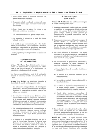 94

--

Suplemento -- Registro Oficial Nº 180 -- Lunes 10 de febrero de 2014

8. Tener amistad íntima o enemistad manifiesta con
alguno de los sujetos procesales.

CAPÍTULO CUARTO
NOTIFICACIÓN

9. Ser penado, multado o condenado en costas en la causa
que conoce, en caso de que la sanción sea impuesta por
otro juzgador.

Artículo 575.- Notificación.- Las notificaciones se regirán
de acuerdo con las siguientes reglas:

10. Tener vínculo con las partes, la víctima o sus
defensores por intereses económicos.
11. Dar consejos o manifestar su opinión sobre la causa.
12. No sustanciar el proceso en el triple del tiempo
señalado por la ley.
En la medida en que sean aplicables, las y los fiscales
deberán excusarse ante la o el fiscal superior o podrán ser
separados del conocimiento del proceso por los mismos
motivos determinados respecto de los juzgadores.
Las o los juzgadores y fiscales presentarán sus excusas con
juramento.
CAPÍTULO TERCERO
PLAZOS Y HORARIOS
Artículo 573.- Plazos.- Para el trámite de los procesos
penales y la práctica de los actos procesales son hábiles
todos los días y horas, excepto en lo que se refiere a la
interposición y fundamentación de recursos.
Los plazos se contabilizarán a partir de la notificación
realizada en audiencia, salvo los casos previstos en este
Código.
Artículo 574.- Reglas.- Las actuaciones procesales se
desarrollarán de acuerdo con las siguientes reglas:
1. Las actuaciones correspondientes a la investigación
preprocesal y procesal podrán realizarse en cualquier
momento. En consecuencia, son hábiles todos los días
y horas para ese efecto.
2. Las audiencias se llevarán a cabo dentro del horario
judicial establecido por el Consejo de la Judicatura. La
o el juzgador podrá autorizar, mediante resolución
debidamente motivada, la realización o continuación
de una audiencia fuera del horario judicial, cuando las
circunstancias particulares del caso así lo justifiquen.
3. Las audiencias de formulación de cargos originadas en
casos de infracción flagrante, deberán realizarse
respetando estrictamente los plazos determinados
expresamente en este Código. Podrán realizarse fuera
del horario judicial.
4. El Consejo de la Judicatura garantizará que para el
caso de infracciones flagrantes, la justicia penal
funcionará las veinticuatro horas del día, los siete días
de la semana. Para el efecto, establecerá un sistema de
turnos o mecanismos eficientes que aseguren la
presencia inmediata de los sujetos procesales.

1. Cuando se convoque a la celebración de una audiencia
o se adelante un trámite especial, deberá notificarse al
menos con setenta y dos horas de anticipación a las
partes, testigos, peritos y demás personas que
intervendrán en la actuación, salvo en los casos de
delitos flagrantes.
2. En caso de no comparecer a dicha audiencia a pesar de
haberse
hecho
la
citación
o
notificación
oportunamente, se entenderá efectuada la misma, salvo
que la ausencia se justifique por fuerza mayor o caso
fortuito. En este caso la notificación se entenderá
realizada al momento de aceptar la justificación.
3. Los autos definitivos se notificarán a los sujetos
procesales en la respectiva audiencia. Las personas se
considerarán notificadas con el solo pronunciamiento
de la decisión de la o el juzgador.
4. Las notificaciones de providencias, resoluciones y
sentencias registradas en medio electrónico, se
cumplirán atendiendo a las siguientes reglas:
a) Se privilegiará el uso de los medios electrónicos y
telemáticos.
b) Se realizará en el domicilio electrónico que el
usuario determina.
c) Se considerará realizada cuando está disponible en
la casilla de destino.
d) Se indicará en la comunicación electrónica que en
la unidad judicial quedará a disposición del
interesado las copias de la actuación respectiva.
e) Cuando deba practicarse acompañada de
documentos emitidos en soporte papel o cuando
sea imposible la notificación electrónica, procede
mediante comunicación escrita que será entregada
de manera personal, se enviará a la casilla judicial,
por correo certificado o cualquier otro medio
idóneo que indican las partes o que se establecen
legalmente.
5. La coordinadora o coordinador de la unidad judicial
deberá llevar un registro de las notificaciones
realizadas tanto en audiencia como fuera de ella, para
lo cual podrá utilizar los medios técnicos idóneos.
Artículo 576.- Copias.- Los sujetos procesales tendrán
derecho a solicitar copias de los registros de las
actuaciones y diligencias procesales, de los registros de las
audiencias de las providencias judiciales y en general del
expediente, salvo las que tendrán el carácter de reservado,
de las providencias judiciales y en general del expediente.
La copia será siempre electrónica, salvo necesidad

 