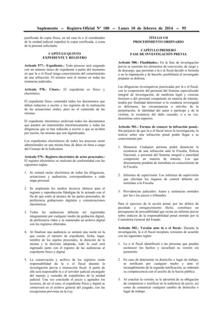 Suplemento -- Registro Oficial Nº 180 -- Lunes 10 de febrero de 2014 -- 95
justificada de copia física, en tal caso la o el coordinador
de la unidad judicial expedirá la copia certificada, a costa
de la persona solicitante.
CAPÍTULO QUINTO
EXPEDIENTE Y REGISTRO
Artículo 577.- Expediente.- Todo proceso será asignado
con un número único de expediente a partir del momento
en que la o el fiscal tenga conocimiento del cometimiento
de una infracción. El número será el mismo en todas las
instancias judiciales.
Artículo 578.- Clases.- El expediente es físico y
electrónico.
El expediente físico contendrá todos los documentos que
deben reducirse a escrito y los registros de la realización
de las actuaciones orales, pero no el contenido de las
mismas.
El expediente electrónico archivará todos los documentos
que pueden ser transmitidos electrónicamente y todas las
diligencias que se han reducido a escrito o que se reciben
por escrito, las mismas que son digitalizadas.
Los expedientes electrónicos de todos los procesos serán
administrados en una misma base de datos en línea a cargo
del Consejo de la Judicatura.
Artículo 579.- Registro electrónico de actos procesales.El registro electrónico se realizará de conformidad con las
siguientes reglas:
1. Se sentará razón electrónica de todas las diligencias,
actuaciones y audiencias, correspondientes a cada
etapa procesal.
2. Se emplearán los medios técnicos idóneos para el
registro y reproducción fidedigna de lo actuado con el
fin de que estén al alcance de las partes procesales, de
preferencia grabaciones digitales y comunicaciones
electrónicas.
3. Todas las audiencias deberán ser registradas
íntegramente por cualquier medio de grabación digital,
de preferencia vídeo y se mantendrá un archivo digital
con los registros obtenidos.
4. Al finalizar una audiencia se sentará una razón en la
que conste el número de expediente, fecha, lugar,
nombre de los sujetos procesales, la duración de la
misma y la decisión adoptada, todo lo cual será
ingresado junto con el registro de las audiencias al
expediente físico y digital.
5. La conservación y archivo de los registros serán
responsabilidad de la o el fiscal durante la
investigación previa e instrucción fiscal. A partir de
ella será responsable la o el servidor judicial encargado
del manejo y custodia de expedientes de la unidad
judicial. Una vez concluido el juicio y agotados los
recursos, de ser el caso, el expediente físico y digital se
conservará en el archivo general del juzgado, con las
excepciones previstas en la Ley.

TÍTULO VII
PROCEDIMIENTO ORDINARIO
CAPÍTULO PRIMERO
FASE DE INVESTIGACIÓN PREVIA
Artículo 580.- Finalidades.- En la fase de investigación
previa se reunirán los elementos de convicción, de cargo y
de descargo, que permitan a la o al fiscal decidir si formula
o no la imputación y de hacerlo, posibilitará al investigado
preparar su defensa.
Las diligencias investigativas practicadas por la o el fiscal,
con la cooperación del personal del Sistema especializado
integral de investigación, de medicina legal y ciencias
forenses o del personal competente en materia de tránsito,
tendrá por finalidad determinar si la conducta investigada
es delictuosa, las circunstancias o móviles de la
perpetración, la identidad del autor o partícipe y de la
víctima, la existencia del daño causado, o a su vez,
desestimar estos aspectos.
Artículo 581.- Formas de conocer la infracción penal.Sin perjuicio de que la o el fiscal inicie la investigación, la
noticia sobre una infracción penal podrá llegar a su
conocimiento por:
1. Denuncia: Cualquier persona podrá denunciar la
existencia de una infracción ante la Fiscalía, Policía
Nacional, o personal del Sistema integral o autoridad
competente en materia de tránsito. Los que
directamente pondrán de inmediato en conocimiento de
la Fiscalía.
2. Informes de supervisión: Los informes de supervisión
que efectúan los órganos de control deberán ser
remitidos a la Fiscalía.
3. Providencias judiciales: Autos y sentencias emitidos
por las o los jueces o tribunales.
Para el ejercicio de la acción penal, por los delitos de
peculado y enriquecimiento ilícito, constituye un
presupuesto de procedibilidad que exista un informe previo
sobre indicios de la responsabilidad penal emitido por la
Contraloría General del Estado.
Artículo 582.- Versión ante la o el fiscal.- Durante la
investigación, la o el fiscal receptara versiones de acuerdo
con las siguientes reglas:
1. La o el fiscal identificará a las personas que puedan
esclarecer los hechos y escuchará su versión sin
juramento.
2. En caso de determinar su domicilio o lugar de trabajo,
se notificará por cualquier medio y ante el
incumplimiento de la segunda notificación, se ordenará
su comparecencia con el auxilio de la fuerza pública.
3. Al concluir la versión, se le advertirá de su obligación
de comparecer y testificar en la audiencia de juicio, así
como de comunicar cualquier cambio de domicilio o
lugar de trabajo.

 