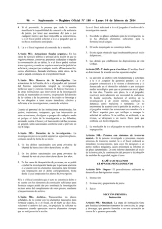 96

--

Suplemento -- Registro Oficial Nº 180 -- Lunes 10 de febrero de 2014

4. Si al prevenirle, la persona que rinde la versión
manifiesta la imposibilidad de concurrir a la audiencia
de juicio, por tener que ausentarse del país o por
cualquier motivo que hace imposible su concurrencia,
la o el fiscal podrá solicitar a la o al juzgador que se
reciba su testimonio anticipado.

La o el fiscal solicitará a la o al juzgador el archivo de la
investigación cuando:

5. La o el fiscal registrará el contenido de la versión.

2. El hecho investigado no constituye delito.

Artículo 583.- Actuaciones fiscales urgentes.- En los
casos de ejercicio público o privado de la acción en que se
requiere obtener, conservar, preservar evidencias o impedir
la consumación de un delito, la o el fiscal podrá realizar
actos urgentes y cuando se requiera autorización judicial se
solicitará y otorgará por cualquier medio idóneo como fax,
correo electrónico, llamada telefónica, entre otros, de la
cual se dejará constancia en el expediente fiscal.
Artículo 584.- Reserva de la investigación. Las
actuaciones de la Fiscalía, de la o el juzgador, del personal
del Sistema especializado integral de investigación,
medicina legal y ciencias forenses, la Policía Nacional, y
de otras instituciones que intervienen en la investigación
previa, se mantendrán en reserva, sin perjuicio del derecho
de la víctima y de las personas a las cuales se investiga y
de sus abogados a tener acceso inmediato, efectivo y
suficiente a las investigaciones, cuando lo soliciten.
Cuando el personal de las instituciones mencionadas, los
peritos, traductores, intérpretes, que han intervenido en
estas actuaciones, divulguen o pongan de cualquier modo
en peligro el éxito de la investigación o las difundan,
atentando contra el honor y al buen nombre de las personas
en general, serán sancionados conforme con lo previsto en
este Código.
Artículo 585.- Duración de la investigación.- La
investigación previa no podrá superar los siguientes plazos,
contados desde la fecha de su inicio:
1. En los delitos sancionados con pena privativa de
libertad de hasta cinco años durará hasta un año.
2. En los delitos sancionados con pena privativa de
libertad de más de cinco años durará hasta dos años.
3. En los casos de desaparición de personas, no se podrá
concluir la investigación hasta que la persona aparezca
o se cuente con los elementos necesarios para formular
una imputación por el delito correspondiente, fecha
desde la cual empezarán los plazos de prescripción.
Si la o el fiscal considera que el acto no constituye delito o
no cuenta con los elementos de convicción suficientes para
formular cargos podrá dar por terminada la investigación
incluso antes del cumplimiento de estos plazos, mediante
el requerimiento de archivo.
Artículo 586.- Archivo.- Transcurridos los plazos
señalados, de no contar con los elementos necesarios para
formular cargos, la o el fiscal, en el plazo de diez días,
solicitará el archivo del caso, sin perjuicio de solicitar su
reapertura cuando aparezcan nuevos elementos siempre
que no esté prescrita la acción.

1. Excedido los plazos señalados para la investigación, no
se ha obtenido elementos suficientes para la
formulación de cargos.

3. Existe algún obstáculo legal insubsanable para el inicio
del proceso.
4. Las demás que establezcan las disposiciones de este
Código.
Artículo 587.- Trámite para el archivo.- El archivo fiscal
se determinará de acuerdo con las siguientes reglas:
1. La decisión de archivo será fundamentada y solicitada
a la o al juzgador de garantías penales. La o el
juzgador comunicará a la víctima o denunciante y al
denunciado en el domicilio señalado o por cualquier
medio tecnológico para que se pronuncien en el plazo
de tres días. Vencido este plazo, la o el juzgador,
resolverá motivadamente sin necesidad de audiencia.
Si decide aceptarla, declarará el archivo de la
investigación y de existir méritos, calificará la
denuncia como maliciosa o temeraria. De no
encontrarse de acuerdo con la petición de archivo, la o
el juzgador remitirá las actuaciones en consulta a la o
al fiscal superior para que ratifique o revoque la
solicitud de archivo. Si se ratifica, se archivará, si se
revoca, se designará a un nuevo fiscal para que
continúe con la investigación.
2. La resolución de la o el juzgador no será susceptible de
impugnación.
Artículo 588.- Persona con síntomas de trastorno
mental.- Si la persona investigada o procesada muestra
síntomas de trastorno mental, la o el fiscal ordenará su
inmediato reconocimiento, para cuyo fin designará a un
perito médico psiquiatra, quien presentará su informe en
un plazo determinado. De este informe dependerá el inicio
de la instrucción, la continuación del proceso o la adopción
de medidas de seguridad, según el caso.
CAPÍTULO SEGUNDO
ETAPAS DE PROCEDIMIENTO
Artículo 589.- Etapas.- El procedimiento ordinario se
desarrolla en las siguientes etapas:
1. Instrucción
2. Evaluación y preparatoria de juicio
3. Juicio
SECCIÓN PRIMERA
Instrucción
Artículo 590.- Finalidad.- La etapa de instrucción tiene
por finalidad determinar elementos de convicción, de cargo
y descargo, que permita formular o no una acusación en
contra de la persona procesada.

 