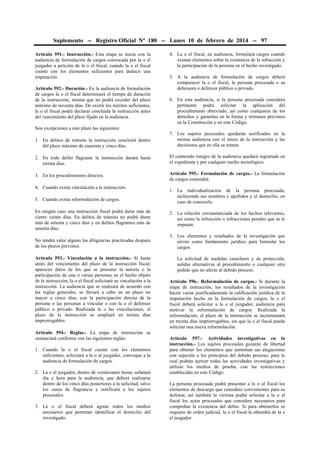Suplemento -- Registro Oficial Nº 180 -- Lunes 10 de febrero de 2014 -- 97
Artículo 591.- Instrucción.- Esta etapa se inicia con la
audiencia de formulación de cargos convocada por la o el
juzgador a petición de la o el fiscal, cuando la o el fiscal
cuente con los elementos suficientes para deducir una
imputación.
Artículo 592.- Duración.- En la audiencia de formulación
de cargos la o el fiscal determinará el tiempo de duración
de la instrucción, misma que no podrá exceder del plazo
máximo de noventa días. De existir los méritos suficientes,
la o el fiscal podrá declarar concluida la instrucción antes
del vencimiento del plazo fijado en la audiencia.

4. La o el fiscal, en audiencia, formulará cargos cuando
existan elementos sobre la existencia de la infracción y
la participación de la persona en el hecho investigado.
5. A la audiencia de formulación de cargos deberá
comparecer la o el fiscal, la persona procesada o su
defensora o defensor público o privado.
6. En esta audiencia, si la persona procesada considera
pertinente podrá solicitar la aplicación del
procedimiento abreviado, así como cualquiera de los
derechos y garantías en la forma y términos previstos
en la Constitución y en este Código.

Son excepciones a este plazo las siguientes:
1. En delitos de tránsito la instrucción concluirá dentro
del plazo máximo de cuarenta y cinco días.

7. Los sujetos procesales quedarán notificados en la
misma audiencia con el inicio de la instrucción y las
decisiones que en ella se tomen.

2. En todo delito flagrante la instrucción durará hasta
treinta días.

El contenido íntegro de la audiencia quedará registrado en
el expediente y por cualquier medio tecnológico.

3. En los procedimientos directos.

Artículo 595.- Formulación de cargos.- La formulación
de cargos contendrá:

4. Cuando exista vinculación a la instrucción.
5. Cuando exista reformulación de cargos.

1. La individualización de la persona procesada,
incluyendo sus nombres y apellidos y el domicilio, en
caso de conocerlo.

En ningún caso una instrucción fiscal podrá durar más de
ciento veinte días. En delitos de tránsito no podrá durar
más de setenta y cinco días y en delitos flagrantes más de
sesenta días.

2. La relación circunstanciada de los hechos relevantes,
así como la infracción o infracciones penales que se le
imputen.

No tendrá valor alguno las diligencias practicadas después
de los plazos previstos.

3. Los elementos y resultados de la investigación que
sirven como fundamento jurídico para formular los
cargos.

Artículo 593.- Vinculación a la instrucción.- Si hasta
antes del vencimiento del plazo de la instrucción fiscal,
aparecen datos de los que se presume la autoría o la
participación de una o varias personas en el hecho objeto
de la instrucción, la o el fiscal solicitará su vinculación a la
instrucción. La audiencia que se realizará de acuerdo con
las reglas generales, se llevará a cabo en un plazo no
mayor a cinco días, con la participación directa de la
persona o las personas a vincular o con la o el defensor
público o privado. Realizada la o las vinculaciones, el
plazo de la instrucción se ampliará en treinta días
improrrogables.
Artículo 594.- Reglas.- La etapa de instrucción se
sustanciará conforme con las siguientes reglas:
1. Cuando la o el fiscal cuente con los elementos
suficientes, solicitará a la o al juzgador, convoque a la
audiencia de formulación de cargos.
2. La o el juzgador, dentro de veinticuatro horas, señalará
día y hora para la audiencia, que deberá realizarse
dentro de los cinco días posteriores a la solicitud, salvo
los casos de flagrancia y notificará a los sujetos
procesales.
3. La o el fiscal deberá agotar todos los medios
necesarios que permitan identificar el domicilio del
investigado.

La solicitud de medidas cautelares y de protección,
salidas alternativas al procedimiento o cualquier otro
pedido que no afecte al debido proceso.
Artículo 596.- Reformulación de cargos.- Si durante la
etapa de instrucción, los resultados de la investigación
hacen variar justificadamente la calificación jurídica de la
imputación hecha en la formulación de cargos, la o el
fiscal deberá solicitar a la o al juzgador, audiencia para
motivar la reformulación de cargos. Realizada la
reformulación, el plazo de la instrucción se incrementará
en treinta días improrrogables, sin que la o el fiscal pueda
solicitar una nueva reformulación.
Artículo 597.- Actividades investigativas en la
instrucción.- Los sujetos procesales gozarán de libertad
para obtener los elementos que sustentan sus alegaciones
con sujeción a los principios del debido proceso, para lo
cual podrán ejercer todas las actividades investigativas y
utilizar los medios de prueba, con las restricciones
establecidas en este Código.
La persona procesada podrá presentar a la o al fiscal los
elementos de descargo que considere convenientes para su
defensa; así también la víctima podrá solicitar a la o al
fiscal los actos procesales que considere necesarios para
comprobar la existencia del delito. Si para obtenerlos se
requiere de orden judicial, la o el fiscal la obtendrá de la o
el juzgador.

 
