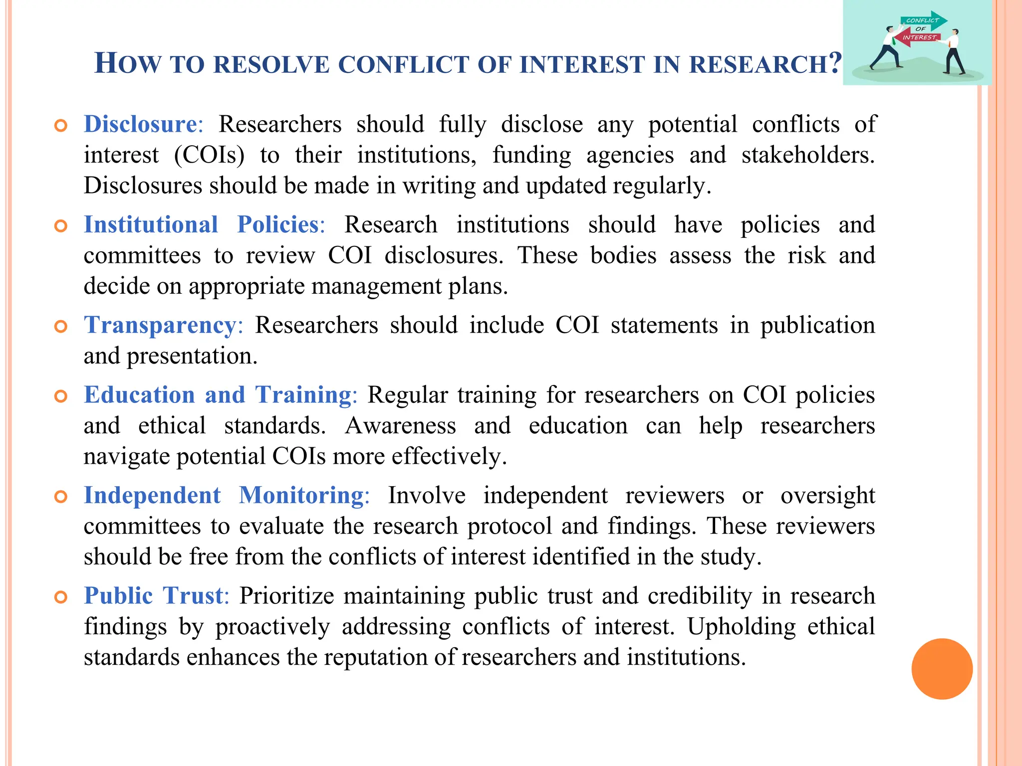 HOW TO RESOLVE CONFLICT OF INTEREST IN RESEARCH?
 Disclosure: Researchers should fully disclose any potential conflicts of
interest (COIs) to their institutions, funding agencies and stakeholders.
Disclosures should be made in writing and updated regularly.
 Institutional Policies: Research institutions should have policies and
committees to review COI disclosures. These bodies assess the risk and
decide on appropriate management plans.
 Transparency: Researchers should include COI statements in publication
and presentation.
 Education and Training: Regular training for researchers on COI policies
and ethical standards. Awareness and education can help researchers
navigate potential COIs more effectively.
 Independent Monitoring: Involve independent reviewers or oversight
committees to evaluate the research protocol and findings. These reviewers
should be free from the conflicts of interest identified in the study.
 Public Trust: Prioritize maintaining public trust and credibility in research
findings by proactively addressing conflicts of interest. Upholding ethical
standards enhances the reputation of researchers and institutions.
 