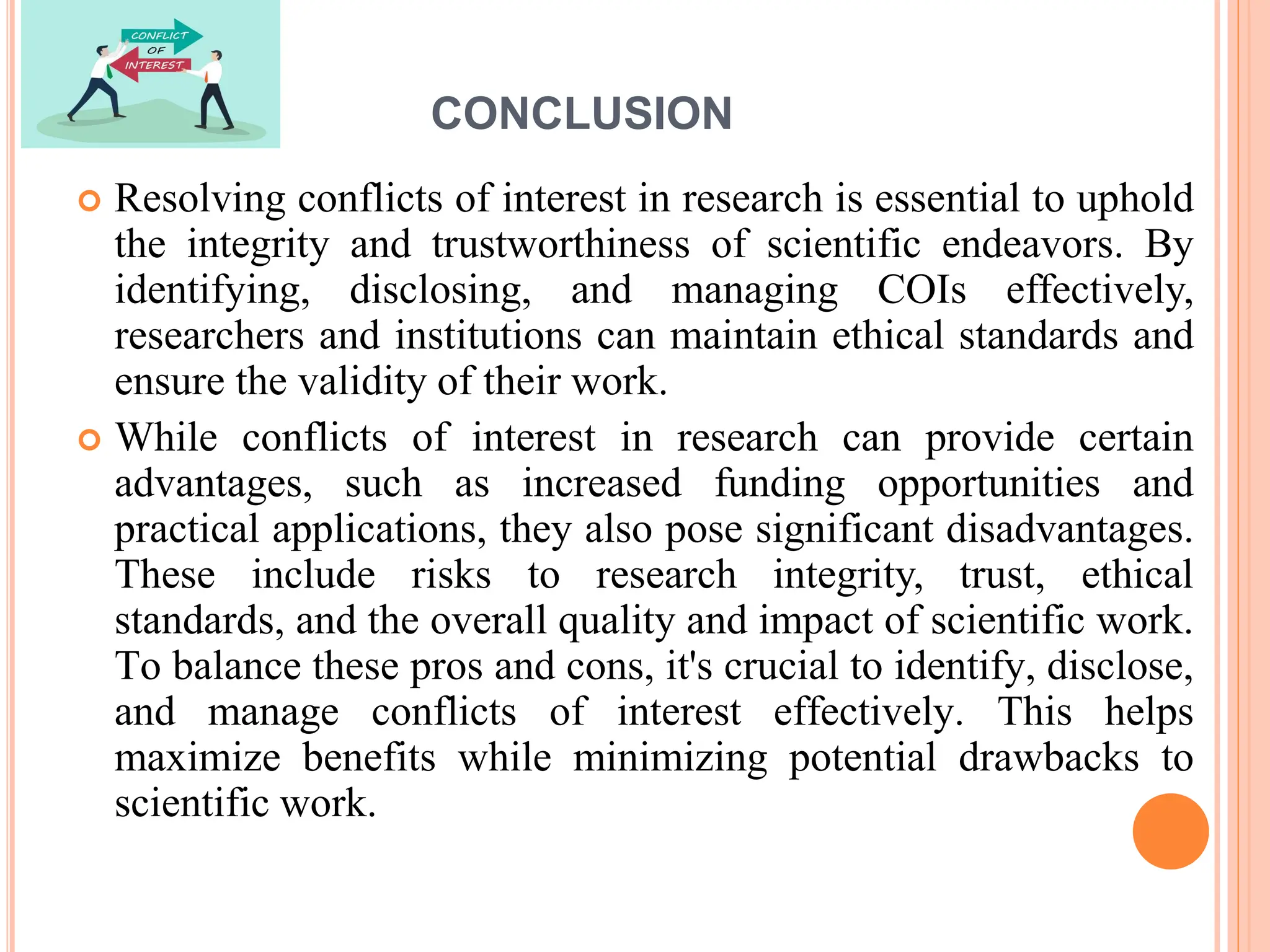 CONCLUSION
 Resolving conflicts of interest in research is essential to uphold
the integrity and trustworthiness of scientific endeavors. By
identifying, disclosing, and managing COIs effectively,
researchers and institutions can maintain ethical standards and
ensure the validity of their work.
 While conflicts of interest in research can provide certain
advantages, such as increased funding opportunities and
practical applications, they also pose significant disadvantages.
These include risks to research integrity, trust, ethical
standards, and the overall quality and impact of scientific work.
To balance these pros and cons, it's crucial to identify, disclose,
and manage conflicts of interest effectively. This helps
maximize benefits while minimizing potential drawbacks to
scientific work.
 