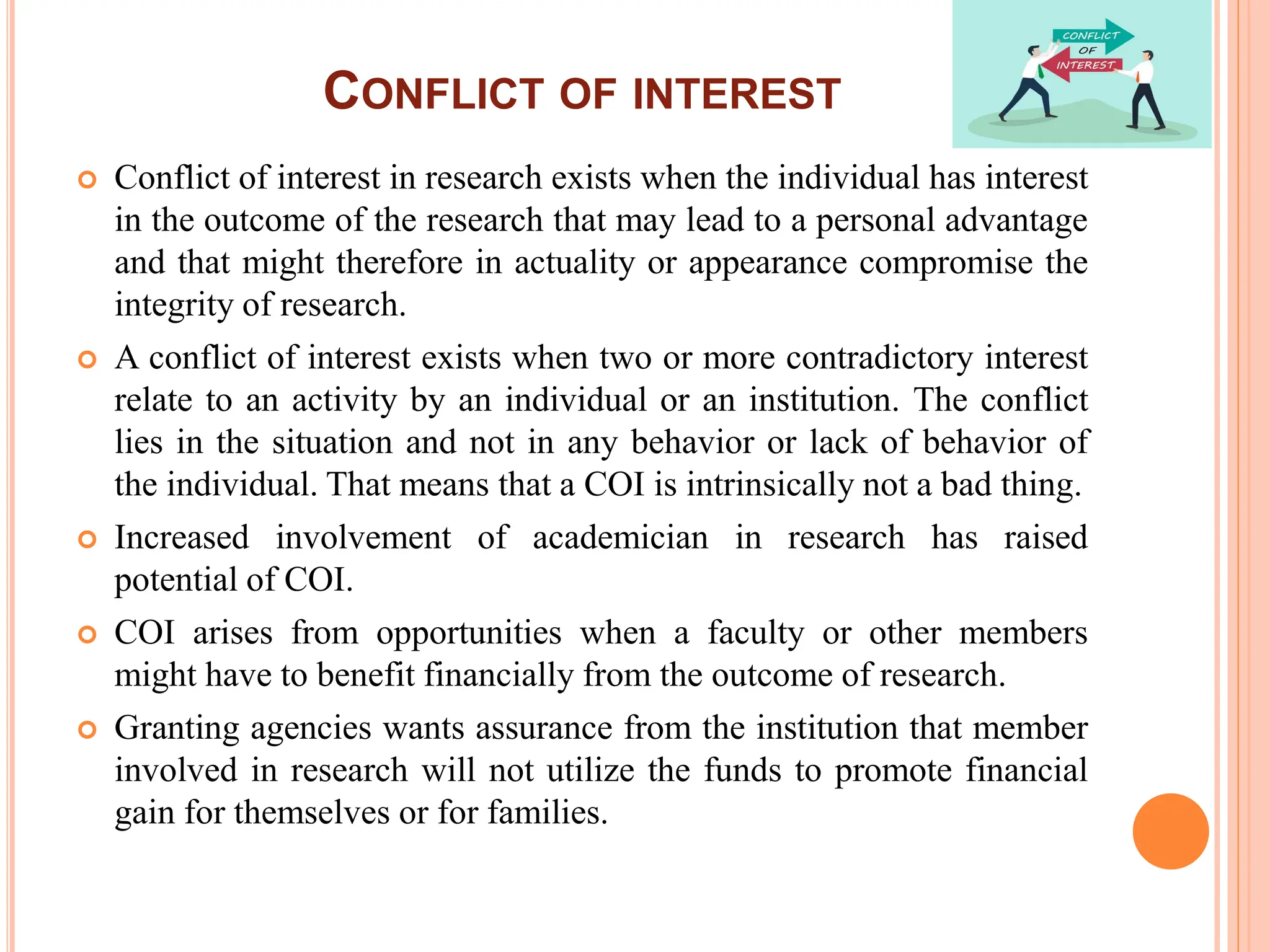 CONFLICT OF INTEREST
 Conflict of interest in research exists when the individual has interest
in the outcome of the research that may lead to a personal advantage
and that might therefore in actuality or appearance compromise the
integrity of research.
 A conflict of interest exists when two or more contradictory interest
relate to an activity by an individual or an institution. The conflict
lies in the situation and not in any behavior or lack of behavior of
the individual. That means that a COI is intrinsically not a bad thing.
 Increased involvement of academician in research has raised
potential of COI.
 COI arises from opportunities when a faculty or other members
might have to benefit financially from the outcome of research.
 Granting agencies wants assurance from the institution that member
involved in research will not utilize the funds to promote financial
gain for themselves or for families.
 
