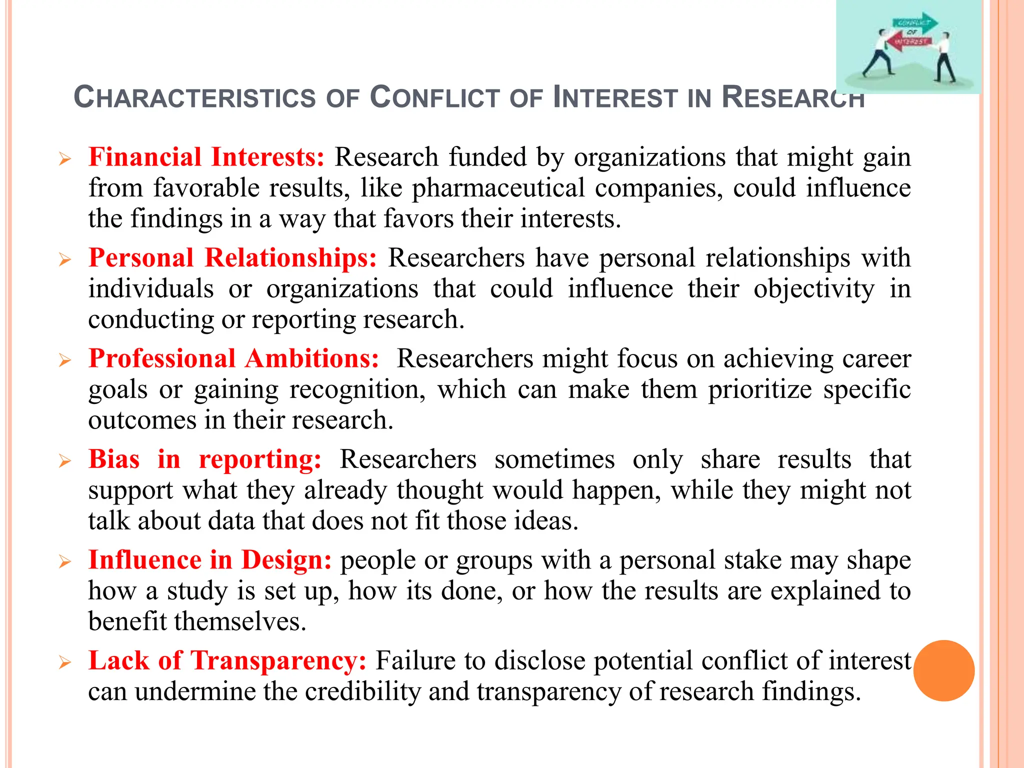CHARACTERISTICS OF CONFLICT OF INTEREST IN RESEARCH
 Financial Interests: Research funded by organizations that might gain
from favorable results, like pharmaceutical companies, could influence
the findings in a way that favors their interests.
 Personal Relationships: Researchers have personal relationships with
individuals or organizations that could influence their objectivity in
conducting or reporting research.
 Professional Ambitions: Researchers might focus on achieving career
goals or gaining recognition, which can make them prioritize specific
outcomes in their research.
 Bias in reporting: Researchers sometimes only share results that
support what they already thought would happen, while they might not
talk about data that does not fit those ideas.
 Influence in Design: people or groups with a personal stake may shape
how a study is set up, how its done, or how the results are explained to
benefit themselves.
 Lack of Transparency: Failure to disclose potential conflict of interest
can undermine the credibility and transparency of research findings.
 