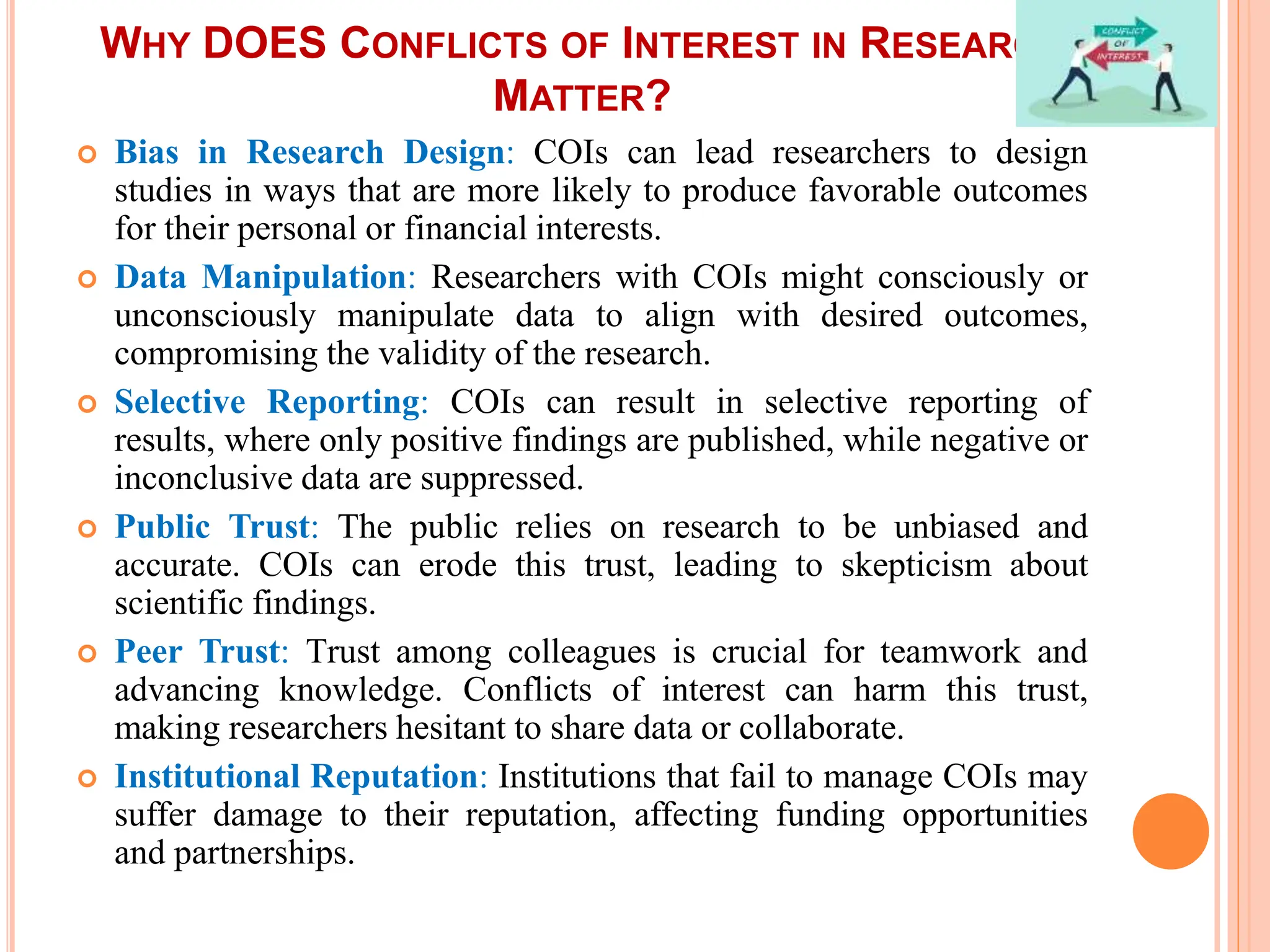 WHY DOES CONFLICTS OF INTEREST IN RESEARCH
MATTER?
 Bias in Research Design: COIs can lead researchers to design
studies in ways that are more likely to produce favorable outcomes
for their personal or financial interests.
 Data Manipulation: Researchers with COIs might consciously or
unconsciously manipulate data to align with desired outcomes,
compromising the validity of the research.
 Selective Reporting: COIs can result in selective reporting of
results, where only positive findings are published, while negative or
inconclusive data are suppressed.
 Public Trust: The public relies on research to be unbiased and
accurate. COIs can erode this trust, leading to skepticism about
scientific findings.
 Peer Trust: Trust among colleagues is crucial for teamwork and
advancing knowledge. Conflicts of interest can harm this trust,
making researchers hesitant to share data or collaborate.
 Institutional Reputation: Institutions that fail to manage COIs may
suffer damage to their reputation, affecting funding opportunities
and partnerships.
 