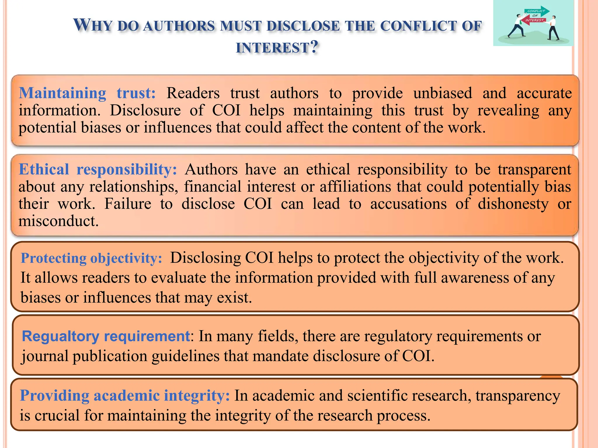WHY DO AUTHORS MUST DISCLOSE THE CONFLICT OF
INTEREST?
Maintaining trust: Readers trust authors to provide unbiased and accurate
information. Disclosure of COI helps maintaining this trust by revealing any
potential biases or influences that could affect the content of the work.
Ethical responsibility: Authors have an ethical responsibility to be transparent
about any relationships, financial interest or affiliations that could potentially bias
their work. Failure to disclose COI can lead to accusations of dishonesty or
misconduct.
Protecting objectivity: Disclosing COI helps to protect the objectivity of the work.
It allows readers to evaluate the information provided with full awareness of any
biases or influences that may exist.
Regualtory requirement: In many fields, there are regulatory requirements or
journal publication guidelines that mandate disclosure of COI.
Providing academic integrity: In academic and scientific research, transparency
is crucial for maintaining the integrity of the research process.
 